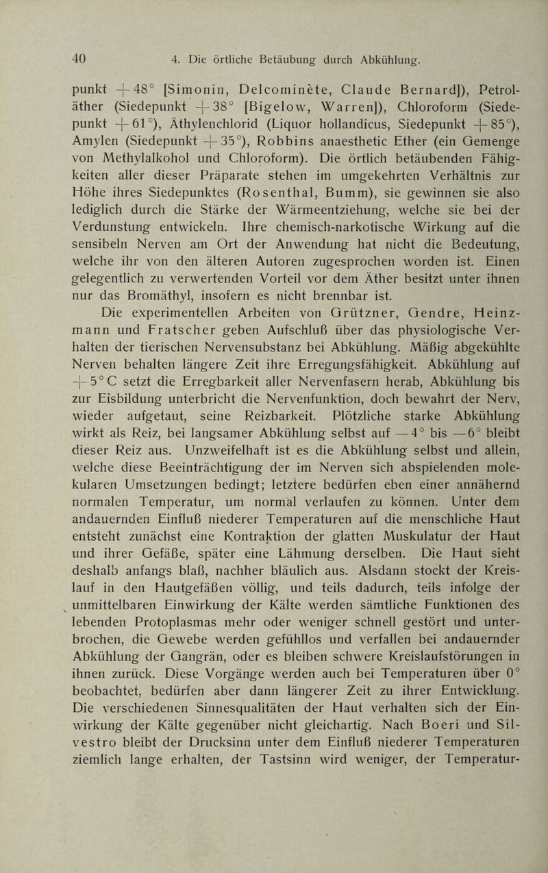 punkt -j-48° [Simonin, Delcominete, Claude Bernard]), Petrol¬ äther (Siedepunkt —[-38° [Bigelow, Warren]), Chloroform (Siede¬ punkt -[— 61 °), Äthylenchlorid (Liquor hollandicus, Siedepunkt -(-85°), Amylen (Siedepunkt -j— 35°), Robbins anaesthetic Ether (ein Gemenge von Methylalkohol und Chloroform). Die örtlich betäubenden Fähig¬ keiten aller dieser Präparate stehen im umgekehrten Verhältnis zur Höhe ihres Siedepunktes (Rosenthal, Bumm), sie gewinnen sie also lediglich durch die Stärke der Wärmeentziehung, welche sie bei der Verdunstung entwickeln. Ihre chemisch-narkotische Wirkung auf die sensibeln Nerven am Ort der Anwendung hat nicht die Bedeutung, welche ihr von den älteren Autoren zugesprochen worden ist. Einen gelegentlich zu verwertenden Vorteil vor dem Äther besitzt unter ihnen nur das Bromäthyl, insofern es nicht brennbar ist. Die experimentellen Arbeiten von Grützner, Gendre, Heinz¬ mann und Fratscher geben Aufschluß über das physiologische Ver¬ halten der tierischen Nervensubstanz bei Abkühlung. Mäßig abgekühlte Nerven behalten längere Zeit ihre Erregungsfähigkeit. Abkühlung auf -}-50C setzt die Erregbarkeit aller Nervenfasern herab, Abkühlung bis zur Eisbildung unterbricht die Nervenfunktion, doch bewahrt der Nerv, wieder aufgetaut, seine Reizbarkeit. Plötzliche starke Abkühlung wirkt als Reiz, bei langsamer Abkühlung selbst auf —4° bis —6° bleibt dieser Reiz aus. Unzweifelhaft ist es die Abkühlung selbst und allein, welche diese Beeinträchtigung der im Nerven sich abspielenden mole¬ kularen Umsetzungen bedingt; letztere bedürfen eben einer annähernd normalen Temperatur, um normal verlaufen zu können. Unter dem andauernden Einfluß niederer Temperaturen auf die menschliche Haut entsteht zunächst eine Kontraktion der glatten Muskulatur der Haut und ihrer Gefäße, später eine Lähmung derselben. Die Haut sieht deshalb anfangs blaß, nachher bläulich aus. Alsdann stockt der Kreis¬ lauf in den Hautgefäßen völlig, und teils dadurch, teils infolge der unmittelbaren Einwirkung der Kälte werden sämtliche Funktionen des lebenden Protoplasmas mehr oder weniger schnell gestört und unter¬ brochen, die Gewebe werden gefühllos und verfallen bei andauernder Abkühlung der Gangrän, oder es bleiben schwere Kreislaufstörungen in ihnen zurück. Diese Vorgänge werden auch bei Temperaturen über 0° beobachtet, bedürfen aber dann längerer Zeit zu ihrer Entwicklung. Die verschiedenen Sinnesqualitäten der Haut verhalten sich der Ein¬ wirkung der Kälte gegenüber nicht gleichartig. Nach Boeri und Sil- vestro bleibt der Drucksinn unter dem Einfluß niederer Temperaturen ziemlich lange erhalten, der Tastsinn wird weniger, der Temperatur-