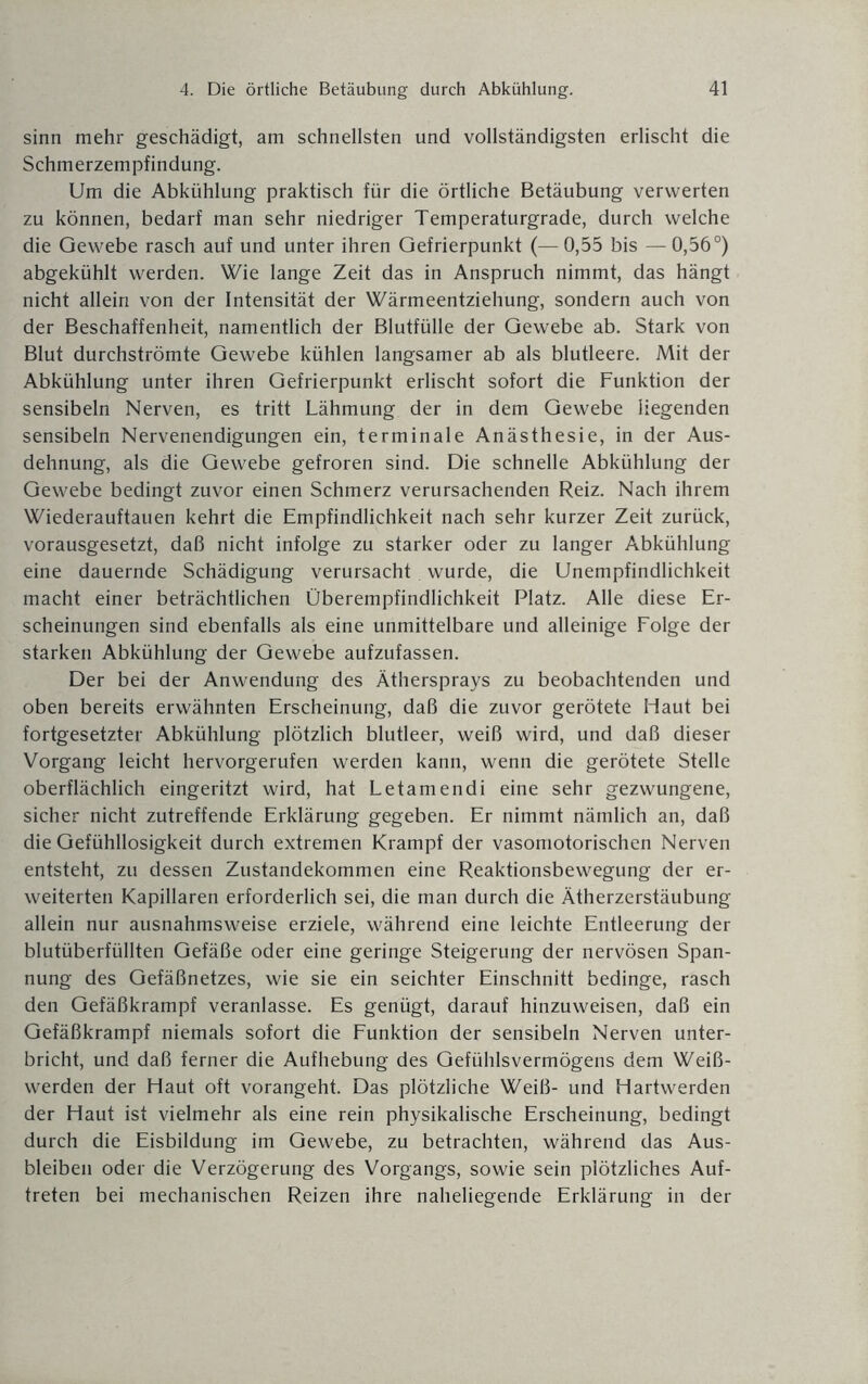 sinn mehr geschädigt, am schnellsten und vollständigsten erlischt die Schmerzempfindung. Um die Abkühlung praktisch für die örtliche Betäubung verwerten zu können, bedarf man sehr niedriger Temperaturgrade, durch welche die Gewebe rasch auf und unter ihren Gefrierpunkt (— 0,55 bis — 0,56°) abgekühlt werden. Wie lange Zeit das in Anspruch nimmt, das hängt nicht allein von der Intensität der Wärmeentziehung, sondern auch von der Beschaffenheit, namentlich der Blutfülle der Gewebe ab. Stark von Blut durchströmte Gewebe kühlen langsamer ab als blutleere. Mit der Abkühlung unter ihren Gefrierpunkt erlischt sofort die Funktion der sensibeln Nerven, es tritt Lähmung der in dem Gewebe liegenden sensibeln Nervenendigungen ein, terminale Anästhesie, in der Aus¬ dehnung, als die Gewebe gefroren sind. Die schnelle Abkühlung der Gewebe bedingt zuvor einen Schmerz verursachenden Reiz. Nach ihrem Wiederauftauen kehrt die Empfindlichkeit nach sehr kurzer Zeit zurück, vorausgesetzt, daß nicht infolge zu starker oder zu langer Abkühlung eine dauernde Schädigung verursacht wurde, die Unempfindlichkeit macht einer beträchtlichen Überempfindlichkeit Platz. Alle diese Er¬ scheinungen sind ebenfalls als eine unmittelbare und alleinige Folge der starken Abkühlung der Gewebe aufzufassen. Der bei der Anwendung des Äthersprays zu beobachtenden und oben bereits erwähnten Erscheinung, daß die zuvor gerötete Haut bei fortgesetzter Abkühlung plötzlich blutleer, weiß wird, und daß dieser Vorgang leicht hervorgerufen werden kann, wenn die gerötete Stelle oberflächlich eingeritzt wird, hat Letamendi eine sehr gezwungene, sicher nicht zutreffende Erklärung gegeben. Er nimmt nämlich an, daß die Gefühllosigkeit durch extremen Krampf der vasomotorischen Nerven entsteht, zu dessen Zustandekommen eine Reaktionsbewegung der er¬ weiterten Kapillaren erforderlich sei, die man durch die Ätherzerstäubung allein nur ausnahmsweise erziele, während eine leichte Entleerung der blutüberfüllten Gefäße oder eine geringe Steigerung der nervösen Span¬ nung des Gefäßnetzes, wie sie ein seichter Einschnitt bedinge, rasch den Gefäßkrampf veranlasse. Es genügt, darauf hinzuweisen, daß ein Gefäßkrampf niemals sofort die Funktion der sensibeln Nerven unter¬ bricht, und daß ferner die Aufhebung des Gefühlsvermögens dem Wei߬ werden der Haut oft vorangeht. Das plötzliche Weiß- und Hartwerden der Haut ist vielmehr als eine rein physikalische Erscheinung, bedingt durch die Eisbildung im Gewebe, zu betrachten, während das Aus¬ bleiben oder die Verzögerung des Vorgangs, sowie sein plötzliches Auf¬ treten bei mechanischen Reizen ihre naheliegende Erklärung in der