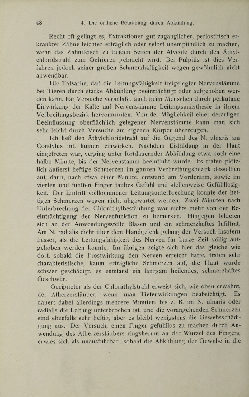 Recht oft gelingt es, Extraktionen gut zugänglicher, periostitisch er¬ krankter Zähne leichter erträglich oder selbst unempfindlich zu machen, wenn das Zahnfleisch zu beiden Seiten der Alveole durch den Äthyl¬ chloridstrahl zum Gefrieren gebracht wird. Bei Pulpitis ist dies Ver¬ fahren jedoch seiner großen Schmerzhaftigkeit wegen gewöhnlich nicht anwendbar. Die Tatsache, daß die Leitungsfähigkeit freigelegter Nervenstämme bei Tieren durch starke Abkühlung beeinträchtigt oder aufgehoben wer¬ den kann, hat Versuche veranlaßt, auch beim Menschen durch perkutane Einwirkung der Kälte auf Nervenstämme Leitungsanästhesie in ihrem Verbreitungsbezirk hervorzurufen. Von der Möglichkeit einer derartigen Beeinflussung oberflächlich gelegener Nervenstämme kann man sich sehr leicht durch Versuche am eigenen Körper überzeugen. Ich ließ den Äthylchloridstrahl auf die Gegend des N. ulnaris am Condylus int. humeri einwirken. Nachdem Eisbildung in der Haut eingetreten war, verging unter fortdauernder Abkühlung etwa noch eine halbe Minute, bis der Nervenstamm beeinflußt wurde. Es traten plötz¬ lich äußerst heftige Schmerzen im ganzen Verbreitungsbezirk desselben auf, dann, nach etwa einer Minute, entstand am Vorderarm, sowie im vierten und fünften Finger taubes Gefühl und stellenweise Gefühllosig¬ keit. Der Eintritt vollkommener Leitungsunterbrechung konnte der hef¬ tigen Schmerzen wegen nicht abgewartet werden. Zwei Minuten nach Unterbrechung der Chloräthylbestäubung war nichts mehr von der Be¬ einträchtigung der Nervenfunktion zu bemerken. Hingegen bildeten sich an der Anwendungsstelle Blasen und ein schmerzhaftes Infiltrat. Am N. radialis dicht über dem Handgelenk gelang der Versuch insofern besser, als die Leitungsfähigkeit des Nerven für kurze Zeit völlig auf¬ gehoben werden konnte. Im übrigen zeigte sich hier das gleiche wie dort, sobald die Frostwirkung den Nerven erreicht hatte, traten sehr charakteristische, kaum erträgliche Schmerzen auf, die Haut wurde schwer geschädigt, es entstand ein langsam heilendes, schmerzhaftes Geschwür. Geeigneter als der Chloräthylstrahl erweist sich, wie oben erwähnt, der Ätherzerstäuber, wenn man Tiefenwirkungen beabsichtigt. Es dauert dabei allerdings mehrere Minuten, bis z. B. im N. ulnaris oder radialis die Leitung unterbrochen ist, und die vorangehenden Schmerzen sind ebenfalls sehr heftig, aber es bleibt wenigstens die Gewebsschädi¬ gung aus. Der Versuch, einen Finger gefühllos zu machen durch An¬ wendung des Ätherzerstäubers ringsherum an der Wurzel des Fingers, erwies sich als unausführbar; sobald die Abkühlung der Gewebe in die