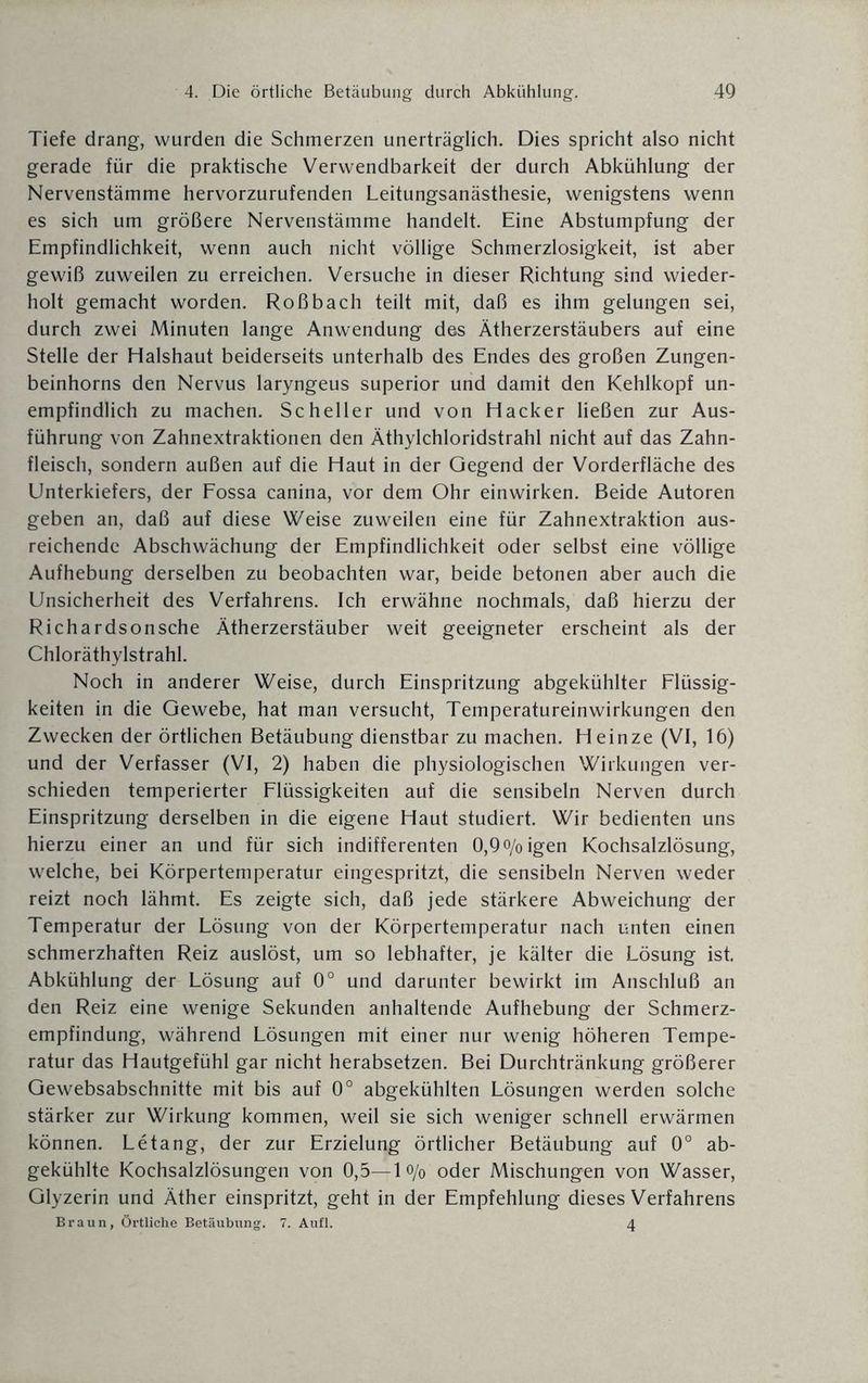 Tiefe drang, wurden die Schmerzen unerträglich. Dies spricht also nicht gerade für die praktische Verwendbarkeit der durch Abkühlung der Nervenstämme hervorzurufenden Leitungsanästhesie, wenigstens wenn es sich um größere Nervenstämme handelt. Eine Abstumpfung der Empfindlichkeit, wenn auch nicht völlige Schmerzlosigkeit, ist aber gewiß zuweilen zu erreichen. Versuche in dieser Richtung sind wieder¬ holt gemacht worden. Roßbach teilt mit, daß es ihm gelungen sei, durch zwei Minuten lange Anwendung des Ätherzerstäubers auf eine Stelle der Halshaut beiderseits unterhalb des Endes des großen Zungen¬ beinhorns den Nervus laryngeus superior und damit den Kehlkopf un¬ empfindlich zu machen. Scheller und von Hacker ließen zur Aus¬ führung von Zahnextraktionen den Äthylchloridstrahl nicht auf das Zahn¬ fleisch, sondern außen auf die Haut in der Gegend der Vorderfläche des Unterkiefers, der Fossa canina, vor dem Ohr einwirken. Beide Autoren geben an, daß auf diese Weise zuweilen eine für Zahnextraktion aus¬ reichende Abschwächung der Empfindlichkeit oder selbst eine völlige Aufhebung derselben zu beobachten war, beide betonen aber auch die Unsicherheit des Verfahrens. Ich erwähne nochmals, daß hierzu der Richardsonsche Ätherzerstäuber weit geeigneter erscheint als der Chloräthylstrahl. Noch in anderer Weise, durch Einspritzung abgekühlter Flüssig¬ keiten in die Gewebe, hat man versucht, Temperatureinwirkungen den Zwecken der örtlichen Betäubung dienstbar zu machen. Heinze (VI, 16) und der Verfasser (VI, 2) haben die physiologischen Wirkungen ver¬ schieden temperierter Flüssigkeiten auf die sensibeln Nerven durch Einspritzung derselben in die eigene Haut studiert. Wir bedienten uns hierzu einer an und für sich indifferenten 0,9o/oigen Kochsalzlösung, welche, bei Körpertemperatur eingespritzt, die sensibeln Nerven weder reizt noch lähmt. Es zeigte sich, daß jede stärkere Abweichung der Temperatur der Lösung von der Körpertemperatur nach unten einen schmerzhaften Reiz auslöst, um so lebhafter, je kälter die Lösung ist. Abkühlung der Lösung auf 0° und darunter bewirkt im Anschluß an den Reiz eine wenige Sekunden anhaltende Aufhebung der Schmerz¬ empfindung, während Lösungen mit einer nur wenig höheren Tempe¬ ratur das Hautgefühl gar nicht herabsetzen. Bei Durchtränkung größerer Gewebsabschnitte mit bis auf 0° abgekühlten Lösungen werden solche stärker zur Wirkung kommen, weil sie sich weniger schnell erwärmen können. Letang, der zur Erzielung örtlicher Betäubung auf 0° ab¬ gekühlte Kochsalzlösungen von 0,5—1 o/o oder Mischungen von Wasser, Glyzerin und Äther einspritzt, geht in der Empfehlung dieses Verfahrens Braun, Örtliche Betäubung. 7. Aufl. 4