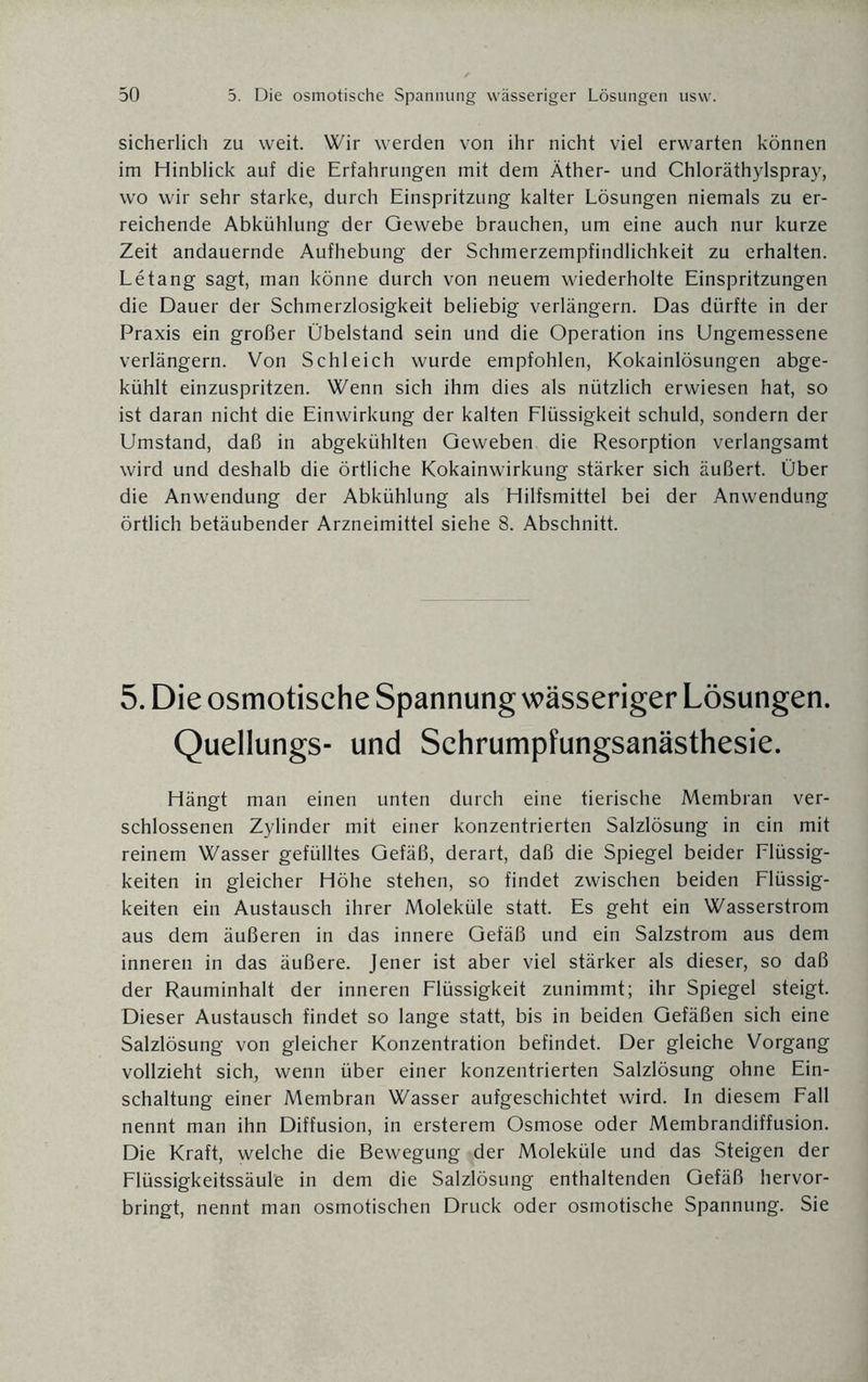 sicherlich zu weit. Wir werden von ihr nicht viel erwarten können im Hinblick auf die Erfahrungen mit dem Äther- und Chloräthylspray, wo wir sehr starke, durch Einspritzung kalter Lösungen niemals zu er¬ reichende Abkühlung der Gewebe brauchen, um eine auch nur kurze Zeit andauernde Aufhebung der Schmerzempfindlichkeit zu erhalten. Letang sagt, man könne durch von neuem wiederholte Einspritzungen die Dauer der Schmerzlosigkeit beliebig verlängern. Das dürfte in der Praxis ein großer Übelstand sein und die Operation ins Ungemessene verlängern. Von Schleich wurde empfohlen, Kokainlösungen abge¬ kühlt einzuspritzen. Wenn sich ihm dies als nützlich erwiesen hat, so ist daran nicht die Einwirkung der kalten Flüssigkeit schuld, sondern der Umstand, daß in abgekühlten Geweben die Resorption verlangsamt wird und deshalb die örtliche Kokainwirkung stärker sich äußert. Über die Anwendung der Abkühlung als Hilfsmittel bei der Anwendung örtlich betäubender Arzneimittel siehe 8. Abschnitt. 5. Die osmotische Spannung wässeriger Lösungen. Quellungs- und Schrumpfungsanästhesie. Hängt man einen unten durch eine tierische Membran ver¬ schlossenen Zylinder mit einer konzentrierten Salzlösung in ein mit reinem Wasser gefülltes Gefäß, derart, daß die Spiegel beider Flüssig¬ keiten in gleicher Höhe stehen, so findet zwischen beiden Flüssig¬ keiten ein Austausch ihrer Moleküle statt. Es geht ein Wasserstrom aus dem äußeren in das innere Gefäß und ein Salzstrom aus dem inneren in das äußere. Jener ist aber viel stärker als dieser, so daß der Rauminhalt der inneren Flüssigkeit zunimmt; ihr Spiegel steigt. Dieser Austausch findet so lange statt, bis in beiden Gefäßen sich eine Salzlösung von gleicher Konzentration befindet. Der gleiche Vorgang vollzieht sich, wenn über einer konzentrierten Salzlösung ohne Ein¬ schaltung einer Membran Wasser aufgeschichtet wird. In diesem Fall nennt man ihn Diffusion, in ersterem Osmose oder Membrandiffusion. Die Kraft, welche die Bewegung der Moleküle und das Steigen der Flüssigkeitssäul'e in dem die Salzlösung enthaltenden Gefäß hervor¬ bringt, nennt man osmotischen Druck oder osmotische Spannung. Sie