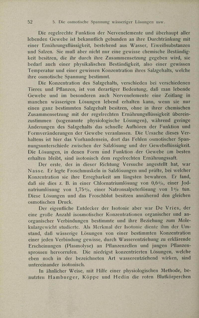 Die regelrechte Funktion der Nervenelemente und überhaupt aller lebenden Gewebe ist bekanntlich gebunden an ihre Durchtränkung mit einer Ernährungsflüssigkeit, bestehend aus Wasser, Eiweißsubstanzen und Salzen. Sie muß aber nicht nur eine gewisse chemische Beständig¬ keit besitzen, die ihr durch ihre Zusammensetzung gegeben wird, sie bedarf auch einer physikalischen Beständigkeit, also einer gewissen Temperatur und einer gewissen Konzentration ihres Salzgehalts, welche ihre osmotische Spannung bestimmt. Die Konzentration des Salzgehalts, verschieden bei verschiedenen Tieren und Pflanzen, ist von derartiger Bedeutung, daß man lebende Gewebe und im besonderen auch Nervenelemente eine Zeitlang in manchen wässerigen Lösungen lebend erhalten kann, wenn sie nur einen ganz bestimmten Salzgehalt besitzen, ohne in ihrer chemischen Zusammensetzung mit der regelrechten Ernährungsflüssigkeit überein¬ zustimmen (sogenannte physiologische Lösungen), während geringe Änderungen des Salzgehalts das schnelle Aufhören der Funktion und Formveränderungen der Gewebe veranlassen. Die Ursache dieses Ver¬ haltens ist hier das Vorhandensein, dort das Fehlen osmotischer Span¬ nungsunterschiede zwischen der Salzlösung und der Gewebsflüssigkeit. Die Lösungen, in denen Form und Funktion der Gewebe am besten erhalten bleibt, sind isotonisch dem regelrechten Ernährungssaft. Der erste, der in dieser Richtung Versuche angestellt hat, war Nasse. Er legte Froschmuskeln in Salzlösungen und prüfte, bei welcher Konzentration sie ihre Erregbarkeit am längsten bewahren. Er fand, daß sie dies z. B. in einer Chlornatriumlösung von 0,6<>/o, einer Jod¬ natriumlösung von l,75o/o, einer Natronsalpeterlösung von lo/o tun. Diese Lösungen und das Froschblut besitzen annähernd den gleichen osmotischen Druck. Der eigentliche Entdecker der Isotonie aber war De Vries, der eine große Anzahl isosmotischer Konzentrationen organischer und an¬ organischer Verbindungen bestimmte und ihre Beziehung zum Mole¬ kulargewicht studierte. Als Merkmal der Isotonie diente ihm der Um¬ stand, daß wässerige Lösungen von einer bestimmten Konzentration einer jeden Verbindung gewisse, durch Wasserentziehung zu erklärende Erscheinungen (Plasmolyse) an Pflanzenzellen und jungen Pflanzen¬ sprossen hervorrufen. Die niedrigst konzentrierten Lösungen, welche eben noch in der bezeichneten Art wasserentziehend wirken, sind untereinander isotonisch. In ähnlicher Weise, mit Hilfe einer physiologischen Methode, be¬ nutzten Hamburger, Koppe und Hedin die roten Blutkörperchen