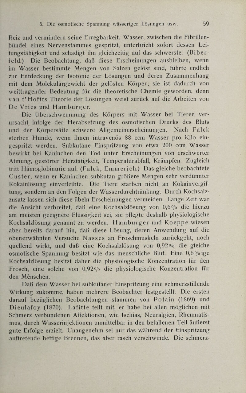 Reiz und vermindern seine Erregbarkeit. Wasser, zwischen die Fibrillen¬ bündel eines Nervenstammes gespritzt, unterbricht sofort dessen Lei¬ tungsfähigkeit und schädigt ihn gleichzeitig auf das schwerste. (Biber¬ feld.) Die Beobachtung, daß diese Erscheinungen ausbleiben, wenn im Wasser bestimmte Mengen von Salzen gelöst sind, führte endlich zur Entdeckung der Isotonie der Lösungen und deren Zusammenhang mit dem Molekulargewicht der gelösten Körper; sie ist dadurch von weittragender Bedeutung für die theoretische Chemie geworden, denn van t’Hoffts Theorie der Lösungen weist zurück auf die Arbeiten von De Vries und Hamburger. Die Überschwemmung des Körpers mit Wasser bei Tieren ver¬ ursacht infolge der Herabsetzung des osmotischen Drucks des Bluts und der Körpersäfte schwere Allgemeinerscheinungen. Nach Falck sterben Hunde, wenn ihnen intravenös 88 ccm Wasser pro Kilo ein¬ gespritzt werden. Subkutane Einspritzung von etwa 200 ccm Wasser bewirkt bei Kaninchen den Tod unter Erscheinungen von erschwerter Atmung, gestörter Herztätigkeit, Temperaturabfall, Krämpfen. Zugleich tritt Hämoglobinurie auf. (Falck, Emmerich.) Das gleiche beobachtete Custer, wenn er Kaninchen subkutan größere Mengen sehr verdünnter Kokainlösung einverleibte. Die Tiere starben nicht an Kokainvergif¬ tung, sondern an den Folgen der Wasserdurchtränkung. Durch Kochsalz¬ zusatz lassen sich diese Übeln Erscheinungen vermeiden. Lange Zeit war die Ansicht verbreitet, daß eine Kochsalzlösung von 0,6o/o die hierzu am meisten geeignete Flüssigkeit sei, sie pflegte deshalb physiologische Kochsalzlösung genannt zu werden. Hamburger und Ko epp e wiesen aber bereits darauf hin, daß diese Lösung, deren Anwendung auf die obenerwähnten Versuche Nasses an Froschmuskeln zurückgeht, noch quellend wirkt, und daß eine Kochsalzlösung von 0,92 o/0 die gleiche osmotische Spannung besitzt wie das menschliche Blut. Eine 0,6o/oige Kochsalzlösung besitzt daher die physiologische Konzentration für den Frosch, eine solche von 0,92o/0 die physiologische Konzentration für den Menschen. Daß dem Wasser bei subkutaner Einspritzung eine schmerzstillende Wirkung zukomme, haben mehrere Beobachter festgestellt. Die ersten darauf bezüglichen Beobachtungen stammen von Potain (1869) und Dieulafoy (1870). Lafitte teilt mit, er habe bei allen möglichen mit Schmerz verbundenen Affektionen, wie Ischias, Neuralgien, Rheumatis¬ mus, durch Wasserinjektionen unmittelbar in den befallenen Teil äußerst gute Erfolge erzielt. Unangenehm sei nur das während der Einspritzung auftretende heftige Brennen, das aber rasch verschwinde. Die schmerz-