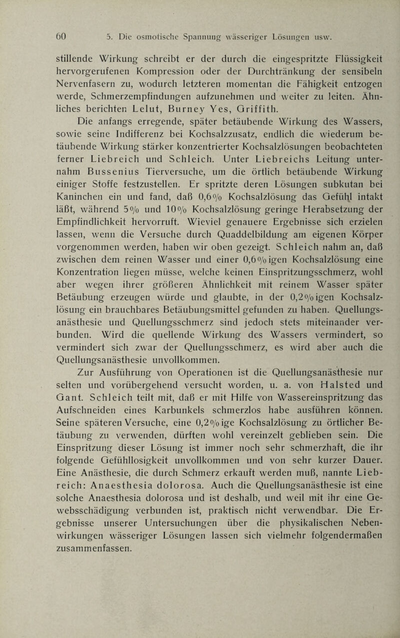 stillende Wirkung schreibt er der durch die eingespritzte Flüssigkeit hervorgerufenen Kompression oder der Durchtränkung der sensibeln Nervenfasern zu, wodurch letzteren momentan die Fähigkeit entzogen werde, Schmerzempfindungen aufzunehmen und weiter zu leiten. Ähn¬ liches berichten Lelut, Burney Yes, Griffith. Die anfangs erregende, später betäubende Wirkung des Wassers, sowie seine Indifferenz bei Kochsalzzusatz, endlich die wiederum be¬ täubende Wirkung stärker konzentrierter Kochsalzlösungen beobachteten ferner Liebreich und Schleich. Unter Liebreichs Leitung unter¬ nahm Bussenius Tierversuche, um die örtlich betäubende Wirkung einiger Stoffe festzustellen. Er spritzte deren Lösungen subkutan bei Kaninchen ein und fand, daß 0,6 o/o Kochsalzlösung das Gefühl intakt läßt, während 5o/0 und 10o/0 Kochsalzlösung geringe Herabsetzung der Empfindlichkeit hervorruft. Wieviel genauere Ergebnisse sich erzielen lassen, wenn die Versuche durch Quaddelbildung am eigenen Körper vorgenommen werden, haben wir oben gezeigt. Schleich nahm an, daß zwischen dem reinen Wasser und einer O,6o/0igen Kochsalzlösung eine Konzentration liegen müsse, welche keinen Einspritzungsschmerz, wohl aber wegen ihrer größeren Ähnlichkeit mit reinem Wasser später Betäubung erzeugen würde und glaubte, in der 0,2o/0igen Kochsalz¬ lösung ein brauchbares Betäubungsmittel gefunden zu haben. Quellungs¬ anästhesie und Quellungsschmerz sind jedoch stets miteinander ver¬ bunden. Wird die quellende Wirkung des Wassers vermindert, so vermindert sich zwar der Quellungsschmerz, es wird aber auch die Quellungsanästhesie unvollkommen. Zur Ausführung von Operationen ist die Quellungsanästhesie nur selten und vorübergehend versucht worden, u. a. von Halsted und Gant. Schleich teilt mit, daß er mit Hilfe von Wassereinspritzung das Aufschneiden eines Karbunkels schmerzlos habe ausführen können. Seine späteren Versuche, eine 0,2o/0ige Kochsalzlösung zu örtlicher Be¬ täubung zu verwenden, dürften wohl vereinzelt geblieben sein. Die Einspritzung dieser Lösung ist immer noch sehr schmerzhaft, die ihr folgende Gefühllosigkeit unvollkommen und von sehr kurzer Dauer. Eine Anästhesie, die durch Schmerz erkauft werden muß, nannte Lieb¬ reich: Anaesthesia dolorosa. Auch die Quellungsanästhesie ist eine solche Anaesthesia dolorosa und ist deshalb, und weil mit ihr eine Ge¬ websschädigung verbunden ist, praktisch nicht verwendbar. Die Er¬ gebnisse unserer Untersuchungen über die physikalischen Neben¬ wirkungen wässeriger Lösungen lassen sich vielmehr folgendermaßen zusammenfassen.