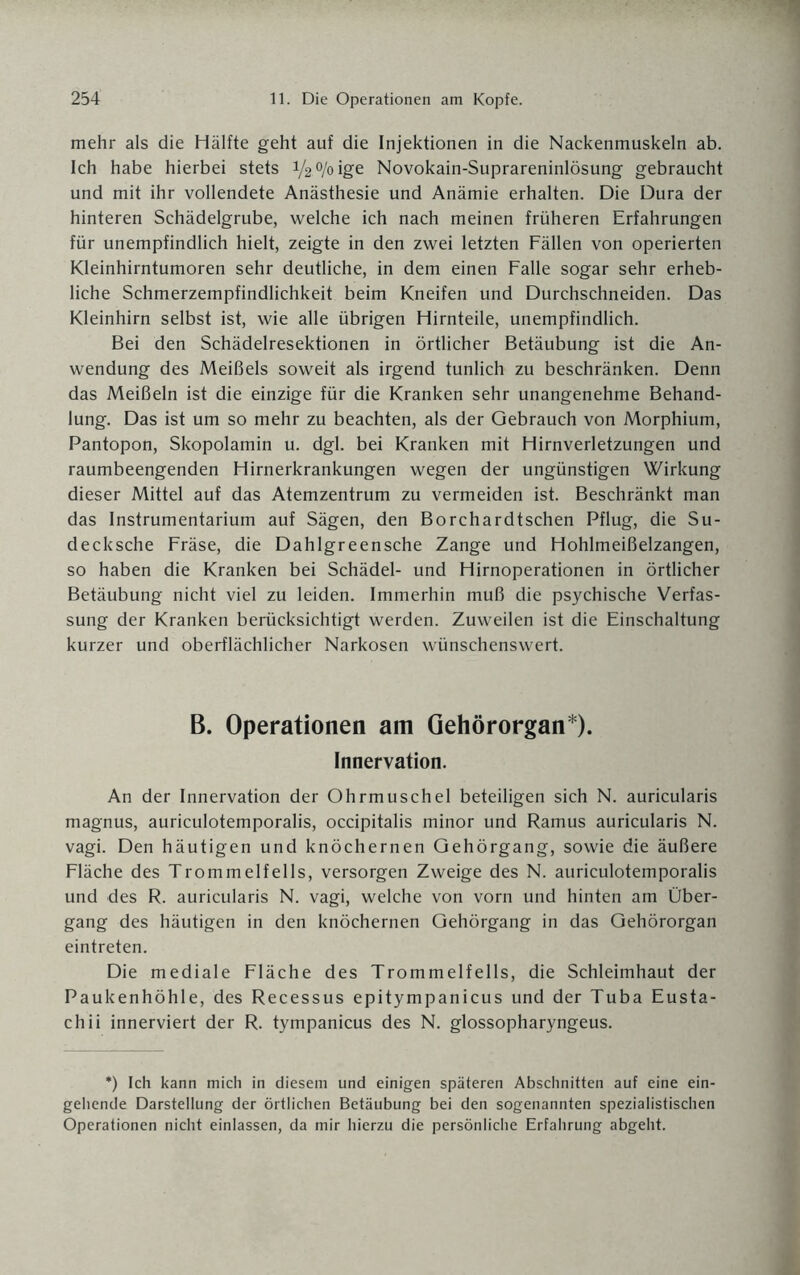 mehr als die Hälfte geht auf die Injektionen in die Nackenmuskeln ab. Ich habe hierbei stets 1/2% ige Novokain-Suprareninlösung gebraucht und mit ihr vollendete Anästhesie und Anämie erhalten. Die Dura der hinteren Schädelgrube, welche ich nach meinen früheren Erfahrungen für unempfindlich hielt, zeigte in den zwei letzten Fällen von operierten Kleinhirntumoren sehr deutliche, in dem einen Falle sogar sehr erheb¬ liche Schmerzempfindlichkeit beim Kneifen und Durchschneiden. Das Kleinhirn selbst ist, wie alle übrigen Hirnteile, unempfindlich. Bei den Schädelresektionen in örtlicher Betäubung ist die An¬ wendung des Meißels soweit als irgend tunlich zu beschränken. Denn das Meißeln ist die einzige für die Kranken sehr unangenehme Behand¬ lung. Das ist um so mehr zu beachten, als der Gebrauch von Morphium, Pantopon, Skopolamin u. dgl. bei Kranken mit Hirnverletzungen und raumbeengenden Hirnerkrankungen wegen der ungünstigen Wirkung dieser Mittel auf das Atemzentrum zu vermeiden ist. Beschränkt man das Instrumentarium auf Sägen, den Borchardtschen Pflug, die Su- decksche Fräse, die Dahlgreensche Zange und Hohlmeißelzangen, so haben die Kranken bei Schädel- und Hirnoperationen in örtlicher Betäubung nicht viel zu leiden. Immerhin muß die psychische Verfas¬ sung der Kranken berücksichtigt werden. Zuweilen ist die Einschaltung kurzer und oberflächlicher Narkosen wünschenswert. B. Operationen am Gehörorgan*). Innervation. An der Innervation der Ohrmuschel beteiligen sich N. auricularis magnus, auriculotemporalis, occipitalis minor und Ramus auricularis N. vagi. Den häutigen und knöchernen Gehörgang, sowie die äußere Fläche des Trommelfells, versorgen Zweige des N. auriculotemporalis und des R. auricularis N. vagi, welche von vorn und hinten am Über¬ gang des häutigen in den knöchernen Gehörgang in das Gehörorgan eintreten. Die mediale Fläche des Trommelfells, die Schleimhaut der Paukenhöhle, des Recessus epitympanicus und der Tuba Eusta- chii innerviert der R. tympanicus des N. glossopharyngeus. *) Ich kann mich in diesem und einigen späteren Abschnitten auf eine ein¬ gehende Darstellung der örtlichen Betäubung bei den sogenannten spezialistischen Operationen nicht einlassen, da mir hierzu die persönliche Erfahrung abgeht.