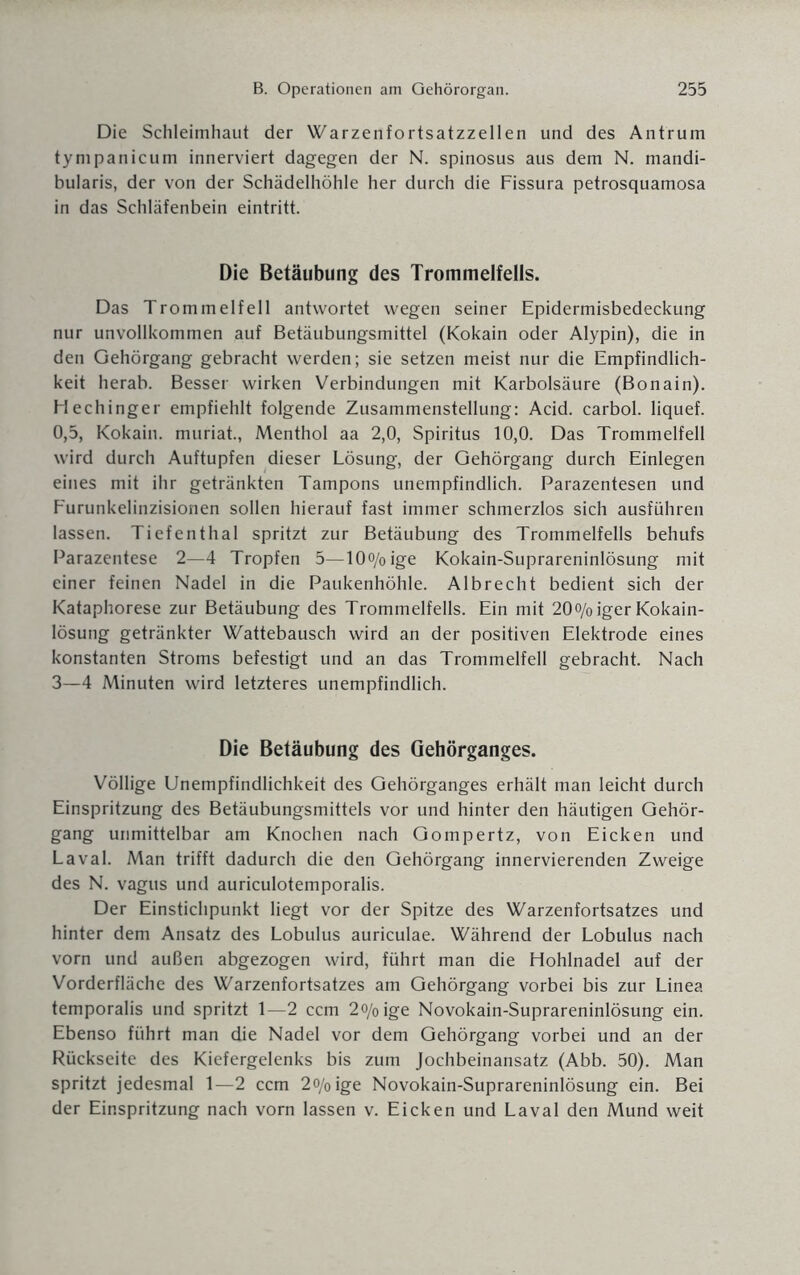 Die Schleimhaut der Warzenfortsatzzellen und des Antrum tympanicum innerviert dagegen der N. spinosus aus dem N. mandi- bularis, der von der Schädelhöhle her durch die Fissura petrosquamosa in das Schläfenbein eintritt. Die Betäubung des Trommelfells. Das Trommelfell antwortet wegen seiner Epidermisbedeckung nur unvollkommen auf Betäubungsmittel (Kokain oder Alypin), die in den Gehörgang gebracht werden; sie setzen meist nur die Empfindlich¬ keit herab. Besser wirken Verbindungen mit Karbolsäure (Bonain). Hechinger empfiehlt folgende Zusammenstellung: Acid. carbol. liquef. 0,5, Kokain, muriat., Menthol aa 2,0, Spiritus 10,0. Das Trommelfell wird durch Auftupfen dieser Lösung, der Gehörgang durch Einlegen eines mit ihr getränkten Tampons unempfindlich. Parazentesen und Furunkelinzisionen sollen hierauf fast immer schmerzlos sich ausführen lassen. Tiefenthal spritzt zur Betäubung des Trommelfells behufs Parazentese 2—4 Tropfen 5—10o/oige Kokain-Suprareninlösung mit einer feinen Nadel in die Paukenhöhle. Albrecht bedient sich der Kataphorese zur Betäubung des Trommelfells. Ein mit 20o/oiger Kokain¬ lösung getränkter Wattebausch wird an der positiven Elektrode eines konstanten Stroms befestigt und an das Trommelfell gebracht. Nach 3—4 Minuten wird letzteres unempfindlich. Die Betäubung des Gehörganges. Völlige Unempfindlichkeit des Gehörganges erhält man leicht durch Einspritzung des Betäubungsmittels vor und hinter den häutigen Gehör¬ gang unmittelbar am Knochen nach Gompertz, von Eicken und Laval. Man trifft dadurch die den Gehörgang innervierenden Zweige des N. vagus und auriculotemporalis. Der Einstichpunkt liegt vor der Spitze des Warzenfortsatzes und hinter dem Ansatz des Lobulus auriculae. Während der Lobulus nach vorn und außen abgezogen wird, führt man die Hohlnadel auf der Vorderfläche des Warzenfortsatzes am Gehörgang vorbei bis zur Linea temporalis und spritzt 1—2 ccm 2o/oige Novokain-Suprareninlösung ein. Ebenso führt man die Nadel vor dem Gehörgang vorbei und an der Rückseite des Kiefergelenks bis zum Jochbeinansatz (Abb. 50). Man spritzt jedesmal 1—2 ccm 2o/0ige Novokain-Suprareninlösung ein. Bei der Einspritzung nach vorn lassen v. Eicken und Laval den Mund weit
