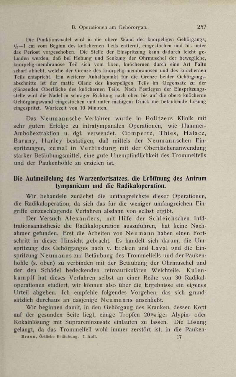 Die Punktionsnadel wird in die obere Wand des knorpeligen Gehörgangs, 1/2—1 cm vom Beginn des knöchernen Teils entfernt, eingestochen und bis unter das Periost vorgeschoben. Die Stelle der Einspritzung kann dadurch leicht ge¬ funden werden, daß bei Hebung und Senkung der Ohrmuschel der bewegliche, knorpelig-membranöse Teil sich vom fixen, knöchernen durch eine Art Falte scharf abhebt, welche der Grenze des knorpelig-membranösen und des knöchernen Teils entspricht. Ein weiterer Anhaltspunkt für die Grenze beider Gehörgangs¬ abschnitte ist der matte Glanz des knorpeligen Teils im Gegensatz zu der glänzenden Oberfläche des knöchernen Teils. Nach Festlegen der Einspritzungs¬ stelle wird die Nadel in schräger Richtung nach oben bis auf die obere knöcherne Gehörgangswand eingestochen und unter mäßigem Druck die betäubende Lösung eingespritzt. Wartezeit von 10 Minuten. Das Neumannsche Verfahren wurde in Politzers Klinik mit sehr gutem Erfolge zu intratympanalen Operationen, wie Hammer- Amboßextraktion u. dgl. verwendet. Gompertz, Thies, Halacz, Barany, Harley bestätigen, daß mittels der Neumannschen Ein¬ spritzungen, zumal in Verbindung mit der Oberflächenanwendung starker Betäubungsmittel, eine gute Unempfindlichkeit des Trommelfells und der Paukenhöhle zu erzielen ist. Die Aufmeißelung des Warzenfortsatzes, die Eröffnung des Antrum tympanicum und die Radikaloperation. Wir behandeln zunächst die umfangreichste dieser Operationen, die Radikaloperation, da sich das für die weniger umfangreichen Ein¬ griffe einzuschlagende Verfahren alsdann von selbst ergibt. Der Versuch Alexanders, mit Hilfe der Schleichschen Infil¬ trationsanästhesie die Radikaloperation auszuführen, hat keine Nach¬ ahmer gefunden. Erst die Arbeiten von Neumann haben einen Fort¬ schritt in dieser Hinsicht gebracht. Es handelt sich darum, die Um¬ spritzung des Gehörganges nach v. Eicken und Laval und die Ein¬ spritzung Neumanns zur Betäubung des Trommelfells und der Pauken¬ höhle (s. oben) zu verbinden mit der Betäubung der Ohrmuschel und der den Schädel bedeckenden retroaurikulären Weichteile. Kulen- kampff hat dieses Verfahren selbst an einer Reihe von 30 Radikal¬ operationen studiert, wir können also über die Ergebnisse ein eigenes Urteil abgeben. Ich empfehle folgendes Vorgehen, das sich grund¬ sätzlich durchaus an dasjenige Neumanns anschließt. Wir beginnen damit, in den Gehörgang des Kranken, dessen Kopf auf der gesunden Seite liegt, einige Tropfen 20o/oiger Alypin- oder Kokainlösung mit Suprareninzusatz einlaufen zu lassen. Die Lösung gelangt, da das Trommelfell wohl immer zerstört ist, in die Pauken- Braun, Örtliche Betäubung. 7. Aufl. 17