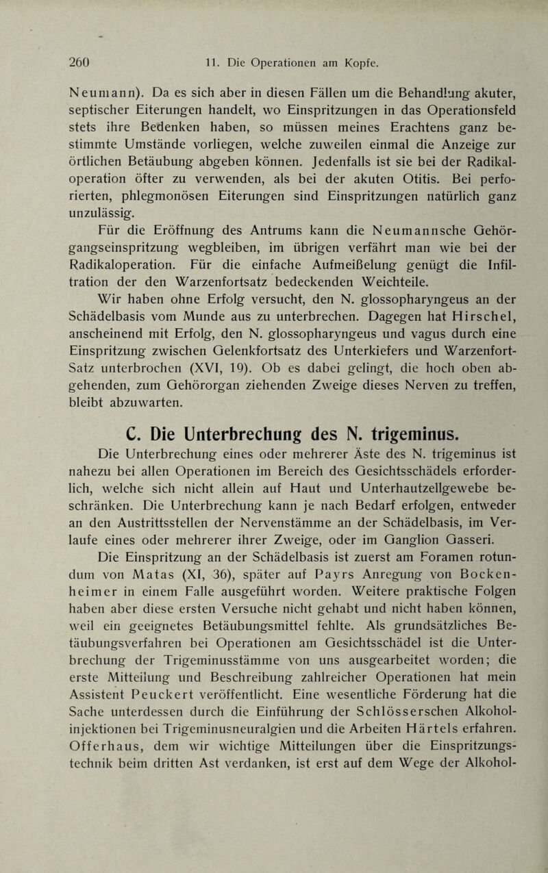 Neumann). Da es sich aber in diesen Fällen um die Behandlung akuter, septischer Eiterungen handelt, wo Einspritzungen in das Operationsfeld stets ihre Bedenken haben, so müssen meines Erachtens ganz be¬ stimmte Umstände vorliegen, welche zuweilen einmal die Anzeige zur örtlichen Betäubung abgeben können. Jedenfalls ist sie bei der Radikal¬ operation öfter zu verwenden, als bei der akuten Otitis. Bei perfo¬ rierten, phlegmonösen Eiterungen sind Einspritzungen natürlich ganz unzulässig. Für die Eröffnung des Antrums kann die Neumannsche Gehör¬ gangseinspritzung wegbleiben, im übrigen verfährt man wie bei der Radikaloperation. Für die einfache Aufmeißelung genügt die Infil¬ tration der den Warzenfortsatz bedeckenden Weichteile. Wir haben ohne Erfolg versucht, den N. glossopharyngeus an der Schädelbasis vom Munde aus zu unterbrechen. Dagegen hat Hirschei, anscheinend mit Erfolg, den N. glossopharyngeus und vagus durch eine Einspritzung zwischen Gelenkfortsatz des Unterkiefers und Warzenfort- Satz unterbrochen (XVI, 19). Ob es dabei gelingt, die hoch oben ab¬ gehenden, zum Gehörorgan ziehenden Zweige dieses Nerven zu treffen, bleibt abzuwarten. C. Die Unterbrechung des N. trigeminus. Die Unterbrechung eines oder mehrerer Äste des N. trigeminus ist nahezu bei allen Operationen im Bereich des Gesichtsschädels erforder¬ lich, welche sich nicht allein auf Haut und Unterhautzellgewebe be¬ schränken. Die Unterbrechung kann je nach Bedarf erfolgen, entweder an den Austrittsstellen der Nervenstämme an der Schädelbasis, im Ver¬ laufe eines oder mehrerer ihrer Zweige, oder im Ganglion Gasseri. Die Einspritzung an der Schädelbasis ist zuerst am Foramen rotun- dum von Matas (XI, 36), später auf Payrs Anregung von Bocken- heimer in einem Falle ausgeführt worden. Weitere praktische Folgen haben aber diese ersten Versuche nicht gehabt und nicht haben können, weil ein geeignetes Betäubungsmittel fehlte. Als grundsätzliches Be¬ täubungsverfahren bei Operationen am Gesichtsschädel ist die Unter¬ brechung der Trigeminusstämme von uns ausgearbeitet worden; die erste Mitteilung und Beschreibung zahlreicher Operationen hat mein Assistent Peuckert veröffentlicht. Eine wesentliche Förderung hat die Sache unterdessen durch die Einführung der Schlösserschen Alkohol¬ injektionen bei Trigeminusneuralgien und die Arbeiten Härtels erfahren. Offerhaus, dem wir wichtige Mitteilungen über die Einspritzungs¬ technik beim dritten Ast verdanken, ist erst auf dem Wege der Alkohol-