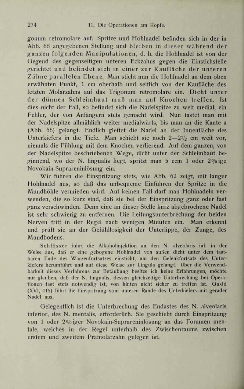 gonum retromolare auf. Spritze und Hohlnadel befinden sich in der in Abb. 68 angegebenen Stellung und bleiben in dieser während der ganzen folgenden Manipulationen, d. h. die Hohlnadel ist von der Gegend des gegenseitigen unteren Eckzahns gegen die Einstichstelle gerichtet und befindet sich in einer zur Kaufläche der unteren Zähne parallelen Ebene. Man sticht nun die Hohlnadel an dem oben erwähnten Punkt, 1 cm oberhalb und seitlich von der Kaufläche des letzten Molarzahns auf das Trigonum retromolare ein. Dicht unter der dünnen Schleimhaut muß man auf Knochen treffen. Ist dies nicht der Fall, so befindet sich die Nadelspitze zu weit medial, ein Fehler, der von Anfängern stets gemacht wird. Nun tastet man mit der Nadelspitze allmählich weiter medialwärts, bis man an die Kante a (Abb. 66) gelangt. Endlich gleitet die Nadel an der Innenfläche des Unterkiefers in die Tiefe. Man schiebt sie noch 2—21/2 cm weit vor, niemals die Fühlung mit dem Knochen verlierend. Auf dem ganzen, von der Nadelspitze beschriebenen Wege, dicht unter der Schleimhaut be¬ ginnend, wo der N. lingualis liegt, spritzt man 5 ccm 1 oder 2o/oige Novokain-Suprareninlösung ein. Wir führen die Einspritzung stets, wie Abb. 62 zeigt, mit langer Hohlnadel aus, so daß das unbequeme Einführen der Spritze in die Mundhöhle vermieden wird. Auf keinen Fall darf man Hohlnadeln ver¬ wenden, die so kurz sind, daß sie bei der Einspritzung ganz oder fast ganz verschwinden. Denn eine an dieser Stelle kurz abgebrochene Nadel ist sehr schwierig zu entfernen. Die Leitungsunterbrechung der beiden Nerven tritt in der Regel nach wenigen Minuten ein. Man erkennt und prüft sie an der Gefühllosigkeit der Unterlippe, der Zunge, des Mundbodens. Schlösser führt die Alkoholinjektion an den N. alveolaris inf. in der Weise aus, daß er eine gebogene Hohlnadel von außen dicht unter dem tast¬ baren Ende des Warzenfortsatzes einsticht, um den Gelenkfortsatz des Unter¬ kiefers herumführt und auf diese Weise zur Lingula gelangt. Über die Verwend¬ barkeit dieses Verfahrens zur Betäubung besitze ich keine Erfahrungen, möchte nur glauben, daß der N. lingualis, dessen gleichzeitige Unterbrechung bei Opera¬ tionen fast stets notwendig ist, von hinten nicht sicher zu treffen ist. Gadd (XVI, 115) führt die Einspritzung vom unteren Rande des Unterkiefers mit gerader Nadel aus. Gelegentlich ist die Unterbrechung des Endastes des N. alveolaris inferior, des N. mentalis, erforderlich. Sie geschieht durch Einspritzung von 1 oder 2<>/oiger Novokain-Suprareninlösung an das Foramen men¬ tale, welches in der Regel unterhalb des Zwischenraums zwischen erstem und zweitem Prämolarzahn gelegen ist.