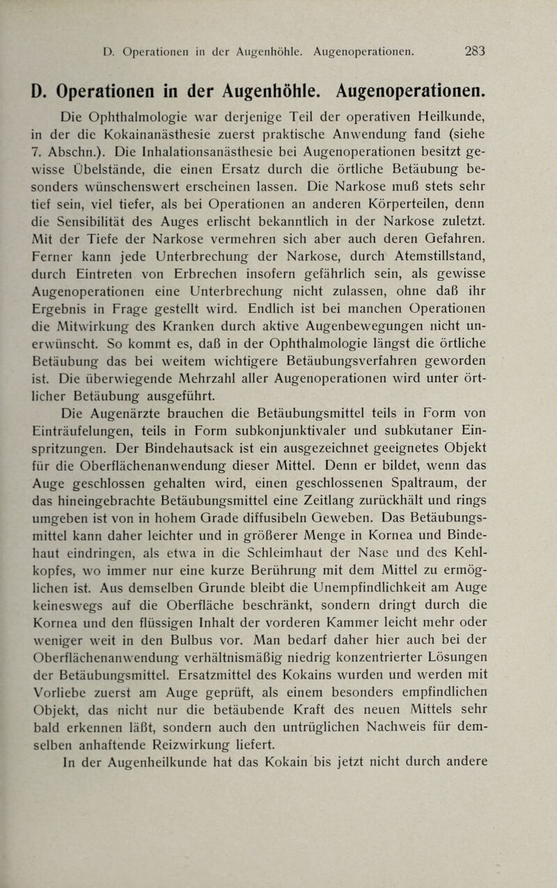 D. Operationen in der Augenhöhle. Augenoperationen. Die Ophthalmologie war derjenige Teil der operativen Heilkunde, in der die Kokainanästhesie zuerst praktische Anwendung fand (siehe 7. Abschn.). Die Inhalationsanästhesie bei Augenoperationen besitzt ge¬ wisse Obeistände, die einen Ersatz durch die örtliche Betäubung be¬ sonders wünschenswert erscheinen lassen. Die Narkose muß stets sehr tief sein, viel tiefer, als bei Operationen an anderen Körperteilen, denn die Sensibilität des Auges erlischt bekanntlich in der Narkose zuletzt. Mit der Tiefe der Narkose vermehren sich aber auch deren Gefahren. Ferner kann jede Unterbrechung der Narkose, durch Atemstillstand, durch Eintreten von Erbrechen insofern gefährlich sein, als gewisse Augenoperationen eine Unterbrechung nicht zulassen, ohne daß ihr Ergebnis in Frage gestellt wird. Endlich ist bei manchen Operationen die Mitwirkung des Kranken durch aktive Augenbewegungen nicht un¬ erwünscht. So kommt es, daß in der Ophthalmologie längst die örtliche Betäubung das bei weitem wichtigere Betäubungsverfahren geworden ist. Die überwiegende Mehrzahl aller Augenoperationen wird unter ört¬ licher Betäubung ausgeführt. Die Augenärzte brauchen die Betäubungsmittel teils in Form von Einträufelungen, teils in Form subkonjunktivaler und subkutaner Ein¬ spritzungen. Der Bindehautsack ist ein ausgezeichnet geeignetes Objekt für die Oberflächenanwendung dieser Mittel. Denn er bildet, wenn das Auge geschlossen gehalten wird, einen geschlossenen Spaltraum, der das hineingebrachte Betäubungsmittel eine Zeitlang zurückhält und rings umgeben ist von in hohem Grade diffusibeln Geweben. Das Betäubungs¬ mittel kann daher leichter und in größerer Menge in Kornea und Binde¬ haut eindringen, als etwa in die Schleimhaut der Nase und des Kehl¬ kopfes, wo immer nur eine kurze Berührung mit dem Mittel zu ermög¬ lichen ist. Aus demselben Grunde bleibt die Unempfindlichkeit am Auge keineswegs auf die Oberfläche beschränkt, sondern dringt durch die Kornea und den flüssigen Inhalt der vorderen Kammer leicht mehr oder weniger weit in den Bulbus vor. Man bedarf daher hier auch bei der Oberflächenanwendung verhältnismäßig niedrig konzentrierter Lösungen der Betäubungsmittel. Ersatzmittel des Kokains wurden und werden mit Vorliebe zuerst am Auge geprüft, als einem besonders empfindlichen Objekt, das nicht nur die betäubende Kraft des neuen Mittels sehr bald erkennen läßt, sondern auch den untrüglichen Nachweis für dem¬ selben anhaftende Reizwirkung liefert. In der Augenheilkunde hat das Kokain bis jetzt nicht durch andere