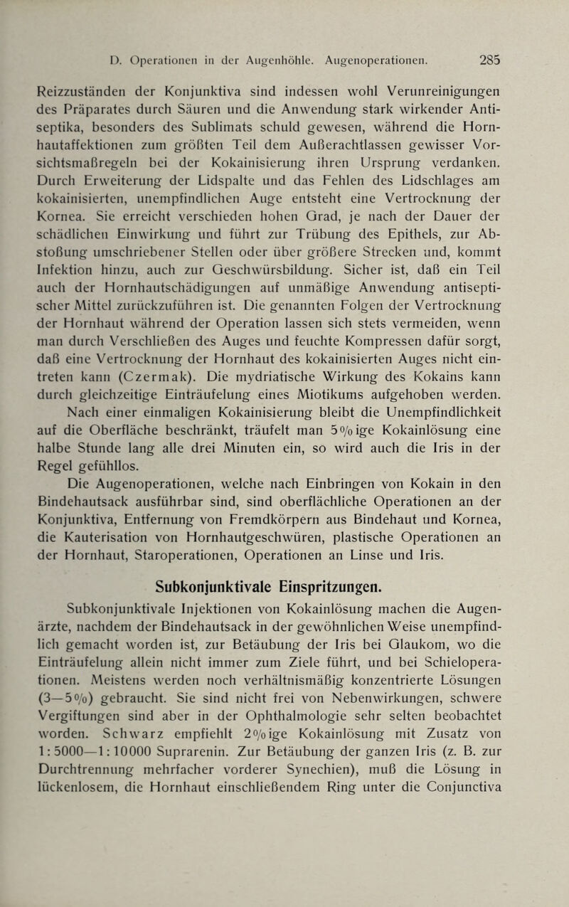 Reizzuständen der Konjunktiva sind indessen wohl Verunreinigungen des Präparates durch Säuren und die Anwendung stark wirkender Anti¬ septika, besonders des Sublimats schuld gewesen, während die Horn¬ hautaffektionen zum größten Teil dem Außerachtlassen gewisser Vor¬ sichtsmaßregeln bei der Kokainisierung ihren Ursprung verdanken. Durch Erweiterung der Lidspalte und das Fehlen des Lidschlages am kokainisierten, unempfindlichen Auge entsteht eine Vertrocknung der Kornea. Sie erreicht verschieden hohen Grad, je nach der Dauer der schädlichen Einwirkung und führt zur Trübung des Epithels, zur Ab¬ stoßung umschriebener Stellen oder über größere Strecken und, kommt Infektion hinzu, auch zur Geschwürsbildung. Sicher ist, daß ein Teil auch der Hornhautschädigungen auf unmäßige Anwendung antisepti¬ scher Mittel zurückzuführen ist. Die genannten Folgen der Vertrocknung der Hornhaut während der Operation lassen sich stets vermeiden, wenn man durch Verschließen des Auges und feuchte Kompressen dafür sorgt, daß eine Vertrocknung der Hornhaut des kokainisierten Auges nicht ein- treten kann (Czermak). Die mydriatische Wirkung des Kokains kann durch gleichzeitige Einträufelung eines Miotikums aufgehoben werden. Nach einer einmaligen Kokainisierung bleibt die Unempfindlichkeit auf die Oberfläche beschränkt, träufelt man 5o/0ige Kokainlösung eine halbe Stunde lang alle drei Minuten ein, so wird auch die Iris in der Regel gefühllos. Die Augenoperationen, welche nach Einbringen von Kokain in den Bindehautsack ausführbar sind, sind oberflächliche Operationen an der Konjunktiva, Entfernung von Fremdkörpern aus Bindehaut und Kornea, die Kauterisation von Hornhautgeschwüren, plastische Operationen an der Hornhaut, Staroperationen, Operationen an Linse und Iris. Subkonjunktivale Einspritzungen. Subkonjunktivale Injektionen von Kokainlösung machen die Augen¬ ärzte, nachdem der Bindehautsack in der gewöhnlichen Weise unempfind¬ lich gemacht worden ist, zur Betäubung der Iris bei Glaukom, wo die Einträufelung allein nicht immer zum Ziele führt, und bei Schieiopera¬ tionen. Meistens werden noch verhältnismäßig konzentrierte Lösungen (3—5o/o) gebraucht. Sie sind nicht frei von Nebenwirkungen, schwere Vergiftungen sind aber in der Ophthalmologie sehr selten beobachtet worden. Schwarz empfiehlt 2<y0ige Kokainlösung mit Zusatz von 1:5000—1:10000 Suprarenin. Zur Betäubung der ganzen Iris (z. B. zur Durchtrennung mehrfacher vorderer Synechien), muß die Lösung in lückenlosem, die Hornhaut einschließendem Ring unter die Conjunctiva