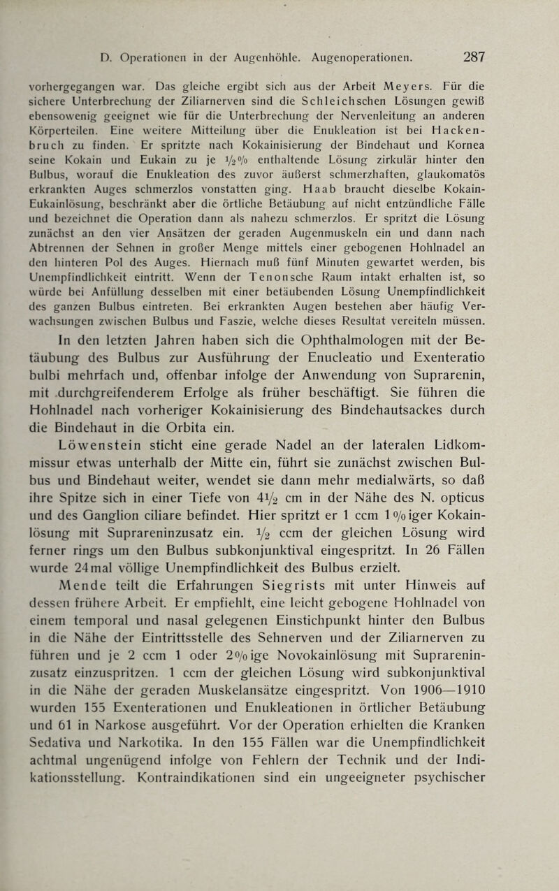 vorhergegangen war. Das gleiche ergibt sich aus der Arbeit Meyers. Für die sichere Unterbrechung der Ziliarnerven sind die Schleichschen Lösungen gewiß ebensowenig geeignet wie für die Unterbrechung der Nervenleitung an anderen Körperteilen. Eine weitere Mitteilung über die Enukleation ist bei Hacken¬ bruch zu finden. Er spritzte nach Kokainisierung der Bindehaut und Kornea seine Kokain und Eukain zu je 1/2% enthaltende Lösung zirkulär hinter den Bulbus, worauf die Enukleation des zuvor äußerst schmerzhaften, glaukomatös erkrankten Auges schmerzlos vonstatten ging. Haab braucht dieselbe Kokain- Eukainlösung, beschränkt aber die örtliche Betäubung auf nicht entzündliche Fälle und bezeichnet die Operation dann als nahezu schmerzlos. Er spritzt die Lösung zunächst an den vier Ansätzen der geraden Augenmuskeln ein und dann nach Abtrennen der Sehnen in großer Menge mittels einer gebogenen Hohlnadel an den hinteren Pol des Auges. Hiernach muß fünf Minuten gewartet werden, bis Unempfindlichkeit eintritt. Wenn der Tenonsehe Raum intakt erhalten ist, so würde bei Anfüllung desselben mit einer betäubenden Lösung Unempfindlichkeit des ganzen Bulbus eintreten. Bei erkrankten Augen bestehen aber häufig Ver¬ wachsungen zwischen Bulbus und Faszie, welche dieses Resultat vereiteln müssen. In den letzten Jahren haben sich die Ophthalmologen mit der Be¬ täubung des Bulbus zur Ausführung der Enucleatio und Exenteratio bulbi mehrfach und, offenbar infolge der Anwendung von Suprarenin, mit durchgreifenderem Erfolge als früher beschäftigt. Sie führen die Hohlnadel nach vorheriger Kokainisierung des Bindehautsackes durch die Bindehaut in die Orbita ein. Löwenstein sticht eine gerade Nadel an der lateralen Lidkom¬ missur etwas unterhalb der Mitte ein, führt sie zunächst zwischen Bul¬ bus und Bindehaut weiter, wendet sie dann mehr medialwärts, so daß ihre Spitze sich in einer Tiefe von 41/2 cm in der Nähe des N. opticus und des Ganglion ciliare befindet. Hier spritzt er 1 ccm lo/oiger Kokain¬ lösung mit Suprareninzusatz ein. 1/2 ccm der gleichen Lösung wird ferner rings um den Bulbus subkonjunktival eingespritzt. In 26 Fällen wurde 24 mal völlige Unempfindlichkeit des Bulbus erzielt. Mende teilt die Erfahrungen Siegrists mit unter Hinweis auf dessen frühere Arbeit. Er empfiehlt, eine leicht gebogene Hohlnadel von einem temporal und nasal gelegenen Einstichpunkt hinter den Bulbus in die Nähe der Eintrittsstelle des Sehnerven und der Ziliarnerven zu führen und je 2 ccm 1 oder 2o/0ige Novokainlösung mit Suprarenin¬ zusatz einzuspritzen. 1 ccm der gleichen Lösung wird subkonjunktival in die Nähe der geraden Muskelansätze eingespritzt. Von 1906—1910 wurden 155 Exenterationen und Enukleationen in örtlicher Betäubung und 61 in Narkose ausgeführt. Vor der Operation erhielten die Kranken Sedativa und Narkotika. In den 155 Fällen war die Unempfindlichkeit achtmal ungenügend infolge von Fehlern der Technik und der Indi¬ kationsstellung. Kontraindikationen sind ein ungeeigneter psychischer