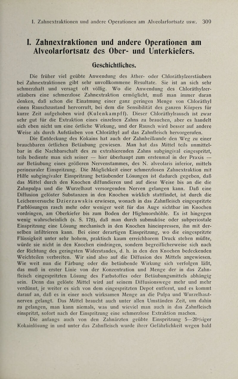 I. Zahnextraktionen und andere Operationen am Alveolarfortsatz des Ober- und Unterkiefers. Geschichtliches. Die früher viel geübte Anwendung des Äther- oder Chloräthylzerstäubers bei Zahnextraktionen gibt sehr unvollkommene Resultate. Sie ist an sich sehr schmerzhaft und versagt oft völlig. Wo die Anwendung des Chloräthylzer¬ stäubers eine schmerzlose Zahnextraktion ermöglicht, muß man immer daran denken, daß schon die Einatmung einer ganz geringen Menge von Chloräthyl einen Rauschzustand hervorruft, bei dem die Sensibilität des ganzen Körpers für kurze Zeit aufgehoben wird (Kulenkampff). Dieser Chloräthylrausch ist zwar sehr gut für die Extraktion eines einzelnen Zahns zu brauchen, aber es handelt sich eben nicht um eine örtliche Wirkung, und der Rausch wird besser auf andere Weise als durch Aufstäuben von Chloräthyl auf das Zahnfleisch hervorgerufen. Die Entdeckung des Kokains hat auch der Zahnheilkunde den Weg zu einer brauchbaren örtlichen Betäubung gewiesen. Man hat das Mittel teils unmittel¬ bar in die Nachbarschaft des zu extrahierenden Zahns subgingival eingespritzt, teils bediente man sich seiner — hier überhaupt zum erstenmal in der Praxis — zur Betäubung eines größeren Nervenstammes, des N. alveolaris inferior, mittels perineuraler Einspritzung. Die Möglichkeit einer schmerzlosen Zahnextraktion mit Hilfe subgingivaler Einspritzung betäubender Lösungen ist dadurch gegeben, daß das Mittel durch den Knochen diffundieren und auf diese Weise bis an die die Zahnpulpa und die Wurzelhaut versorgenden Nerven gelangen kann. Daß eine Diffusion gelöster Substanzen in den Knochen wirklich stattfindet, ist durch die Leichen versuche Dzierzawskis erwiesen, wonach in das Zahnfleisch eingespritzte Farblösungen rasch mehr oder weniger weit für das Auge sichtbar im Knochen Vordringen, am Oberkiefer bis zum Boden der Highmorshöhle. Es ist hingegen wenig wahrscheinlich (s. S. 178), daß man durch submuköse oder subperiostale Einspritzung eine Lösung mechanisch in den Knochen hineinpressen, ihn mit der¬ selben infiltrieren kann. Bei einer derartigen Einspritzung, wo die eingespritzte Flüssigkeit unter sehr hohem, praktisch kaum erreichbarem Druck stehen müßte, würde sie nicht in den Knochen eindringen, sondern begreiflicherweise sich nach der Richtung des geringsten Widerstandes, d. h. in den den Knochen bedeckenden Weichteilen verbreiten. Wir sind also auf die Diffusion des Mittels angewiesen. Wie weit nun die Färbung oder die betäubende Wirkung sich verfolgen läßt, das muß in erster Linie von der Konzentration und Menge der in das Zahn¬ fleisch eingespritzten Lösung des Farbstoffes oder Betäubungsmittels abhängig sein. Denn das gelöste Mittel wird auf seinem Diffusionswege mehr und mehr verdünnt, je weiter es sich von dem eingespritzten Depot entfernt, und es kommt darauf an, daß es in einer noch wirksamen Menge an die Pulpa und Wurzelhaut¬ nerven gelangt. Das Mittel braucht auch unter allen Umständen Zeit, um dahin zu gelangen, man kann niemals, was und wieviel man auch in das Zahnfleisch einspritzt, sofort nach der Einspritzung eine schmerzlose Extraktion machen. Die anfangs auch von den Zahnärzten geübte Einspritzung 5—20°/oiger Kokainlösung in und unter das Zahnfleisch wurde ihrer Gefährlichkeit wegen bald