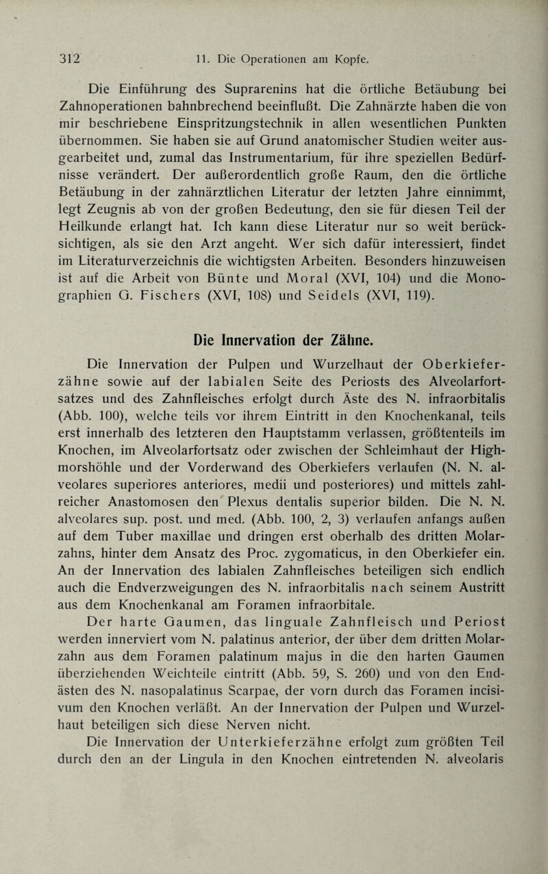 Die Einführung des Suprarenins hat die örtliche Betäubung bei Zahnoperationen bahnbrechend beeinflußt. Die Zahnärzte haben die von mir beschriebene Einspritzungstechnik in allen wesentlichen Punkten übernommen. Sie haben sie auf Qrund anatomischer Studien weiter aus¬ gearbeitet und, zumal das Instrumentarium, für ihre speziellen Bedürf¬ nisse verändert. Der außerordentlich große Raum, den die örtliche Betäubung in der zahnärztlichen Literatur der letzten Jahre einnimmt, legt Zeugnis ab von der großen Bedeutung, den sie für diesen Teil der Heilkunde erlangt hat. Ich kann diese Literatur nur so weit berück¬ sichtigen, als sie den Arzt angeht. Wer sich dafür interessiert, findet im Literaturverzeichnis die wichtigsten Arbeiten. Besonders hinzuweisen ist auf die Arbeit von Bünte und Moral (XVI, 104) und die Mono¬ graphien G. Fischers (XVI, 108) und Seidels (XVI, 119). Die Innervation der Zähne. Die Innervation der Pulpen und Wurzelhaut der Oberkiefer¬ zähne sowie auf der labialen Seite des Periosts des Alveolarfort¬ satzes und des Zahnfleisches erfolgt durch Äste des N. infraorbitalis (Abb. 100), welche teils vor ihrem Eintritt in den Knochenkanal, teils erst innerhalb des letzteren den Hauptstamm verlassen, größtenteils im Knochen, im Alveolarfortsatz oder zwischen der Schleimhaut der High¬ morshöhle und der Vorderwand des Oberkiefers verlaufen (N. N. al¬ veolares superiores anteriores, medii und posteriores) und mittels zahl¬ reicher Anastomosen den Plexus dentalis superior bilden. Die N. N. alveolares sup. post, und med. (Abb. 100, 2, 3) verlaufen anfangs außen auf dem Tuber maxillae und dringen erst oberhalb des dritten Molar¬ zahns, hinter dem Ansatz des Proc. zygomaticus, in den Oberkiefer ein. An der Innervation des labialen Zahnfleisches beteiligen sich endlich auch die Endverzweigungen des N. infraorbitalis nach seinem Austritt aus dem Knochenkanal am Foramen infraorbitale. Der harte Gaumen, das linguale Zahnfleisch und Periost werden innerviert vom N. palatinus anterior, der über dem dritten Molar¬ zahn aus dem Foramen palatinum majus in die den harten Gaumen überziehenden Weichteile eintritt (Abb. 59, S. 260) und von den End¬ ästen des N. nasopalatinus Scarpae, der vorn durch das Foramen incisi- vum den Knochen verläßt. An der Innervation der Pulpen und Wurzel¬ haut beteiligen sich diese Nerven nicht. Die Innervation der Unterkieferzähne erfolgt zum größten Teil durch den an der Lingula in den Knochen eintretenden N. alveolaris