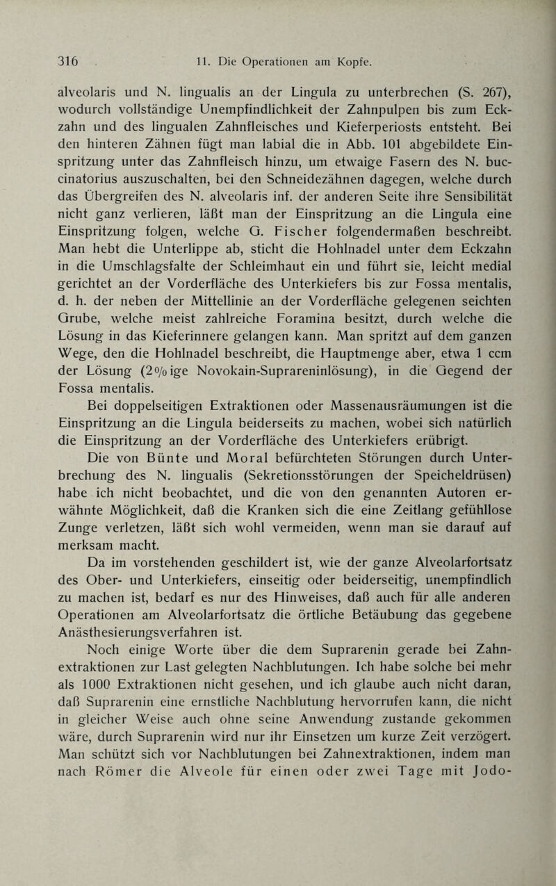 alveolaris und N. lingualis an der Lingula zu unterbrechen (S. 267), wodurch vollständige Unempfindlichkeit der Zahnpulpen bis zum Eck¬ zahn und des lingualen Zahnfleisches und Kieferperiosts entsteht. Bei den hinteren Zähnen fügt man labial die in Abb. 101 abgebildete Ein¬ spritzung unter das Zahnfleisch hinzu, um etwaige Fasern des N. buc- cinatorius auszuschalten, bei den Schneidezähnen dagegen, welche durch das Übergreifen des N. alveolaris inf. der anderen Seite ihre Sensibilität nicht ganz verlieren, läßt man der Einspritzung an die Lingula eine Einspritzung folgen, welche G. Fischer folgendermaßen beschreibt. Man hebt die Unterlippe ab, sticht die Hohlnadel unter dem Eckzahn in die Umschlagsfalte der Schleimhaut ein und führt sie, leicht medial gerichtet an der Vorderfläche des Unterkiefers bis zur Fossa mentalis, d. h. der neben der Mittellinie an der Vorderfläche gelegenen seichten Grube, welche meist zahlreiche Foramina besitzt, durch welche die Lösung in das Kieferinnere gelangen kann. Man spritzt auf dem ganzen Wege, den die Hohlnadel beschreibt, die Hauptmenge aber, etwa 1 ccm der Lösung (2o/0ige Novokain-Suprareninlösung), in die Gegend der Fossa mentalis. Bei doppelseitigen Extraktionen oder Massenausräumungen ist die Einspritzung an die Lingula beiderseits zu machen, wobei sich natürlich die Einspritzung an der Vorderfläche des Unterkiefers erübrigt. Die von Bünte und Moral befürchteten Störungen durch Unter¬ brechung des N. lingualis (Sekretionsstörungen der Speicheldrüsen) habe ich nicht beobachtet, und die von den genannten Autoren er¬ wähnte Möglichkeit, daß die Kranken sich die eine Zeitlang gefühllose Zunge verletzen, läßt sich wohl vermeiden, wenn man sie darauf auf merksam macht. Da im vorstehenden geschildert ist, wie der ganze Alveolarfortsatz des Ober- und Unterkiefers, einseitig oder beiderseitig, unempfindlich zu machen ist, bedarf es nur des Hinweises, daß auch für alle anderen Operationen am Alveolarfortsatz die örtliche Betäubung das gegebene Anästhesierungsverfahren ist. Noch einige Worte über die dem Suprarenin gerade bei Zahn¬ extraktionen zur Last gelegten Nachblutungen. Ich habe solche bei mehr als 1000 Extraktionen nicht gesehen, und ich glaube auch nicht daran, daß Suprarenin eine ernstliche Nachblutung hervorrufen kann, die nicht in gleicher Weise auch ohne seine Anwendung zustande gekommen wäre, durch Suprarenin wird nur ihr Einsetzen um kurze Zeit verzögert. Man schützt sich vor Nachblutungen bei Zahnextraktionen, indem man nach Römer die Alveole für einen oder zwei Tage mit Jodo-