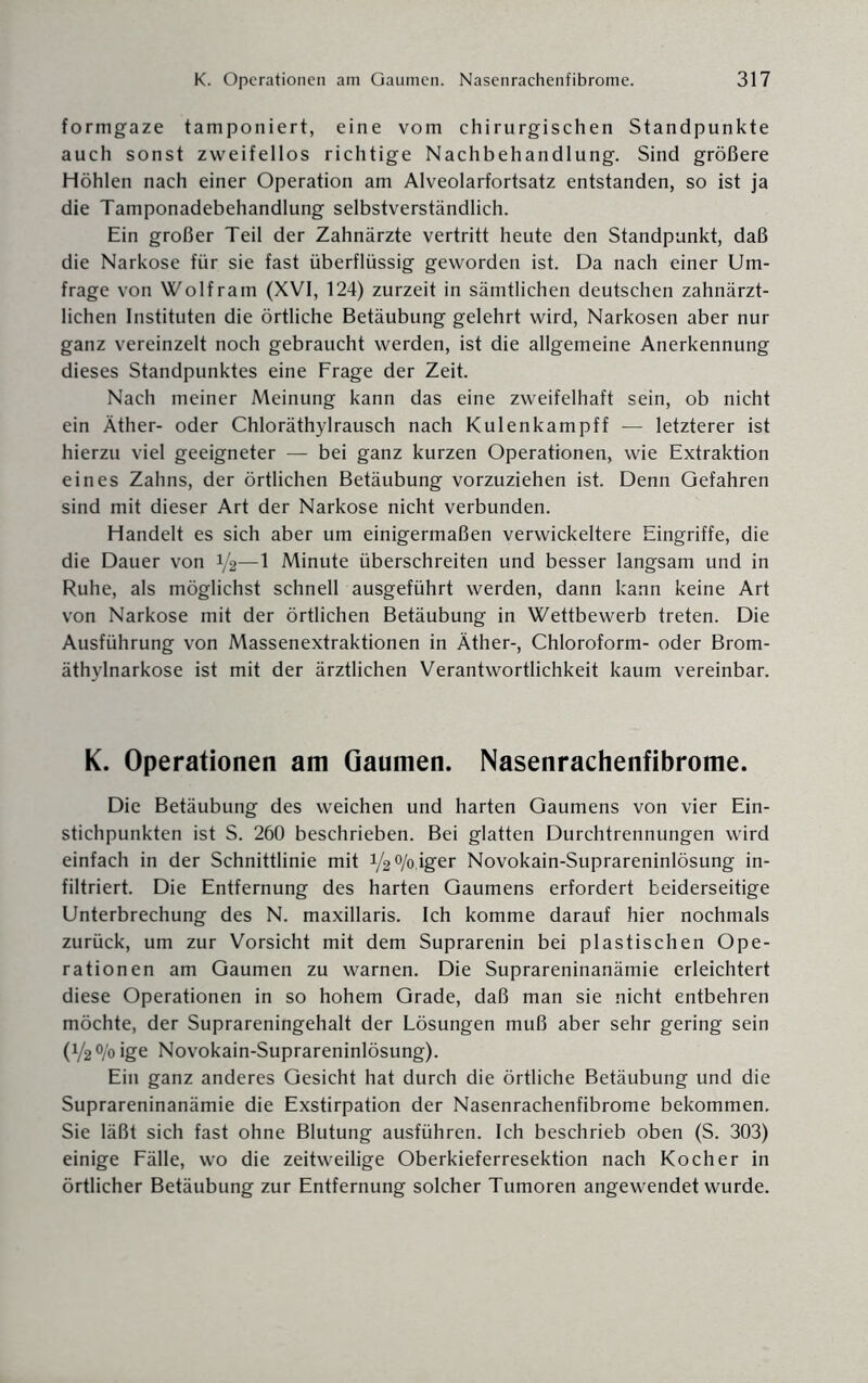 formgaze tamponiert, eine vom chirurgischen Standpunkte auch sonst zweifellos richtige Nachbehandlung. Sind größere Höhlen nach einer Operation am Alveolarfortsatz entstanden, so ist ja die Tamponadebehandlung selbstverständlich. Ein großer Teil der Zahnärzte vertritt heute den Standpunkt, daß die Narkose für sie fast überflüssig geworden ist. Da nach einer Um¬ frage von Wolfram (XVI, 124) zurzeit in sämtlichen deutschen zahnärzt¬ lichen Instituten die örtliche Betäubung gelehrt wird, Narkosen aber nur ganz vereinzelt noch gebraucht werden, ist die allgemeine Anerkennung dieses Standpunktes eine Frage der Zeit. Nach meiner Meinung kann das eine zweifelhaft sein, ob nicht ein Äther- oder Chloräthyl rausch nach Kulenkampff — letzterer ist hierzu viel geeigneter — bei ganz kurzen Operationen, wie Extraktion eines Zahns, der örtlichen Betäubung vorzuziehen ist. Denn Gefahren sind mit dieser Art der Narkose nicht verbunden. Handelt es sich aber um einigermaßen verwickeltere Eingriffe, die die Dauer von V2- 1 Minute überschreiten und besser langsam und in Ruhe, als möglichst schnell ausgeführt werden, dann kann keine Art von Narkose mit der örtlichen Betäubung in Wettbewerb treten. Die Ausführung von Massenextraktionen in Äther-, Chloroform- oder Brom¬ äthylnarkose ist mit der ärztlichen Verantwortlichkeit kaum vereinbar. K. Operationen am Gaumen. Nasenrachenfibrome. Die Betäubung des weichen und harten Gaumens von vier Ein¬ stichpunkten ist S. 260 beschrieben. Bei glatten Durchtrennungen wird einfach in der Schnittlinie mit 1/2 °/o,iger Novokain-Suprareninlösung in¬ filtriert. Die Entfernung des harten Gaumens erfordert beiderseitige Unterbrechung des N. maxillaris. Ich komme darauf hier nochmals zurück, um zur Vorsicht mit dem Suprarenin bei plastischen Ope¬ rationen am Gaumen zu warnen. Die Suprareninanämie erleichtert diese Operationen in so hohem Grade, daß man sie nicht entbehren möchte, der Suprareningehalt der Lösungen muß aber sehr gering sein (1/2% ige Novokain-Suprareninlösung). Ein ganz anderes Gesicht hat durch die örtliche Betäubung und die Suprareninanämie die Exstirpation der Nasenrachenfibrome bekommen. Sie läßt sich fast ohne Blutung ausführen. Ich beschrieb oben (S. 303) einige Fälle, wo die zeitweilige Oberkieferresektion nach Kocher in örtlicher Betäubung zur Entfernung solcher Tumoren angewendet wurde.