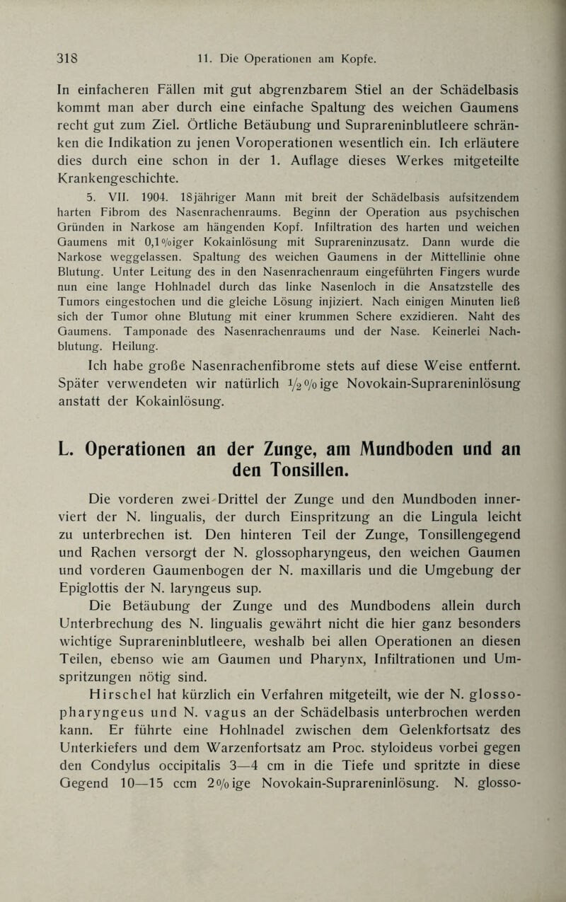 In einfacheren Fällen mit gut abgrenzbarem Stiel an der Schädelbasis kommt man aber durch eine einfache Spaltung des weichen Gaumens recht gut zum Ziel. Örtliche Betäubung und Suprareninblutleere schrän¬ ken die Indikation zu jenen Voroperationen wesentlich ein. Ich erläutere dies durch eine schon in der 1. Auflage dieses Werkes mitgeteilte Krankengeschichte. 5. VII. 1904. 18jähriger Mann mit breit der Schädelbasis aufsitzendem harten Fibrom des Nasenrachenraums. Beginn der Operation aus psychischen Gründen in Narkose am hängenden Kopf. Infiltration des harten und weichen Gaumens mit 0,l°/oiger Kokainlösung mit Suprareninzusatz. Dann wurde die Narkose weggelassen. Spaltung des weichen Gaumens in der Mittellinie ohne Blutung. Unter Leitung des in den Nasenrachenraum eingeführten Fingers wurde nun eine lange Hohlnadel durch das linke Nasenloch in die Ansatzstelle des Tumors eingestochen und die gleiche Lösung injiziert. Nach einigen Minuten ließ sich der Tumor ohne Blutung mit einer krummen Schere exzidieren. Naht des Gaumens. Tamponade des Nasenrachenraums und der Nase. Keinerlei Nach¬ blutung. Heilung. Ich habe große Nasenrachenfibrome stets auf diese Weise entfernt. Später verwendeten wir natürlich i/2%ige Novokain-Suprareninlösung anstatt der Kokainlösung. L. Operationen an der Zunge, am Mundboden und an den Tonsillen. Die vorderen zwei-Drittel der Zunge und den Mundboden inner- viert der N. lingualis, der durch Einspritzung an die Lingula leicht zu unterbrechen ist. Den hinteren Teil der Zunge, Tonsillengegend und Rachen versorgt der N. glossopharyngeus, den weichen Gaumen und vorderen Gaumenbogen der N. maxillaris und die Umgebung der Epiglottis der N. laryngeus sup. Die Betäubung der Zunge und des Mundbodens allein durch Unterbrechung des N. lingualis gewährt nicht die hier ganz besonders wichtige Suprareninblutleere, weshalb bei allen Operationen an diesen Teilen, ebenso wie am Gaumen und Pharynx, Infiltrationen und Um¬ spritzungen nötig sind. Hirschei hat kürzlich ein Verfahren mitgeteilt, wie der N. glosso¬ pharyngeus und N. vagus an der Schädelbasis unterbrochen werden kann. Er führte eine Hohlnadel zwischen dem Gelenkfortsatz des Unterkiefers und dem Warzenfortsatz am Proc. styloideus vorbei gegen den Condylus occipitalis 3—4 cm in die Tiefe und spritzte in diese Gegend 10—15 ccm 2o/0ige Novokain-Suprareninlösung. N. glosso-