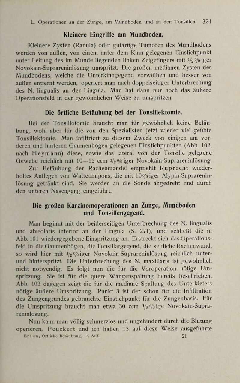 Kleinere Eingriffe am Mundboden. Kleinere Zysten (Ranula) oder gutartige Tumoren des Mundbodens werden von außen, von einem unter dem Kinn gelegenen Einstichpunkt unter Leitung des im Munde liegenden linken Zeigefingers mit y20/oiger Novokain-Suprareninlösung umspritzt. Die großen medianen Zysten des Mundbodens, welche die Unterkinngegend vorwölben und besser von außen entfernt werden, operiert man nach doppelseitiger Unterbrechung des N. lingualis an der Lingula. Man hat dann nur noch das äußere Operationsfeld in der gewöhnlichen Weise zu umspritzen. Die örtliche Betäubung bei der Tonsillektomie. Bei der Tonsillotomie braucht man für gewöhnlich keine Betäu¬ bung, wohl aber für die von den Spezialisten jetzt wieder viel geübte Tonsillektomie. Man infiltriert zu diesem Zweck von einigen am vor¬ deren und hinteren Gaumenbogen gelegenen Einstichpunkten (Abb. 102, nach Hey mann) diese, sowie das lateral von der Tonsille gelegene Gewebe reichlich mit 10—15 ccm y2°/oiger Novokain-Suprareninlösung. Zur Betäubung der Rachenmandel empfiehlt Ruprecht wieder¬ holtes Auflegen von Wattetampons, die mit 10o/oiger Alypin-Suprarenin- lösung getränkt sind. Sie werden an die Sonde angedreht und durch den unteren Nasengang eingeführt. Die großen Karzinomoperationen an Zunge, Mundboden und Tonsillengegend. Man beginnt mit der beiderseitigen Unterbrechung des N. lingualis und alveolaris inferior an der Lingula (S. 271), und schließt die in Abb. 101 wiedergegebene Einspritzung an. Erstreckt sich das Operations¬ feld in die Gaumenbögen, die Tonsillargegend, die seitliche Rachenwand, so wird hier mit 1/2% iger Novokain-Suprareninlösung reichlich unter- und hinterspritzt. Die Unterbrechung des N. maxillaris ist gewöhnlich nicht notwendig. Es folgt nun die für die Voroperation nötige Um¬ spritzung. Sie ist für die quere Wangenspaltung bereits beschrieben. Abb. 103 dagegen zeigt die für die mediane Spaltung des Unterkiefers nötige äußere Umspritzung. Punkt 3 ist der schon für die Infiltration des Zungengrundes gebrauchte Einstichpunkt für die Zungenbasis. Für die Umspritzung braucht man etwa 30 ccm V2°/oige Novokain-Supra¬ reninlösung. Nun kann man völlig schmerzlos und ungehindert durch die Blutung operieren. Peuckert und ich haben 13 auf diese Weise ausgeführte Braun, Örtliche Betäubung. 7. Aufl. 21