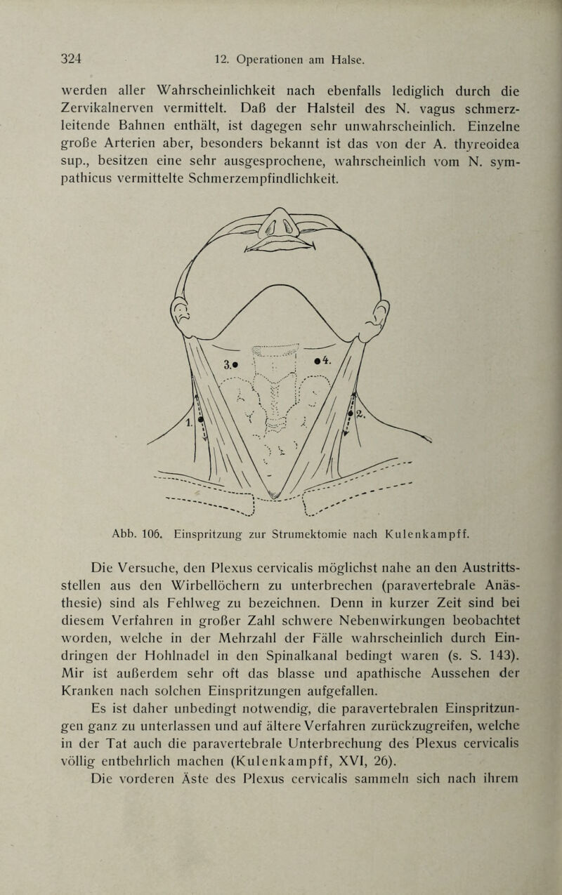 werden aller Wahrscheinlichkeit nach ebenfalls lediglich durch die Zervikalnerven vermittelt. Daß der Halsteil des N. vagus schmerz¬ leitende Bahnen enthält, ist dagegen sehr unwahrscheinlich. Einzelne große Arterien aber, besonders bekannt ist das von der A. thyreoidea sup., besitzen eine sehr ausgesprochene, wahrscheinlich vom N. sym- pathicus vermittelte Schmerzempfindlichkeit. Abb. 106. Einspritzung zur Strumektomie nach Kulenkampff. Die Versuche, den Plexus cervicalis möglichst nahe an den Austritts¬ stellen aus den Wirbellöchern zu unterbrechen (paravertebrale Anäs¬ thesie) sind als Fehlweg zu bezeichnen. Denn in kurzer Zeit sind bei diesem Verfahren in großer Zahl schwere Nebenwirkungen beobachtet worden, welche in der Mehrzahl der Fälle wahrscheinlich durch Ein¬ dringen der Hohlnadel in den Spinalkanal bedingt waren (s. S. 143). Mir ist außerdem sehr oft das blasse und apathische Aussehen der Kranken nach solchen Einspritzungen aufgefallen. Es ist daher unbedingt notwendig, die paravertebralen Einspritzun¬ gen ganz zu unterlassen und auf ältere Verfahren zurückzugreifen, welche in der Tat auch die paravertebrale Unterbrechung des Plexus cervicalis völlig entbehrlich machen (Kulenkampff, XVI, 26). Die vorderen Äste des Plexus cervicalis sammeln sich nach ihrem