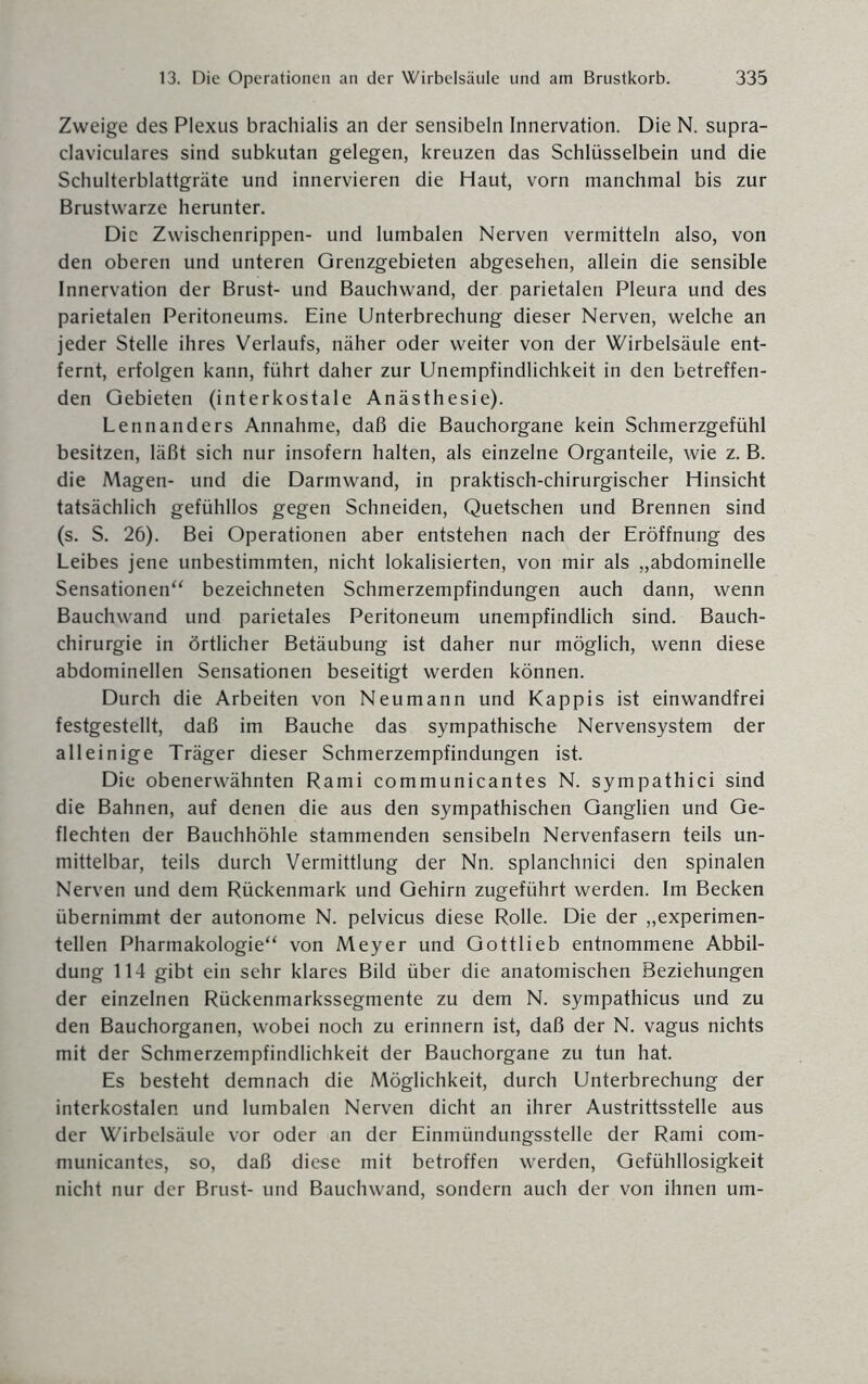 Zweige des Plexus brachialis an der sensibeln Innervation. Die N. supra- claviculares sind subkutan gelegen, kreuzen das Schlüsselbein und die Schulterblattgräte und innervieren die Haut, vorn manchmal bis zur Brustwarze herunter. Die Zwischenrippen- und lumbalen Nerven vermitteln also, von den oberen und unteren Grenzgebieten abgesehen, allein die sensible Innervation der Brust- und Bauchwand, der parietalen Pleura und des parietalen Peritoneums. Eine Unterbrechung dieser Nerven, welche an jeder Stelle ihres Verlaufs, näher oder weiter von der Wirbelsäule ent¬ fernt, erfolgen kann, führt daher zur Unempfindlichkeit in den betreffen¬ den Gebieten (interkostale Anästhesie). Lennanders Annahme, daß die Bauchorgane kein Schmerzgefühl besitzen, läßt sich nur insofern halten, als einzelne Organteile, wie z. B. die Magen- und die Darmwand, in praktisch-chirurgischer Hinsicht tatsächlich gefühllos gegen Schneiden, Quetschen und Brennen sind (s. S. 26). Bei Operationen aber entstehen nach der Eröffnung des Leibes jene unbestimmten, nicht lokalisierten, von mir als „abdominelle Sensationen“ bezeichneten Schmerzempfindungen auch dann, wenn Bauchwand und parietales Peritoneum unempfindlich sind. Bauch¬ chirurgie in örtlicher Betäubung ist daher nur möglich, wenn diese abdominellen Sensationen beseitigt werden können. Durch die Arbeiten von Neumann und Käppis ist einwandfrei festgestellt, daß im Bauche das sympathische Nervensystem der alleinige Träger dieser Schmerzempfindungen ist. Die obenerwähnten Rami communicantes N. sympathici sind die Bahnen, auf denen die aus den sympathischen Ganglien und Ge¬ flechten der Bauchhöhle stammenden sensibeln Nervenfasern teils un¬ mittelbar, teils durch Vermittlung der Nn. splanchnici den spinalen Nerven und dem Rückenmark und Gehirn zugeführt werden. Im Becken übernimmt der autonome N. pelvicus diese Rolle. Die der „experimen¬ tellen Pharmakologie“ von Meyer und Gottlieb entnommene Abbil¬ dung 114 gibt ein sehr klares Bild über die anatomischen Beziehungen der einzelnen Rückenmarkssegmente zu dem N. sympathicus und zu den Bauchorganen, wobei noch zu erinnern ist, daß der N. vagus nichts mit der Schmerzempfindlichkeit der Bauchorgane zu tun hat. Es besteht demnach die Möglichkeit, durch Unterbrechung der interkostalen und lumbalen Nerven dicht an ihrer Austrittsstelle aus der Wirbelsäule vor oder an der Einmündungsstelle der Rami com¬ municantes, so, daß diese mit betroffen werden, Gefühllosigkeit nicht nur der Brust- und Bauchwand, sondern auch der von ihnen um-