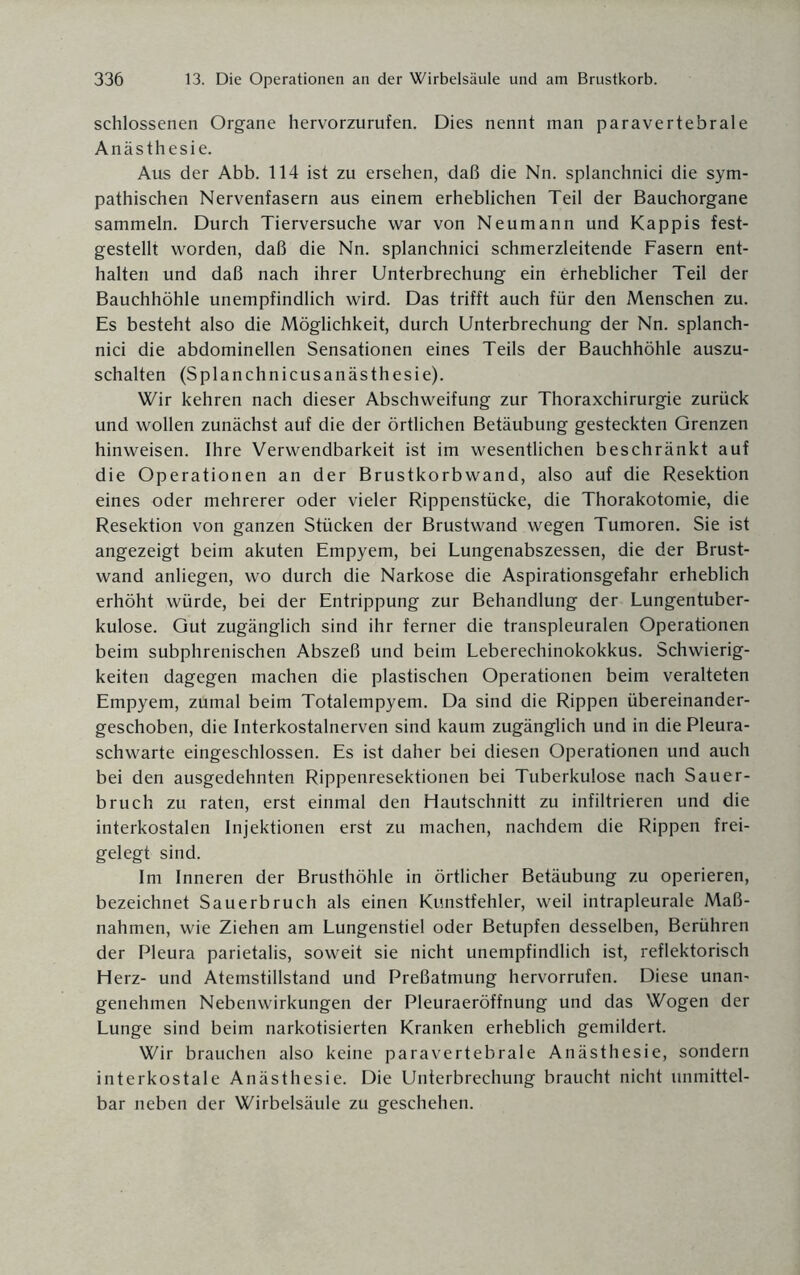 schlossenen Organe hervorzurufen. Dies nennt man paravertebrale Anästhesie. Aus der Abb. 114 ist zu ersehen, daß die Nn. splanchnici die sym¬ pathischen Nervenfasern aus einem erheblichen Teil der Bauchorgane sammeln. Durch Tierversuche war von Neumann und Käppis fest¬ gestellt worden, daß die Nn. splanchnici schmerzleitende Fasern ent¬ halten und daß nach ihrer Unterbrechung ein erheblicher Teil der Bauchhöhle unempfindlich wird. Das trifft auch für den Menschen zu. Es besteht also die Möglichkeit, durch Unterbrechung der Nn. splanch¬ nici die abdominellen Sensationen eines Teils der Bauchhöhle auszu¬ schalten (Splanchnicusanästhesie). Wir kehren nach dieser Abschweifung zur Thoraxchirurgie zurück und wollen zunächst auf die der örtlichen Betäubung gesteckten Grenzen hinweisen. Ihre Verwendbarkeit ist im wesentlichen beschränkt auf die Operationen an der Brustkorb wand, also auf die Resektion eines oder mehrerer oder vieler Rippenstücke, die Thorakotomie, die Resektion von ganzen Stücken der Brustwand wegen Tumoren. Sie ist angezeigt beim akuten Empyem, bei Lungenabszessen, die der Brust¬ wand anliegen, wo durch die Narkose die Aspirationsgefahr erheblich erhöht würde, bei der Entrippung zur Behandlung der Lungentuber¬ kulose. Gut zugänglich sind ihr ferner die transpleuralen Operationen beim subphrenischen Abszeß und beim Leberechinokokkus. Schwierig¬ keiten dagegen machen die plastischen Operationen beim veralteten Empyem, zumal beim Totalempyem. Da sind die Rippen übereinander- geschoben, die Interkostalnerven sind kaum zugänglich und in die Pleura¬ schwarte eingeschlossen. Es ist daher bei diesen Operationen und auch bei den ausgedehnten Rippenresektionen bei Tuberkulose nach Sauer¬ bruch zu raten, erst einmal den Hautschnitt zu infiltrieren und die interkostalen Injektionen erst zu machen, nachdem die Rippen frei¬ gelegt sind. Im Inneren der Brusthöhle in örtlicher Betäubung zu operieren, bezeichnet Sauerbruch als einen Kunstfehler, weil intrapleurale Maß¬ nahmen, wie Ziehen am Lungenstiel oder Betupfen desselben, Berühren der Pleura parietalis, soweit sie nicht unempfindlich ist, reflektorisch Herz- und Atemstillstand und Preßatmung hervorrufen. Diese unan¬ genehmen Nebenwirkungen der Pleuraeröffnung und das Wogen der Lunge sind beim narkotisierten Kranken erheblich gemildert. Wir brauchen also keine paravertebrale Anästhesie, sondern interkostale Anästhesie. Die Unterbrechung braucht nicht unmittel¬ bar neben der Wirbelsäule zu geschehen.