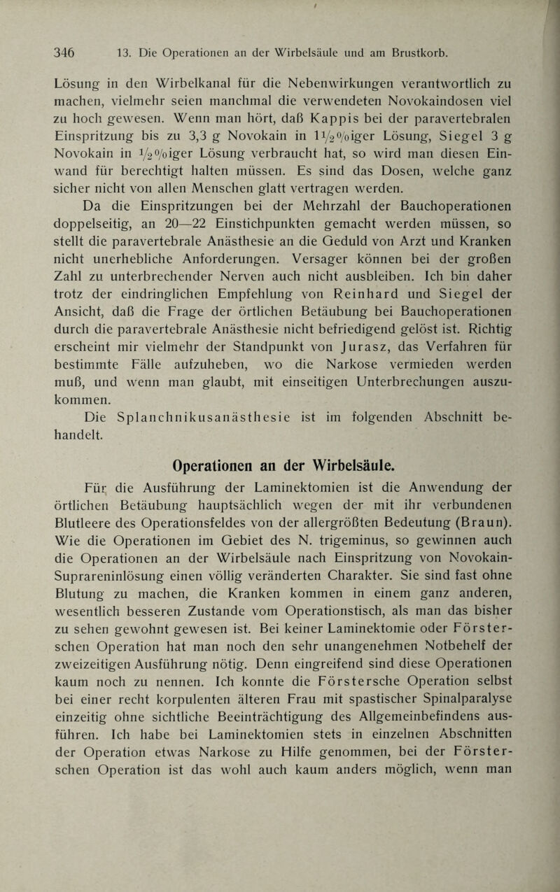 Lösung in den Wirbelkanal für die Nebenwirkungen verantwortlich zu machen, vielmehr seien manchmal die verwendeten Novokaindosen viel zu hoch gewesen. Wenn man hört, daß Käppis bei der paravertebralen Einspritzung bis zu 3,3 g Novokain in li/2°/oiger Lösung, Siegel 3 g Novokain in VWoiger Lösung verbraucht hat, so wird man diesen Ein¬ wand für berechtigt halten müssen. Es sind das Dosen, welche ganz sicher nicht von allen Menschen glatt vertragen werden. Da die Einspritzungen bei der Mehrzahl der Bauchoperationen doppelseitig, an 20—22 Einstichpunkten gemacht werden müssen, so stellt die paravertebrale Anästhesie an die Geduld von Arzt und Kranken nicht unerhebliche Anforderungen. Versager können bei der großen Zahl zu unterbrechender Nerven auch nicht ausbleiben. Ich bin daher trotz der eindringlichen Empfehlung von Reinhard und Siegel der Ansicht, daß die Frage der örtlichen Betäubung bei Bauchoperationen durch die paravertebrale Anästhesie nicht befriedigend gelöst ist. Richtig erscheint mir vielmehr der Standpunkt von Jurasz, das Verfahren für bestimmte Fälle aufzuheben, wo die Narkose vermieden werden muß, und wenn man glaubt, mit einseitigen Unterbrechungen auszu¬ kommen. Die Splanchnikusanästhesie ist im folgenden Abschnitt be¬ handelt. Operationen an der Wirbelsäule. Füi; die Ausführung der Laminektomien ist die Anwendung der örtlichen Betäubung hauptsächlich wegen der mit ihr verbundenen Blutleere des Operationsfeldes von der allergrößten Bedeutung (Braun). Wie die Operationen im Gebiet des N. trigeminus, so gewinnen auch die Operationen an der Wirbelsäule nach Einspritzung von Novokain- Suprareninlösung einen völlig veränderten Charakter. Sie sind fast ohne Blutung zu machen, die Kranken kommen in einem ganz anderen, wesentlich besseren Zustande vom Operationstisch, als man das bisher zu sehen gewohnt gewesen ist. Bei keiner Laminektomie oder Förster- schen Operation hat man noch den sehr unangenehmen Notbehelf der zweizeitigen Ausführung nötig. Denn eingreifend sind diese Operationen kaum noch zu nennen. Ich konnte die Förstersche Operation selbst bei einer recht korpulenten älteren Frau mit spastischer Spinalparalyse einzeitig ohne sichtliche Beeinträchtigung des Allgemeinbefindens aus¬ führen. Ich habe bei Laminektomien stets in einzelnen Abschnitten der Operation etwas Narkose zu Hilfe genommen, bei der Förster- schen Operation ist das wohl auch kaum anders möglich, wenn man