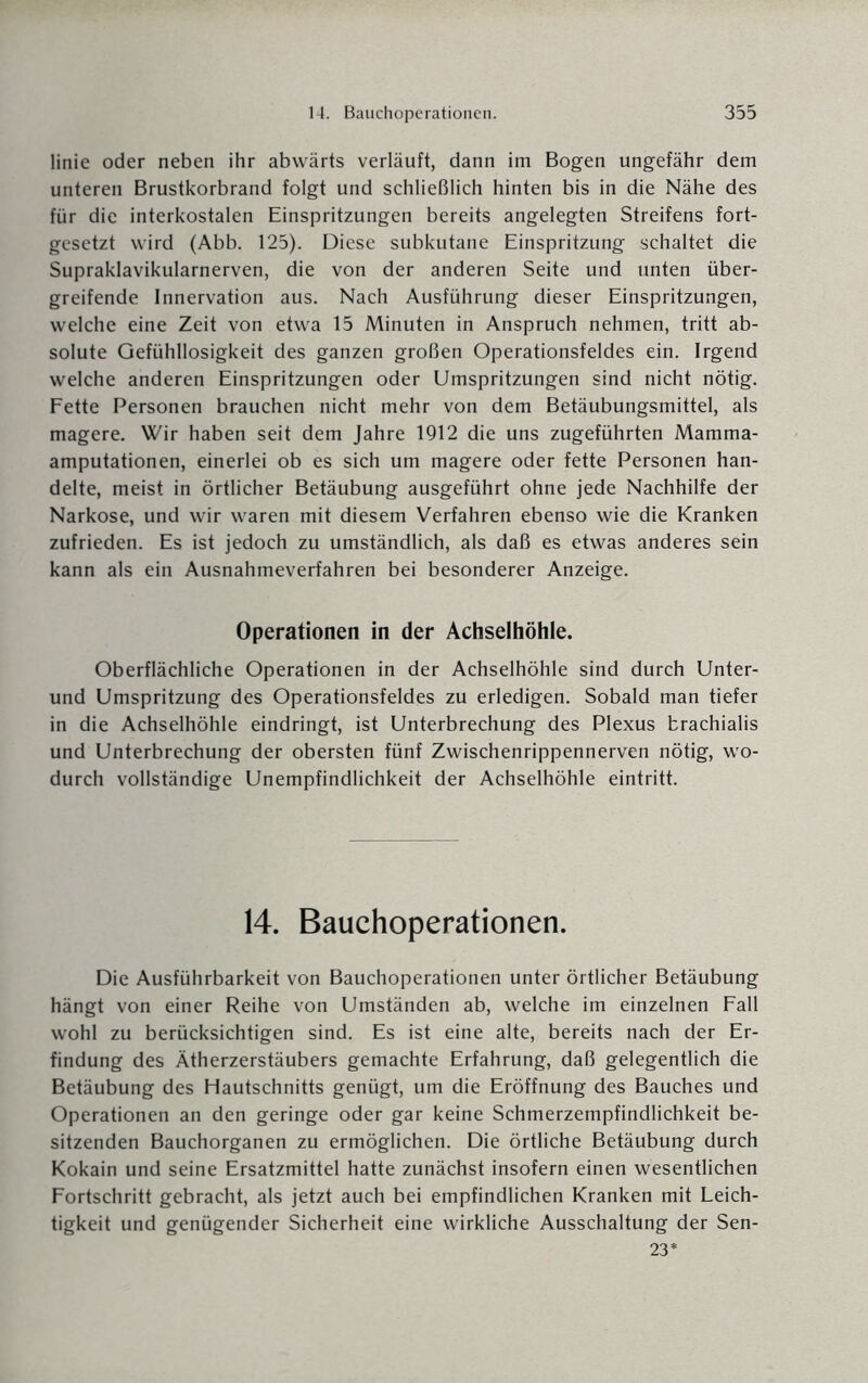 linie oder neben ihr abwärts verläuft, dann im Bogen ungefähr dem unteren Brustkorbrand folgt und schließlich hinten bis in die Nähe des für die interkostalen Einspritzungen bereits angelegten Streifens fort¬ gesetzt wird (Abb. 125). Diese subkutane Einspritzung schaltet die Supraklavikularnerven, die von der anderen Seite und unten über¬ greifende Innervation aus. Nach Ausführung dieser Einspritzungen, welche eine Zeit von etwa 15 Minuten in Anspruch nehmen, tritt ab¬ solute Gefühllosigkeit des ganzen großen Operationsfeldes ein. Irgend welche anderen Einspritzungen oder Umspritzungen sind nicht nötig. Fette Personen brauchen nicht mehr von dem Betäubungsmittel, als magere. Wir haben seit dem Jahre 1912 die uns zugeführten Mamma¬ amputationen, einerlei ob es sich um magere oder fette Personen han¬ delte, meist in örtlicher Betäubung ausgeführt ohne jede Nachhilfe der Narkose, und wir waren mit diesem Verfahren ebenso wie die Kranken zufrieden. Es ist jedoch zu umständlich, als daß es etwas anderes sein kann als ein Ausnahmeverfahren bei besonderer Anzeige. Operationen in der Achselhöhle. Oberflächliche Operationen in der Achselhöhle sind durch Unter- und Umspritzung des Operationsfeldes zu erledigen. Sobald man tiefer in die Achselhöhle eindringt, ist Unterbrechung des Plexus trachialis und Unterbrechung der obersten fünf Zwischenrippennerven nötig, wo¬ durch vollständige Unempfindlichkeit der Achselhöhle eintritt. 14. Bauchoperationen. Die Ausführbarkeit von Bauchoperationen unter örtlicher Betäubung hängt von einer Reihe von Umständen ab, welche im einzelnen Fall wohl zu berücksichtigen sind. Es ist eine alte, bereits nach der Er¬ findung des Ätherzerstäubers gemachte Erfahrung, daß gelegentlich die Betäubung des Hautschnitts genügt, um die Eröffnung des Bauches und Operationen an den geringe oder gar keine Schmerzempfindlichkeit be¬ sitzenden Bauchorganen zu ermöglichen. Die örtliche Betäubung durch Kokain und seine Ersatzmittel hatte zunächst insofern einen wesentlichen Fortschritt gebracht, als jetzt auch bei empfindlichen Kranken mit Leich¬ tigkeit und genügender Sicherheit eine wirkliche Ausschaltung der Sen- 23*