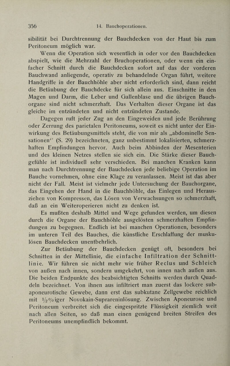 sibilität bei Durchtrennung der Bauchdecken von der Haut bis zum Peritoneum möglich war. Wenn die Operation sich wesentlich in oder vor den Bauchdecken abspielt, wie die Mehrzahl der Bruchoperationen, oder wenn ein ein¬ facher Schnitt durch die Bauchdecken sofort auf das der vorderen Bauchwand anliegende, operativ zu behandelnde Organ führt, weitere Handgriffe in der Bauchhöhle aber nicht erforderlich sind, dann reicht die Betäubung der Bauchdecke für sich allein aus. Einschnitte in den Magen und Darm, die Leber und Gallenblase und die übrigen Bauch¬ organe sind nicht schmerzhaft. Das Verhalten dieser Organe ist das gleiche im entzündeten und nicht entzündeten Zustande. Dagegen ruft jeder Zug an den Eingeweiden und jede Berührung oder Zerrung des parietalen Peritoneums, soweit es nicht unter der Ein¬ wirkung des Betäubungsmittels steht, die von mir als „abdominelle Sen¬ sationen“ (S. 29) bezeichneten, ganz unbestimmt lokalisierten, schmerz¬ haften Empfindungen hervor. Auch beim Abbinden der Mesenterien und des kleinen Netzes stellen sie sich ein. Die Stärke dieser Bauch¬ gefühle ist individuell sehr verschieden. Bei manchen Kranken kann man nach Durchtrennung der Bauchdecken jede beliebige Operation im Bauche vornehmen, ohne eine Klage zu veranlassen. Meist ist das aber nicht der Fall. Meist ist vielmehr jede Untersuchung der Bauchorgane, das Eingehen der Hand in die Bauchhöhle, das Einlegen und Heraus¬ ziehen von Kompressen, das Lösen von Verwachsungen so schmerzhaft, daß an ein Weiteroperieren nicht zu denken ist. Es mußten deshalb Mittel und Wege gefunden werden, um diesen durch die Organe der Bauchhöhle ausgelösten schmerzhaften Empfin¬ dungen zu begegnen. Endlich ist bei manchen Operationen, besonders im unteren Teil des Bauches, die künstliche Erschlaffung der musku¬ lösen Bauchdecken unentbehrlich. Zur Betäubung der Bauchdecken genügt oft, besonders bei Schnitten in der Mittellinie, die einfache Infiltration der Schnitt¬ linie. Wir führen sie nicht mehr wie früher Reclus und Schleich von außen nach innen, sondern umgekehrt, von innen nach außen aus. Die beiden Endpunkte des beabsichtigten Schnitts werden durch Quad¬ deln bezeichnet. Von ihnen aus infiltriert man zuerst das lockere sub- aponeurotische Gewebe, dann erst das subkutane Zellgewebe reichlich mit V2°/oiger Novokain-Suprareninlösung. Zwischen Aponeurose und Peritoneum verbreitet sich die eingespritzte Flüssigkeit ziemlich weit nach allen Seiten, so daß man einen genügend breiten Streifen des Peritoneums unempfindlich bekommt.