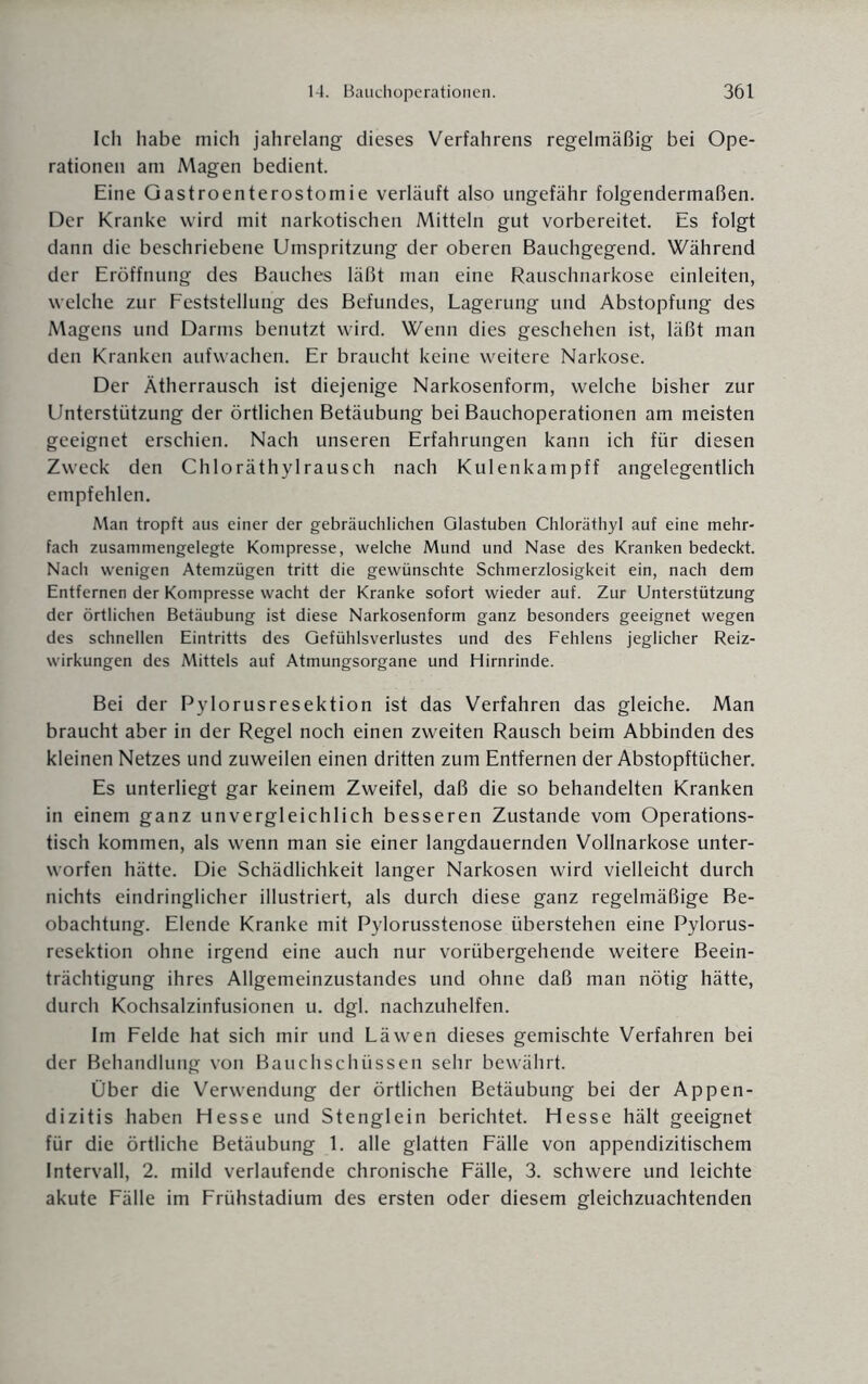 Ich habe mich jahrelang dieses Verfahrens regelmäßig bei Ope¬ rationen am Magen bedient. Eine Gastroenterostomie verläuft also ungefähr folgendermaßen. Der Kranke wird mit narkotischen Mitteln gut vorbereitet. Es folgt dann die beschriebene Umspritzung der oberen Bauchgegend. Während der Eröffnung des Bauches läßt man eine Rauschnarkose einleiten, welche zur Feststellung des Befundes, Lagerung und Abstopfung des Magens und Darms benutzt wird. Wenn dies geschehen ist, läßt man den Kranken aufwachen. Er braucht keine weitere Narkose. Der Ätherrausch ist diejenige Narkosenform, welche bisher zur Unterstützung der örtlichen Betäubung bei Bauchoperationen am meisten geeignet erschien. Nach unseren Erfahrungen kann ich für diesen Zweck den Chloräthylrausch nach Kulenkampff angelegentlich empfehlen. Man tropft aus einer der gebräuchlichen Glastuben Chloräthyl auf eine mehr¬ fach zusammengelegte Kompresse, welche Mund und Nase des Kranken bedeckt. Nach wenigen Atemzügen tritt die gewünschte Schmerzlosigkeit ein, nach dem Entfernen der Kompresse wacht der Kranke sofort wieder auf. Zur Unterstützung der örtlichen Betäubung ist diese Narkosenform ganz besonders geeignet wegen des schnellen Eintritts des Gefühlsverlustes und des Fehlens jeglicher Reiz¬ wirkungen des Mittels auf Atmungsorgane und Hirnrinde. Bei der Pylorusresektion ist das Verfahren das gleiche. Man braucht aber in der Regel noch einen zweiten Rausch beim Abbinden des kleinen Netzes und zuweilen einen dritten zum Entfernen der Abstopftücher. Es unterliegt gar keinem Zweifel, daß die so behandelten Kranken in einem ganz unvergleichlich besseren Zustande vom Operations¬ tisch kommen, als wenn man sie einer langdauernden Vollnarkose unter¬ worfen hätte. Die Schädlichkeit langer Narkosen wird vielleicht durch nichts eindringlicher illustriert, als durch diese ganz regelmäßige Be¬ obachtung. Elende Kranke mit Pylorusstenose überstehen eine Pylorus¬ resektion ohne irgend eine auch nur vorübergehende weitere Beein¬ trächtigung ihres Allgemeinzustandes und ohne daß man nötig hätte, durch Kochsalzinfusionen u. dgl. nachzuhelfen. Im Felde hat sich mir und Läwen dieses gemischte Verfahren bei der Behandlung von Bauchschüssen sehr bewährt. Über die Verwendung der örtlichen Betäubung bei der Appen¬ dizitis haben Hesse und Stenglein berichtet. Hesse hält geeignet für die örtliche Betäubung 1. alle glatten Fälle von appendizitischem Intervall, 2. mild verlaufende chronische Fälle, 3. schwere und leichte akute Fälle im Frühstadium des ersten oder diesem gleichzuachtenden