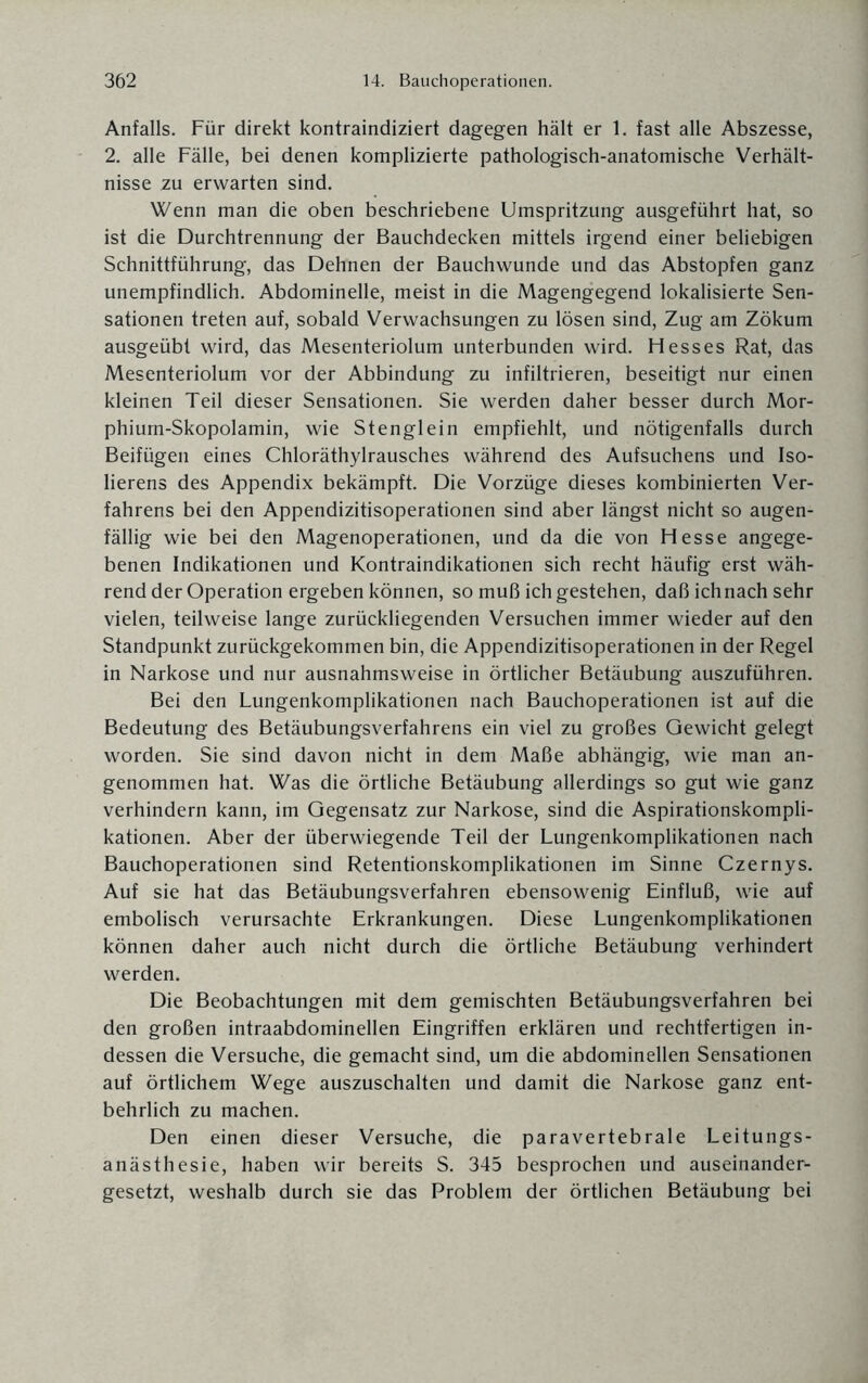 Anfalls. Für direkt kontraindiziert dagegen hält er 1. fast alle Abszesse, 2. alle Fälle, bei denen komplizierte pathologisch-anatomische Verhält¬ nisse zu erwarten sind. Wenn man die oben beschriebene Umspritzung ausgeführt hat, so ist die Durchtrennung der Bauchdecken mittels irgend einer beliebigen Schnittführung, das Dehnen der Bauchwunde und das Abstopfen ganz unempfindlich. Abdominelle, meist in die Magengegend lokalisierte Sen¬ sationen treten auf, sobald Verwachsungen zu lösen sind, Zug am Zökum ausgeübt wird, das Mesenteriolum unterbunden wird. Hesses Rat, das Mesenteriolum vor der Abbindung zu infiltrieren, beseitigt nur einen kleinen Teil dieser Sensationen. Sie werden daher besser durch Mor¬ phium-Skopolamin, wie Stenglein empfiehlt, und nötigenfalls durch Beifügen eines Chloräthylrausches während des Aufsuchens und Iso- lierens des Appendix bekämpft. Die Vorzüge dieses kombinierten Ver¬ fahrens bei den Appendizitisoperationen sind aber längst nicht so augen¬ fällig wie bei den Magenoperationen, und da die von Hesse angege¬ benen Indikationen und Kontraindikationen sich recht häufig erst wäh¬ rend der Operation ergeben können, so muß ich gestehen, daß ich nach sehr vielen, teilweise lange zurückliegenden Versuchen immer wieder auf den Standpunkt zurückgekommen bin, die Appendizitisoperationen in der Regel in Narkose und nur ausnahmsweise in örtlicher Betäubung auszuführen. Bei den Lungenkomplikationen nach Bauchoperationen ist auf die Bedeutung des Betäubungsverfahrens ein viel zu großes Gewicht gelegt worden. Sie sind davon nicht in dem Maße abhängig, wie man an¬ genommen hat. Was die örtliche Betäubung allerdings so gut wie ganz verhindern kann, im Gegensatz zur Narkose, sind die Aspirationskompli¬ kationen. Aber der überwiegende Teil der Lungenkomplikationen nach Bauchoperationen sind Retentionskomplikationen im Sinne Czernys. Auf sie hat das Betäubungsverfahren ebensowenig Einfluß, wie auf embolisch verursachte Erkrankungen. Diese Lungenkomplikationen können daher auch nicht durch die örtliche Betäubung verhindert werden. Die Beobachtungen mit dem gemischten Betäubungsverfahren bei den großen intraabdominellen Eingriffen erklären und rechtfertigen in¬ dessen die Versuche, die gemacht sind, um die abdominellen Sensationen auf örtlichem Wege auszuschalten und damit die Narkose ganz ent¬ behrlich zu machen. Den einen dieser Versuche, die paravertebrale Leitungs¬ anästhesie, haben wir bereits S. 345 besprochen und auseinander¬ gesetzt, weshalb durch sie das Problem der örtlichen Betäubung bei