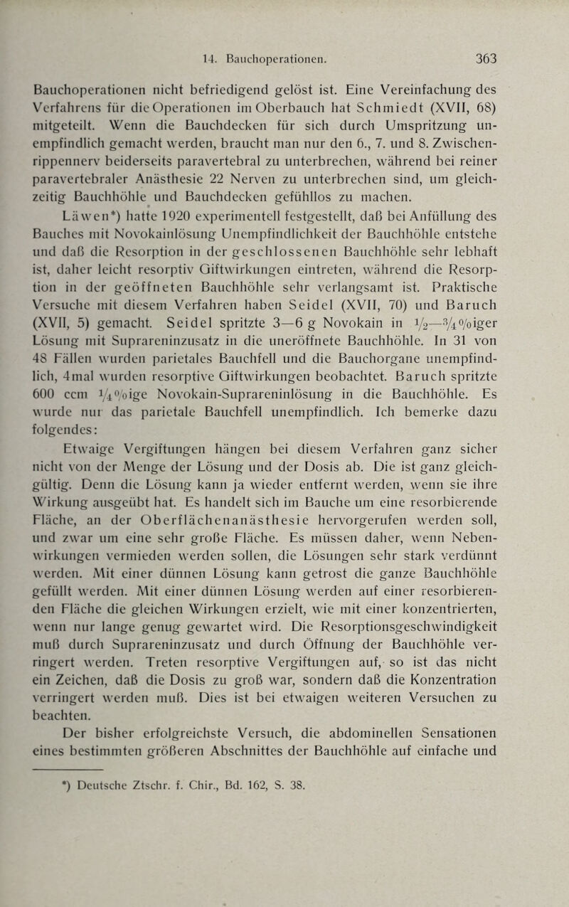 Bauchoperationen nicht befriedigend gelöst ist. Eine Vereinfachung des Verfahrens für die Operationen im Oberbauch hat Schmiedt (XVII, 68) mitgeteilt. Wenn die Bauchdecken für sich durch Umspritzung un¬ empfindlich gemacht werden, braucht man nur den 6., 7. und 8. Zwischen¬ rippennerv beiderseits paravertebral zu unterbrechen, während bei reiner paravertebraler Anästhesie 22 Nerven zu unterbrechen sind, um gleich¬ zeitig Bauchhöhle und Bauchdecken gefühllos zu machen. Läwen*) hatte 1920 experimentell festgestellt, daß bei Anfüllung des Bauches mit Novokainlösung Unempfindlichkeit der Bauchhöhle entstehe und daß die Resorption in der geschlossenen Bauchhöhle sehr lebhaft ist, daher leicht resorptiv Giftwirkungen eintreten, während die Resorp¬ tion in der geöffneten Bauchhöhle sehr verlangsamt ist. Praktische Versuche mit diesem Verfahren haben Seidel (XVII, 70) und Baruch (XVII, 5) gemacht. Seidel spritzte 3—6 g Novokain in V2-3A%iger Lösung mit Suprareninzusatz in die uneröffnete Bauchhöhle. In 31 von 48 Fällen wurden parietales Bauchfell und die Bauchorgane unempfind¬ lich, 4mal wurden resorptive Giftwirkungen beobachtet. Baruch spritzte 600 ccm i/4 °/oige Novokain-Suprareninlösung in die Bauchhöhle. Es wurde nur das parietale Bauchfell unempfindlich. Ich bemerke dazu folgendes: Etwaige Vergiftungen hängen bei diesem Verfahren ganz sicher nicht von der Menge der Lösung und der Dosis ab. Die ist ganz gleich¬ gültig. Denn die Lösung kann ja wieder entfernt werden, wenn sie ihre Wirkung ausgeübt hat. Es handelt sich im Bauche um eine resorbierende Fläche, an der Oberflächenanästhesie hervorgerufen werden soll, und zwar um eine sehr große Fläche. Es müssen daher, wenn Neben¬ wirkungen vermieden werden sollen, die Lösungen sehr stark verdünnt werden. Mit einer dünnen Lösung kann getrost die ganze Bauchhöhle gefüllt werden. Mit einer dünnen Lösung werden auf einer resorbieren¬ den Fläche die gleichen Wirkungen erzielt, wie mit einer konzentrierten, wenn nur lange genug gewartet wird. Die Resorptionsgeschwindigkeit muß durch Suprareninzusatz und durch Öffnung der Bauchhöhle ver¬ ringert werden. Treten resorptive Vergiftungen auf, so ist das nicht ein Zeichen, daß die Dosis zu groß war, sondern daß die Konzentration verringert werden muß. Dies ist bei etwaigen weiteren Versuchen zu beachten. Der bisher erfolgreichste Versuch, die abdominellen Sensationen eines bestimmten größeren Abschnittes der Bauchhöhle auf einfache und *) Deutsche Ztschr. f. Chir., Bd. 162, S. 38.