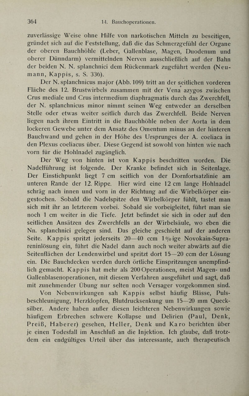 zuverlässige Weise ohne Hilfe von narkotischen Mitteln zu beseitigen, gründet sich auf die Feststellung, daß die das Schmerzgefühl der Organe der oberen Bauchhöhle (Leber, Gallenblase, Magen, Duodenum und oberer Dünndarm) vermittelnden Nerven ausschließlich auf der Bahn der beiden N. N. splanchnici dem Rückenmark zugeführt werden (Neu¬ mann, Käppis, s. S. 336). Der N. splanchnicus major (Abb. 109) tritt an der seitlichen vorderen Fläche des 12. Brustwirbels zusammen mit der Vena azygos zwischen Crus mediale und Crus intermedium diaphragmatis durch das Zwerchfell, der N. splanchnicus minor nimmt seinen Weg entweder an derselben Stelle oder etwas weiter seitlich durch das Zwerchfell. Beide Nerven liegen nach ihrem Eintritt in die Bauchhöhle neben der Aorta in dem lockeren Gewebe unter dem Ansatz des Omentum minus an der hinteren Bauch wand und gehen in der Höhe des Ursprunges der A. coeliaca in den Plexus coeliacus über. Diese Gegend ist sowohl von hinten wie nach vorn für die Hohlnadel zugänglich. Der Weg von hinten ist von Käppis beschritten worden. Die Nadelführung ist folgende. Der Kranke befindet sich in Seitenlage. Der Einstichpunkt liegt 7 cm seitlich von der Dornfortsatzlinie am unteren Rande der 12. Rippe. Hier wird eine 12 cm lange Hohlnadel schräg nach innen und vorn in der Richtung auf die Wirbelkörper ein¬ gestochen. Sobald die Nadelspitze den Wirbelkörper fühlt, tastet man sich mit ihr an letzterem vorbei. Sobald sie vorbeigleitet, führt man sie noch 1 cm weiter in die Tiefe. Jetzt befindet sie sich in oder auf den seitlichen Ansätzen des Zwerchfells an der Wirbelsäule, wo eben die Nn. splanchnici gelegen sind. Das gleiche geschieht auf der anderen Seite. Käppis spritzt jederseits 20—40 ccm l°/oige Novokain-Supra- reninlösung ein, führt die Nadel dann auch noch weiter abwärts auf die Seitenflächen der Lendenwirbel und spritzt dort 15—20 ccm der Lösung ein. Die Bauchdecken werden durch örtliche Einspritzungen unempfind¬ lich gemacht. Käppis hat mehr als 200Operationen, meist Magen- und Gallenblaserioperationen, mit diesem Verfahren ausgeführt und sagt, daß mit zunehmender Übung nur selten noch Versager vorgekommen sind. Von Nebenwirkungen sah Käppis selbst häufig Blässe, Puls¬ beschleunigung, Herzklopfen, Blutdrucksenkung um 15—20 mm Queck¬ silber. Andere haben außer diesen leichteren Nebenwirkungen sowie häufigem Erbrechen schwere Kollapse und Delirien (Paul, Denk, Preiß, Haberer) gesehen, Heller, Denk und Karo berichten über je einen Todesfall im Anschluß an die Injektion. Ich glaube, daß trotz¬ dem ein endgültiges Urteil über das interessante, auch therapeutisch