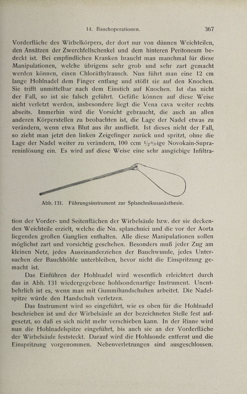 Vorderfläche des Wirbelkörpers, der dort nur von dünnen Weichteilen, den Ansätzen der Zwerchfellschenkel und dem hinteren Peritoneum be¬ deckt ist. Bei empfindlichen Kranken braucht man manchmal für diese Manipulationen, welche übrigens sehr grob und sehr zart gemacht werden können, einen Chloräthylrausch. Nun führt man eine 12 cm lange Hohlnadel dem Finger entlang und stößt sie auf den Knochen. Sie trifft unmittelbar nach dem Einstich auf Knochen. Ist das nicht der Fall, so ist sie falsch geführt. Gefäße können auf diese Weise nicht verletzt werden, insbesondere liegt die Vena cava weiter rechts abseits. Immerhin wird die Vorsicht gebraucht, die auch an allen anderen Körperstellen zu beobachten ist, die Lage der Nadel etwas zu verändern, wenn etwa Blut aus ihr ausfließt. Ist dieses nicht der Fall, so zieht man jetzt den linken Zeigefinger zurück und spritzt, ohne die Lage der Nadel weiter zu verändern, 100 ccm 1/2%ige Novokain-Supra- reninlösung ein. Es wird auf diese Weise eine sehr ausgiebige Infiltra- Abb. 131. Führungsinstrument zur Splanchnikusanästhesie. tion der Vorder- und Seitenflächen der Wirbelsäule bzw. der sie decken¬ den Weichteile erzielt, welche die Nn. splanchnici und die vor der Aorta liegenden großen Ganglien enthalten. Alle diese Manipulationen sollen möglichst zart und vorsichtig geschehen. Besonders muß jeder Zug am kleinen Netz, jedes Auseinanderziehen der Bauchwunde, jedes Unter¬ suchen der Bauchhöhle unterbleiben, bevor nicht die Einspritzung ge¬ macht ist. Das Einführen der Hohlnadel wird wesentlich erleichtert durch das in Abb. 131 wiedergegebene hohlsondenartige Instrument. Unent¬ behrlich ist es, wenn man mit Gummihandschuhen arbeitet. Die Nadel¬ spitze würde den Handschuh verletzen. Das Instrument wird so eingeführt, wie es oben für die Hohlnadel beschrieben ist und der Wirbelsäule an der bezeichneten Stelle fest auf¬ gesetzt, so daß es sich nicht mehr verschieben kann. In der Rinne wird nun die Hohlnadelspitze eingeführt, bis auch sie an der Vorderfläche der Wirbelsäule feststeckt. Darauf wird die Hohlsonde entfernt und die Einspritzung vorgenommen. Nebenverletzungen sind ausgeschlossen.