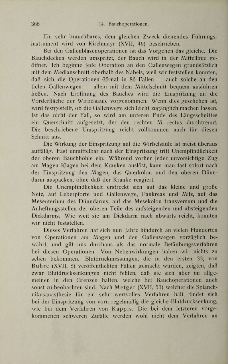 Ein sehr brauchbares, dem gleichen Zweck dienendes Führungs¬ instrument wird von Kirchmayr (XVII, 49) beschrieben. Bei den Gallenblasenoperationen ist das Vorgehen das gleiche. Die Bauchdecken werden umspritzt, der Bauch wird in der Mittellinie ge¬ öffnet. Ich beginne jede Operation an den Gallenwegen grundsätzlich mit dem Medianschnitt oberhalb des Nabels, weil wir feststellen konnten, daß sich die Operationen -35mal in 86 Fällen — auch solche an den tiefen Gallenwegen — allein mit dem Mittelschnitt bequem ausführen ließen. Nach Eröffnung des Bauches wird die Einspritzung an die Vorderfläche der Wirbelsäule vorgenommen. Wenn dies geschehen ist, wird festgestellt, ob die Gallenwege sich leicht zugänglich machen lassen. Ist das nicht der Fall, so wird am unteren Ende des Längsschnittes ein Querschnitt aufgesetzt, der den rechten M. rectus durchtrennt. Die beschriebene Umspritzung reicht vollkommen auch für diesen Schnitt aus. Die Wirkung der Einspritzung auf die Wirbelsäule ist meist überaus auffällig. Fast unmittelbar nach der Einspritzung tritt Unempfindlichkeit der oberen Bauchhöhle ein. Während vorher jeder unvorsichtige Zug am Magen Klagen bei dem Kranken auslöst, kann man fast sofort nach der Einspritzung den Magen, das Querkolon und den oberen Dünn¬ darm auspacken, ohne daß der Kranke reagiert. Die Unempfindlichkeit erstreckt sich auf das kleine und große Netz, auf Leberpforte und Gallenwege, Pankreas und Milz, auf das Mesenterium des Dünndarms, auf das Mesekolon transversum und die Anheftungsstellen der oberen Teile des aufsteigenden und absteigenden Dickdarms. Wie weit sie am Dickdarm nach abwärts leicht, konnten wir nicht feststellen. Dieses Verfahren hat sich nun Jahre hindurch an vielen Hunderten von Operationen am Magen und den Gallenwegen vorzüglich be¬ währt, und gilt uns durchaus als das normale Betäubungsverfahren bei diesen Operationen. Von Nebenwirkungen haben wir nichts zu sehen bekommen. Blutdruckmessungen, die in den ersten 33, von Buh re (XVII, 8) veröffentlichten Fällen gemacht wurden, zeigten, daß zwar Blutdrucksenkungen nicht fehlen, daß sie sich aber im allge¬ meinen in den Grenzen halten, welche bei Bauchoperationen auch sonst zu beobachten sind. Nach Metger (XVII, 53) welcher die Splanch- nikusanästhesie für ein sehr wertvolles Verfahren hält, findet sich bei der Einspritzung von vorn regelmäßig die gleiche Blutdrucksenkung, wie bei dem Verfahren von Käppis. Die bei dem letzteren vorge¬ kommenen schweren Zufälle werden wohl nicht dem Verfahren an