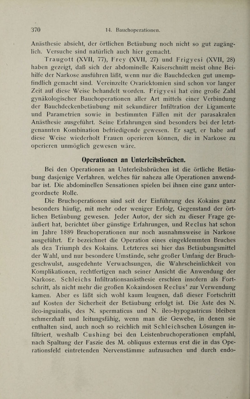 Anästhesie absieht, der örtlichen Betäubung noch nicht so gut zugäng¬ lich. Versuche sind natürlich auch hier gemacht. Traugott (XVII, 77), Frey (XVII, 27) und Frigyesi (XVII, 28) haben gezeigt, daß sich der abdominelle Kaiserschnitt meist ohne Bei¬ hilfe der Narkose ausführen läßt, wenn nur die Bauchdecken gut unempr findlich gemacht sind. Vereinzelte Ovariektomien sind schon vor langer Zeit auf diese Weise behandelt worden. Frigyesi hat eine große Zahl gynäkologischer Bauchoperationen aller Art mittels einer Verbindung der Bauchdeckenbetäubung mit sekundärer Infiltration der Ligamente und Parametrien sowie in bestimmten Fällen mit der parasakralen Anästhesie aüsgeführt. Seine Erfahrungen sind besonders bei der letzt¬ genannten Kombination befriedigende gewesen. Er sagt, er habe auf diese Weise wiederholt Frauen operieren können, die in Narkose zu operieren unmöglich gewesen wäre. Operationen an Unterleibsbrüchen. Bei den Operationen an Unterleibsbrüchen ist die örtliche Betäu¬ bung dasjenige Verfahren, welches für nahezu alle Operationen anwend¬ bar ist. Die abdominellen Sensationen spielen bei ihnen eine ganz unter¬ geordnete Rolle. Die Bruchoperationen sind seit der Einführung des Kokains ganz besonders häufig, mit mehr oder weniger Erfolg, Gegenstand der ört¬ lichen Betäubung gewesen. Jeder Autor, der sich zu dieser Frage ge¬ äußert hat, berichtet über günstige Erfahrungen, und Reclus hat schon im Jahre 1889 Bruchoperationen nur noch ausnahmsweise in Narkose ausgeführt. Er bezeichnet die Operation eines eingeklemmten Bruches als den Triumph des Kokains. Letzteres sei hier das Betäubungsmittel der Wahl, und nur besondere Umstände, sehr großer Umfang der Bruch¬ geschwulst, ausgedehnte Verwachsungen, die Wahrscheinlichkeit von Komplikationen, rechtfertigen nach seiner Ansicht die Anwendung der Narkose. Schleichs Infiltrationsanästhesie erschien insofern als Fort¬ schritt, als nicht mehr die großen Kokaindosen Reclus’ zur Verwendung kamen. Aber es läßt sich wohl kaum leugnen, daß dieser Fortschritt auf Kosten der Sicherheit der Betäubung erfolgt ist. Die Äste des N. ileo-inguinalis, des N. spermaticus und N. ileo-hypogastricus bleiben schmerzhaft und leitungsfähig, wenn man die Gewebe, in denen sie enthalten sind, auch noch so reichlich mit Schl eich sehen Lösungen in¬ filtriert, weshalb Cushing bei den Leistenbruchoperationen empfahl, nach Spaltung der Faszie des M. obliquus externus erst die in das Ope¬ rationsfeld eintretenden Nervenstämme aufzusuchen und durch endo-