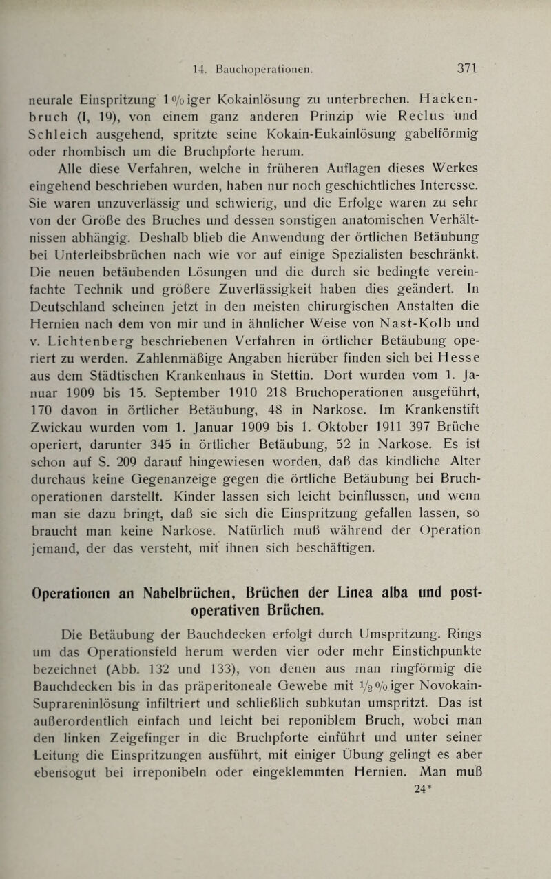 neurale Einspritzung l°/oiger Kokainlösung zu unterbrechen. Hacken¬ bruch (I, 19), von einem ganz anderen Prinzip wie Reclus und Schleich ausgehend, spritzte seine Kokain-Eukainlösung gabelförmig oder rhombisch um die Bruchpforte herum. Alle diese Verfahren, welche in früheren Auflagen dieses Werkes eingehend beschrieben wurden, haben nur noch geschichtliches Interesse. Sie waren unzuverlässig und schwierig, und die Erfolge waren zu sehr von der Größe des Bruches und dessen sonstigen anatomischen Verhält¬ nissen abhängig. Deshalb blieb die Anwendung der örtlichen Betäubung bei Unterleibsbrüchen nach wie vor auf einige Spezialisten beschränkt. Die neuen betäubenden Lösungen und die durch sie bedingte verein¬ fachte Technik und größere Zuverlässigkeit haben dies geändert. In Deutschland scheinen jetzt in den meisten chirurgischen Anstalten die Hernien nach dem von mir und in ähnlicher Weise von Nast-Kolb und v. Lichtenberg beschriebenen Verfahren in örtlicher Betäubung ope¬ riert zu werden. Zahlenmäßige Angaben hierüber finden sich bei Hesse aus dem Städtischen Krankenhaus in Stettin. Dort wurden vom 1. Ja¬ nuar 1909 bis 15. September 1910 218 Bruchoperationen ausgeführt, 170 davon in örtlicher Betäubung, 48 in Narkose. Im Krankenstift Zwickau wurden vom 1. Januar 1909 bis 1. Oktober 1911 397 Brüche operiert, darunter 345 in örtlicher Betäubung, 52 in Narkose. Es ist schon auf S. 209 darauf hingewiesen worden, daß das kindliche Alter durchaus keine Gegenanzeige gegen die örtliche Betäubung bei Bruch¬ operationen darstellt. Kinder lassen sich leicht beinflussen, und wenn man sie dazu bringt, daß sie sich die Einspritzung gefallen lassen, so braucht man keine Narkose. Natürlich muß während der Operation jemand, der das versteht, mit ihnen sich beschäftigen. Operationen an Nabelbrüchen, Brüchen der Linea alba und post¬ operativen Brüchen. Die Betäubung der Bauchdecken erfolgt durch Umspritzung. Rings um das Operationsfeld herum werden vier oder mehr Einstichpunkte bezeichnet (Abb. 132 und 133), von denen aus man ringförmig die Bauchdecken bis in das präperitoneale Gewebe mit y2°/oiger Novokain- Suprareninlösung infiltriert und schließlich subkutan umspritzt. Das ist außerordentlich einfach und leicht bei reponiblem Bruch, wobei man den linken Zeigefinger in die Bruchpforte einführt und unter seiner Leitung die Einspritzungen ausführt, mit einiger Übung gelingt es aber ebensogut bei irreponibeln oder eingeklemmten Hernien. Man muß 24*