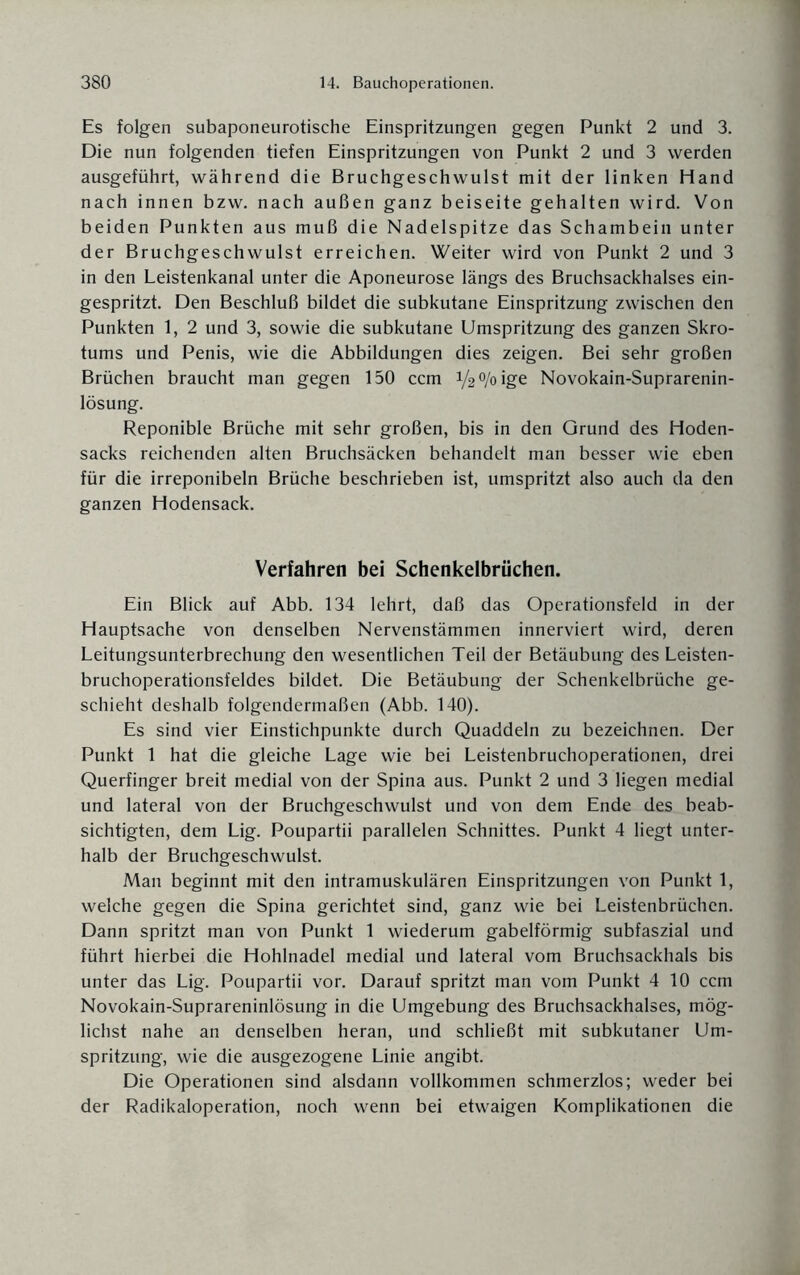 Es folgen subaponeurotische Einspritzungen gegen Punkt 2 und 3. Die nun folgenden tiefen Einspritzungen von Punkt 2 und 3 werden ausgeführt, während die Bruchgeschwulst mit der linken Hand nach innen bzw. nach außen ganz beiseite gehalten wird. Von beiden Punkten aus muß die Nadelspitze das Schambein unter der Bruchgeschwulst erreichen. Weiter wird von Punkt 2 und 3 in den Leistenkanal unter die Aponeurose längs des Bruchsackhalses ein¬ gespritzt. Den Beschluß bildet die subkutane Einspritzung zwischen den Punkten 1, 2 und 3, sowie die subkutane Umspritzung des ganzen Skro¬ tums und Penis, wie die Abbildungen dies zeigen. Bei sehr großen Brüchen braucht man gegen 150 ccm i/^/oige Novokain-Suprarenin- lösung. Reponible Brüche mit sehr großen, bis in den Grund des Hoden¬ sacks reichenden alten Bruchsäcken behandelt man besser wie eben für die irreponibeln Brüche beschrieben ist, umspritzt also auch da den ganzen Hodensack. Verfahren bei Schenkelbrüchen. Ein Blick auf Abb. 134 lehrt, daß das Operationsfeld in der Hauptsache von denselben Nervenstämmen innerviert wird, deren Leitungsunterbrechung den wesentlichen Teil der Betäubung des Leisten¬ bruchoperationsfeldes bildet. Die Betäubung der Schenkelbrüche ge¬ schieht deshalb folgendermaßen (Abb. 140). Es sind vier Einstichpunkte durch Quaddeln zu bezeichnen. Der Punkt 1 hat die gleiche Lage wie bei Leistenbruchoperationen, drei Querfinger breit medial von der Spina aus. Punkt 2 und 3 liegen medial und lateral von der Bruchgeschwulst und von dem Ende des beab¬ sichtigten, dem Lig. Poupartii parallelen Schnittes. Punkt 4 liegt unter¬ halb der Bruchgeschwulst. Man beginnt mit den intramuskulären Einspritzungen von Punkt 1, welche gegen die Spina gerichtet sind, ganz wie bei Leistenbrüchen. Dann spritzt man von Punkt 1 wiederum gabelförmig subfaszial und führt hierbei die Hohlnadel medial und lateral vom Bruchsackhals bis unter das Lig. Poupartii vor. Darauf spritzt man vom Punkt 4 10 ccm Novokain-Suprareninlösung in die Umgebung des Bruchsackhalses, mög¬ lichst nahe an denselben heran, und schließt mit subkutaner Um¬ spritzung, wie die ausgezogene Linie angibt. Die Operationen sind alsdann vollkommen schmerzlos; weder bei der Radikaloperation, noch wenn bei etwaigen Komplikationen die