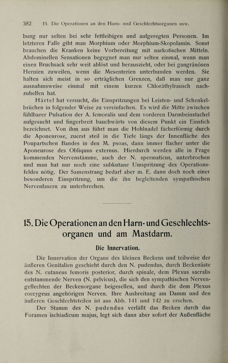 bung nur selten bei sehr fettleibigen und aufgeregten Personen. Im letzteren Falle gibt man Morphium oder Morphium-Skopolamin. Sonst brauchen die Kranken keine Vorbereitung mit narkotischen Mitteln. Abdominellen Sensationen begegnet man nur selten einmal, wenn man einen Bruchsack sehr weit ablöst und herauszieht, oder bei gangränösen Hernien zuweilen, wenn die Mesenterien unterbunden werden. Sie halten sich meist in so erträglichen Grenzen, daß man nur ganz ausnahmsweise einmal mit einem kurzen Chloräthylrausch nach¬ zuhelfen hat. Härtel hat versucht, die Einspritzungen bei Leisten- und Schenkel¬ brüchen in folgender Weise zu vereinfachen. Es wird die Mitte zwischen fühlbarer Pulsation der A. femoralis und dem vorderen Darmbeinstachel aufgesucht und fingerbreit bauchwärts von diesem Punkt ein Einstich bezeichnet. Von ihm aus führt man die Hohlnadel fächerförmig durch die Aponeurose, zuerst steil in die Tiefe längs der Innenfläche des Poupartschen Bandes in den M. psoas, dann immer flacher unter die Aponeurose des Obliquus externus. Hierdurch werden alle in Frage kommenden Nervenstämme, auch der N. spermaticus, unterbrochen und man hat nur noch eine subkutane Umspritzung des Operations¬ feldes nötig. Der Samenstrang bedarf aber m. E. dann doch noch einer besonderen Einspritzung, um die ihn begleitenden sympathischen Nervenfasern zu unterbrechen. 15. Die Operationen an den Harn- und Geschlechts¬ organen und am Mastdarm. Die Innervation. Die Innervation der Organe des kleinen Beckens und teilweise der äußeren Genitalien geschieht durch den N. pudendus, durch Beckenäste des N. cutaneus femoris posterior, durch spinale, dem Plexus sacralis entstammende Nerven (N. pelvicus), die sich den sympathischen Nerven¬ geflechten der Beckenorgane beigesellen, und durch die dem Plexus coccygeus angehörigen Nerven. Ihre Ausbreitung am Damm und den äußeren Geschlechtsteilen ist aus Abb. 141 und 142 zu ersehen. Der Stamm des N. pudendus verläßt das Becken durch das Foramen ischiadicum majus, legt sich dann aber sofort der Außenfläche