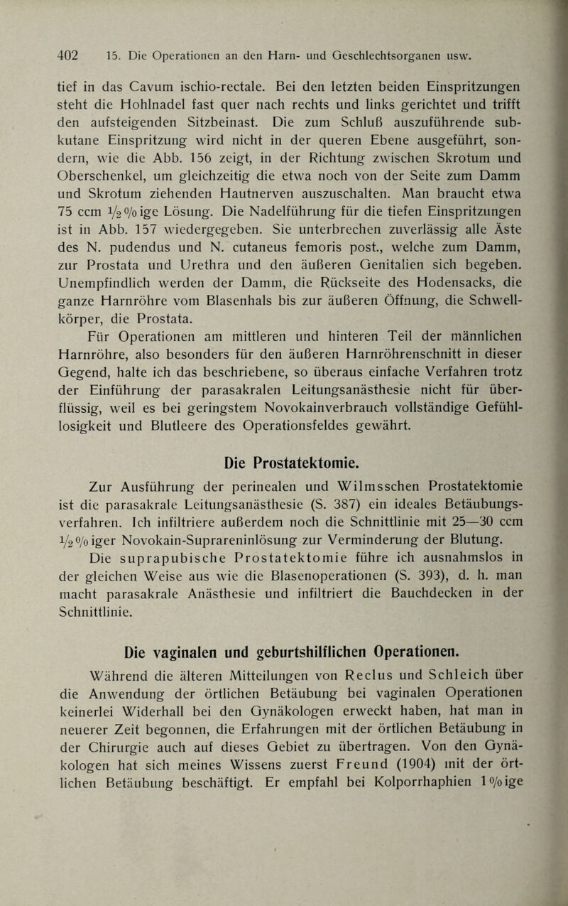 tief in das Cavum ischio-rectale. Bei den letzten beiden Einspritzungen steht die Hohlnadel fast quer nach rechts und links gerichtet und trifft den aufsteigenden Sitzbeinast. Die zum Schluß auszuführende sub¬ kutane Einspritzung wird nicht in der queren Ebene ausgeführt, son¬ dern, wie die Abb. 156 zeigt, in der Richtung zwischen Skrotum und Oberschenkel, um gleichzeitig die etwa noch von der Seite zum Damm und Skrotum ziehenden Hautnerven auszuschalten. Man braucht etwa 75 ccm V2%ige Lösung. Die Nadelführung für die tiefen Einspritzungen ist in Abb. 157 wiedergegeben. Sie unterbrechen zuverlässig alle Äste des N. pudendus und N. cutaneus femoris post., welche zum Damm, zur Prostata und Urethra und den äußeren Genitalien sich begeben. Unempfindlich werden der Damm, die Rückseite des Hodensacks, die ganze Harnröhre vom Blasenhals bis zur äußeren Öffnung, die Schwell¬ körper, die Prostata. Für Operationen am mittleren und hinteren Teil der männlichen Harnröhre, also besonders für den äußeren Harnröhrenschnitt in dieser Gegend, halte ich das beschriebene, so überaus einfache Verfahren trotz der Einführung der parasakralen Leitungsanästhesie nicht für über¬ flüssig, weil es bei geringstem Novokainverbrauch vollständige Gefühl¬ losigkeit und Blutleere des Operationsfeldes gewährt. Die Prostatektomie. Zur Ausführung der perinealen und Wilmsschen Prostatektomie ist die parasakrale Leitungsanästhesie (S. 387) ein ideales Betäubungs¬ verfahren. Ich infiltriere außerdem noch die Schnittlinie mit 25—30 ccm i/2 o/o iger Novokain-Suprareninlösung zur Verminderung der Blutung. Die suprapubische Prostatektomie führe ich ausnahmslos in der gleichen Weise aus wie die Blasenoperationen (S. 393), d. h. man macht parasakrale Anästhesie und infiltriert die Bauchdecken in der Schnittlinie. Die vaginalen und geburtshilflichen Operationen. Während die älteren Mitteilungen von Reclus und Schleich über die Anwendung der örtlichen Betäubung bei vaginalen Operationen keinerlei Widerhall bei den Gynäkologen erweckt haben, hat man in neuerer Zeit begonnen, die Erfahrungen mit der örtlichen Betäubung in der Chirurgie auch auf dieses Gebiet zu übertragen. Von den Gynä¬ kologen hat sich meines Wissens zuerst Freund (1904) mit der ört¬ lichen Betäubung beschäftigt. Er empfahl bei Kolporrhaphien l°/oige