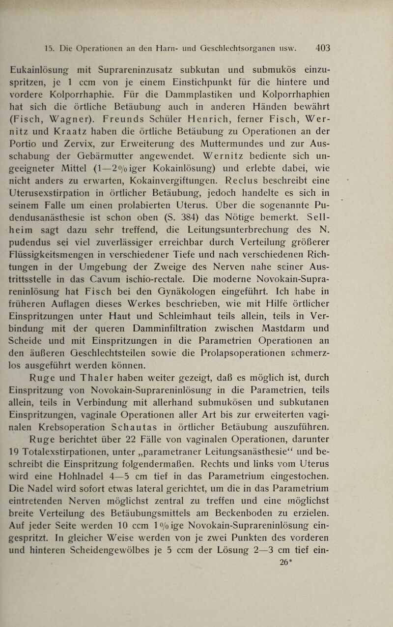 Eukainlösung mit Suprareninzusatz subkutan und submukös einzu¬ spritzen, je 1 ccm von je einem Einstichpunkt für die hintere und vordere Kolporrhaphie. Für die Dammplastiken und Kolporrhaphien hat sich die örtliche Betäubung auch in anderen Händen bewährt (Fisch, Wagner). Freunds Schüler Henrich, ferner Fisch, Wer¬ nitz und Kraatz haben die örtliche Betäubung zu Operationen an der Portio und Zervix, zur Erweiterung des Muttermundes und zur Aus¬ schabung der Gebärmutter angewendet. Wernitz bediente sich un¬ geeigneter Mittel (1—2o/oiger Kokainlösung) und erlebte dabei, wie nicht anders zu erwarten, Kokainvergiftungen. Reclus beschreibt eine Uterusexstirpation in örtlicher Betäubung, jedoch handelte es sich in seinem Falle um einen prolabierten Uterus. Über die sogenannte Pu¬ dendusanästhesie ist schon oben (S. 384) das Nötige bemerkt. Seil¬ heim sagt dazu sehr treffend, die Leitungsunterbrechung des N. pudendus sei viel zuverlässiger erreichbar durch Verteilung größerer Flüssigkeitsmengen in verschiedener Tiefe und nach verschiedenen Rich¬ tungen in der Umgebung der Zweige des Nerven nahe seiner Aus¬ trittsstelle in das Cavum ischio-rectale. Die moderne Novokain-Supra- reninlösung hat Fisch bei den Gynäkologen eingeführt. Ich habe in früheren Auflagen dieses Werkes beschrieben, wie mit Hilfe örtlicher Einspritzungen unter Haut und Schleimhaut teils allein, teils in Ver¬ bindung mit der queren Damminfiltration zwischen Mastdarm und Scheide und mit Einspritzungen in die Parametrien Operationen an den äußeren Geschlechtsteilen sowie die Prolapsoperationen schmerz¬ los ausgeführt werden können. Rüge und Thaler haben weiter gezeigt, daß es möglich ist, durch Einspritzung von Novokain-Suprareninlösung in die Parametrien, teils allein, teils in Verbindung mit allerhand submukösen und subkutanen Einspritzungen, vaginale Operationen aller Art bis zur erweiterten vagi¬ nalen Krebsoperation Schautas in örtlicher Betäubung auszuführen. Rüge berichtet über 22 Fälle von vaginalen Operationen, darunter 19 Totalexstirpationen, unter „parametraner Leitungsanästhesie“ und be¬ schreibt die Einspritzung folgendermaßen. Rechts und links vom Uterus wird eine Hohlnadel 4—5 cm tief in das Parametrium eingestochen. Die Nadel wird sofort etwas lateral gerichtet, um die in das Parametrium eintretenden Nerven möglichst zentral zu treffen und eine möglichst breite Verteilung des Betäubungsmittels am Beckenboden zu erzielen. Auf jeder Seite werden 10 ccm l%ige Novokain-Suprareninlösung ein¬ gespritzt. In gleicher Weise werden von je zwei Punkten des vorderen und hinteren Scheidengewölbes je 5 ccm der Lösung 2—3 cm tief ein- 26*