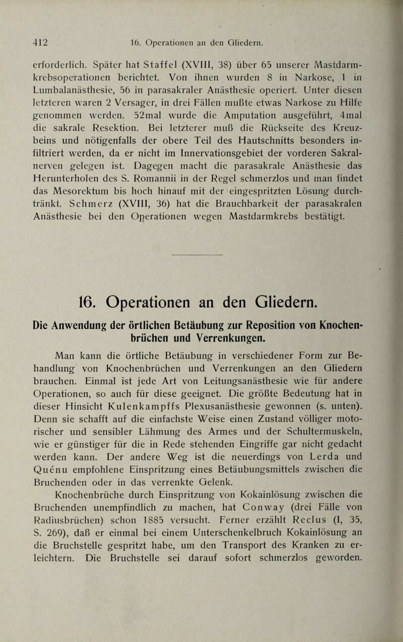 erforderlich. Später hat Staffel (XVIII, 38) über 65 unserer Mastdarm- krebsoperationen berichtet. Von ihnen wurden 8 in Narkose, 1 in Lumbalanästhesie, 56 in parasakraler Anästhesie operiert. Unter diesen letzteren waren 2 Versager, in drei Fällen mußte etwas Narkose zu Hilfe genommen werden. 52mal wurde die Amputation ausgeführt, 4mal die sakrale Resektion. Bei letzterer muß die Rückseite des Kreuz¬ beins und nötigenfalls der obere Teil des Hautschnitts besonders in¬ filtriert werden, da er nicht im Innervationsgebiet der vorderen Sakral¬ nerven gelegen ist. Dagegen macht die parasakrale Anästhesie das Herunterholen des S. Romannii in der Regel schmerzlos und man findet das Mesorektum bis hoch hinauf mit der eingespritzten Lösung durch¬ tränkt. Schmerz (XVIII, 36) hat die Brauchbarkeit der parasakralen Anästhesie bei den Operationen wegen Mastdarmkrebs bestätigt. 16. Operationen an den Gliedern. Die Anwendung der örtlichen Betäubung zur Reposition von Knochen¬ brüchen und Verrenkungen. Man kann die örtliche Betäubung in verschiedener Form zur Be¬ handlung von Knochenbrüchen und Verrenkungen an den Gliedern brauchen. Einmal ist jede Art von Leitungsanästhesie wie für andere Operationen, so auch für diese geeignet. Die größte Bedeutung hat in dieser Hinsicht Kulenkampffs Plexusanästhesie gewonnen (s. unten). Denn sie schafft auf die einfachste Weise einen Zustand völliger moto¬ rischer und sensibler Lähmung des Armes und der Schultermuskeln, wie er günstiger für die in Rede stehenden Eingriffe gar nicht gedacht werden kann. Der andere Weg ist die neuerdings von Lerda und Quenu empfohlene Einspritzung eines Betäubungsmittels zwischen die Bruchenden oder in das verrenkte Gelenk. Knochenbrüche durch Einspritzung von Kokainlösung zwischen die Bruchenden unempfindlich zu machen, hat Conway (drei Fälle von Radiusbrüchen) schon 1885 versucht. Ferner erzählt Reclus (I, 35, S. 269), daß er einmal bei einem Unterschenkelbruch Kokainlösung an die Bruchstelle gespritzt habe, um den Transport des Kranken zu er¬ leichtern. Die Bruchstelle sei darauf sofort schmerzlos geworden.