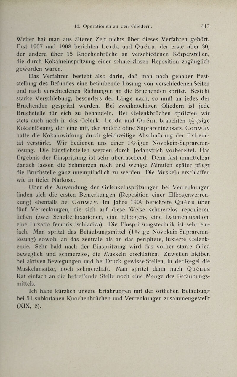Weiter hat man aus älterer Zeit nichts über dieses Verfahren gehört. Erst 1907 und 1908 berichten Lerda und Quenu, der erste über 30, der andere über 15 Knochenbrüche an verschiedenen Körperstellen, die durch Kokaineinspritzung einer schmerzlosen Reposition zugänglich geworden waren. Das Verfahren besteht also darin, daß man nach genauer Fest¬ stellung des Befundes eine betäubende Lösung von verschiedenen Seiten und nach verschiedenen Richtungen an die Bruchenden spritzt. Besteht starke Verschiebung, besonders der Länge nach, so muß an jedes der Bruchenden gespritzt werden. Bei zweiknochigen Gliedern ist jede Bruchstelle für sich zu behandeln. Bei Gelenkbrüchen spritzten wir stets auch noch in das Gelenk. Lerda und Quenu brauchten 1/2°/oige Kokainlösung, der eine mit, der andere ohne Suprareninzusatz. Conway hatte die Kokainwirkung durch gleichzeitige Abschnürung der Extremi¬ tät verstärkt. Wir bedienen uns einer l<y0igen Novokain-Suprarenin- lösung. Die Einstichstellen werden durch Jodanstrich vorbereitet. Das Ergebnis der Einspritzung ist sehr überraschend. Denn fast unmittelbar danach lassen die Schmerzen nach und wenige Minuten später pflegt die Bruchstelle ganz unempfindlich zu werden. Die Muskeln erschlaffen wie in tiefer Narkose. Über die Anwendung der Gelenkeinspritzungen bei Verrenkungen finden sich die ersten Bemerkungen (Reposition einer Ellbogenverren¬ kung) ebenfalls bei Conway. Im Jahre 1909 berichtete Quenu über fünf Verrenkungen, die sich auf diese Weise schmerzlos reponieren ließen (zwei Schulterluxationen, eine Ellbogen-, eine Daumenluxation, eine Luxatio femoris ischiadica). Die Einspritzungstechnik ist sehr ein¬ fach. Man spritzt das Betäubungsmittel (lo/oige Novokain-Suprarenin- lösung) sowohl an das zentrale als an das periphere, luxierte Gelenk¬ ende. Sehr bald nach der Einspritzung wird das vorher starre Glied beweglich und schmerzlos, die Muskeln erschlaffen. Zuweilen bleiben bei aktiven Bewegungen und bei Druck gewisse Stellen, in der Regel die Muskelansätze, noch schmerzhaft. Man spritzt dann nach Quenus Rat einfach an die betreffende Stelle noch eine Menge des Betäubungs¬ mittels. Ich habe kürzlich unsere Erfahrungen mit der örtlichen Betäubung bei 51 subkutanen Knochenbrüchen und Verrenkungen zusammengestellt (XIX, 8).