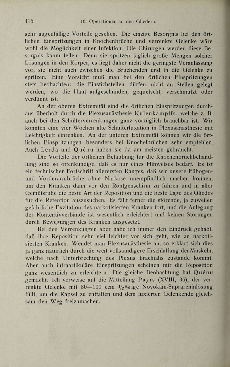 sehr augenfällige Vorteile gesehen. Die einzige Besorgnis bei den ört¬ lichen Einspritzungen in Knochenbrüche und verrenkte Gelenke wäre wohl die Möglichkeit einer Infektion. Die Chirurgen werden diese Be¬ sorgnis kaum teilen. Denn sie spritzen täglich große Mengen solcher Lösungen in den Körper, es liegt daher nicht die geringste Veranlassung vor, sie nicht auch zwischen die Bruchenden und in die Gelenke zu spritzen. Eine Vorsicht muß man bei den örtlichen Einspritzungen stets beobachten: die Einstichstellen dürfen nicht an Stellen gelegt werden, wo die Haut aufgeschunden, gequetscht, verschmutzt oder verdünnt ist. An der oberen Extremität sind die örtlichen Einspritzungen durch¬ aus überholt durch die Plexusanästhesie Kulenkampffs, welche z. B. auch bei den Schulterverrenkungen ganz vorzüglich brauchbar ist. Wir konnten eine vier Wochen alte Schulterluxation in Plexusanästhesie mit Leichtigkeit einrenken. An der unteren Extremität können wir die ört¬ lichen Einspritzungen besonders bei Knöchelbrüchen sehr empfehlen. Auch Lerda und Quenu haben sie da am meisten gebraucht. Die Vorteile der örtlichen Betäubung für die Knochenbruchbehand¬ lung sind so offenkundige, daß es nur eines Hinweises bedarf. Es ist ein technischer Fortschritt allerersten Ranges, daß wir unsere Ellbogen- und Vorderarmbrüche ohne Narkose unempfindlich machen körinen, um den Kranken dann vor den Röntgenschirm zu führen und in aller Gemütsruhe die beste Art der Reposition und die beste Lage des Gliedes für die Retention auszusuchen. Es fällt ferner die störende, ja zuweilen gefährliche Exzitation des narkotisierten Kranken fort, und die Anlegung der Kontentivverbände ist wesentlich erleichtert und keinen Störungen durch Bewegungen des Kranken ausgesetzt. Bei den Verrenkungen aber habe ich immer den Eindruck gehabt, daß ihre Reposition sehr viel leichter vor sich geht, wie an narkoti¬ sierten Kranken. Wendet man Plexusanästhesie an, so erklärt sich dies ja ganz natürlich durch die weit vollständigere Erschlaffung der Muskeln, welche nach Unterbrechung des Plexus brachialis zustande kommt. Aber auch intraartikuläre Einspritzungen scheinen mir die Reposition ganz wesentlich zu erleichtern. Die gleiche Beobachtung hat Quenu gemacht. Ich verweise auf die Mitteilung Payrs (XVIII, 36), der ver¬ renkte Gelenke mit 80—100 ccm 1/2 o/o ige Novokain-Suprareninlösung füllt, um die Kapsel zu entfalten und dem luxierten Gelenkende gleich¬ sam den Weg freizumachen.