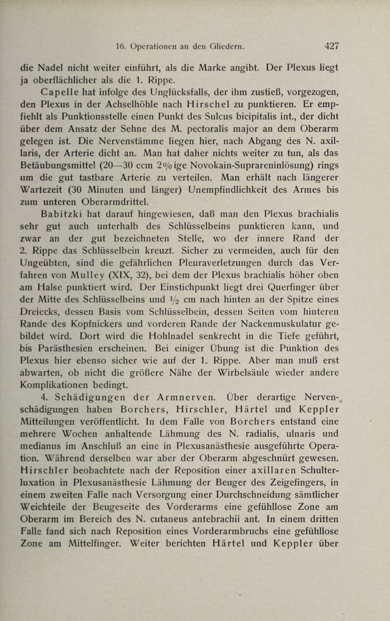 die Nadel nicht weiter einführt, als die Marke angibt. Der Plexus liegt ja oberflächlicher als die 1. Rippe. Capelle hat infolge des Unglücksfalls, der ihm zustieß, vorgezogen, den Plexus in der Achselhöhle nach Hirschei zu punktieren. Er emp¬ fiehlt als Punktionsstelle einen Punkt des Sulcus bicipitalis int., der dicht über dem Ansatz der Sehne des M. pectoralis major an dem Oberarm gelegen ist. Die Nervenstämme liegen hier, nach Abgang des N. axil¬ laris, der Arterie dicht an. Man hat daher nichts weiter zu tun, als das Betäubungsmittel (20—30 ccm 2o/0ige Novokain-Suprareninlösung) rings um die gut tastbare Arterie zu verteilen. Man erhält nach längerer Wartezeit (30 Minuten und länger) Unempfindlichkeit des Armes bis zum unteren Oberarmdrittel. Babitzki hat darauf hingewiesen, daß man den Plexus brachialis sehr gut auch unterhalb des Schlüsselbeins punktieren kann, und zwar an der gut bezeichneten Stelle, wo der innere Rand der 2. Rippe das Schlüsselbein kreuzt. Sicher zu vermeiden, auch für den Ungeübten, sind die gefährlichen Pleuraverletzungen durch das Ver¬ fahren von Mulley (XIX, 32), bei dem der Plexus brachialis höher oben am Halse punktiert wird. Der Einstichpunkt liegt drei Querfinger über der Mitte des Schlüsselbeins und 1/2 cm nach hinten an der Spitze eines Dreiecks, dessen Basis vom Schlüsselbein, dessen Seiten vom hinteren Rande des Kopfnickers und vorderen Rande der Nackenmuskulatur ge¬ bildet wird. Dort wird die Hohlnadel senkrecht in die Tiefe geführt, bis Parästhesien erscheinen. Bei einiger Übung ist die Punktion des Plexus hier ebenso sicher wie auf der 1. Rippe. Aber man muß erst abwarten, ob nicht die größere Nähe der Wirbelsäule wieder andere Komplikationen bedingt. 4. Schädigungen der Armnerven. Über derartige Nerven- schädigungen haben Borchers, Hirschler, Härtel und Keppler Mitteilungen veröffentlicht. In dem Falle von Borchers entstand eine mehrere Wochen anhaltende Lähmung des N. radialis, ulnaris und medianus im Anschluß an eine in Plexusanästhesie ausgeführte Opera¬ tion. Während derselben war aber der Oberarm abgeschnürt gewesen. Hirschler beobachtete nach der Reposition einer axillaren Schulter¬ luxation in Plexusanästhesie Lähmung der Beuger des Zeigefingers, in einem zweiten Falle nach Versorgung einer Durchschneidung sämtlicher Weichteile der Beugeseite des Vorderarms eine gefühllose Zone am Oberarm im Bereich des N. cutaneus antebrachii ant. In einem dritten Falle fand sich nach Reposition eines Vorderarmbruchs eine gefühllose Zone am Mittelfinger. Weiter berichten Härtel und Keppler über
