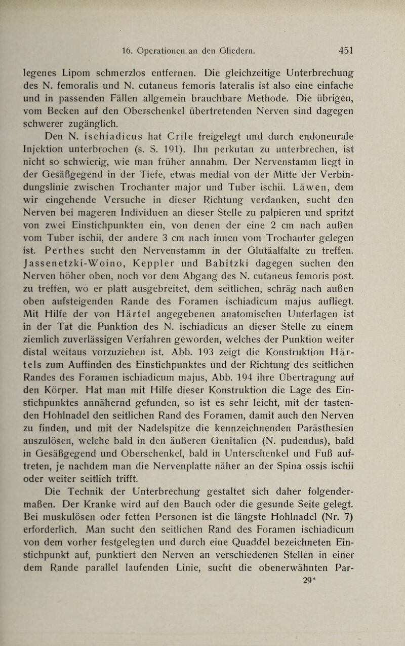 legenes Lipom schmerzlos entfernen. Die gleichzeitige Unterbrechung des N. femoralis und N. cutaneus femoris lateralis ist also eine einfache und in passenden Fällen allgemein brauchbare Methode. Die übrigen, vom Becken auf den Oberschenkel übertretenden Nerven sind dagegen schwerer zugänglich. Den N. ischiadicus hat Crile freigelegt und durch endoneurale Injektion unterbrochen (s. S. 191). Ihn perkutan zu unterbrechen, ist nicht so schwierig, wie man früher annahm. Der Nervenstamm liegt in der Gesäßgegend in der Tiefe, etwas medial von der Mitte der Verbin¬ dungslinie zwischen Trochanter major und Tuber ischii. Läwen, dem wir eingehende Versuche in dieser Richtung verdanken, sucht den Nerven bei mageren Individuen an dieser Stelle zu palpieren und spritzt von zwei Einstichpunkten ein, von denen der eine 2 cm nach außen vom Tuber ischii, der andere 3 cm nach innen vom Trochanter gelegen ist. Perthes sucht den Nervenstamm in der Glutäalfalte zu treffen. Jassenetzki-Woino, Keppler und Babitzki dagegen suchen den Nerven höher oben, noch vor dem Abgang des N. cutaneus femoris post, zu treffen, wo er platt ausgebreitet, dem seitlichen, schräg nach außen oben aufsteigenden Rande des Foramen ischiadicum majus aufliegt. Mit Hilfe der von Härtel angegebenen anatomischen Unterlagen ist in der Tat die Punktion des N. ischiadicus an dieser Stelle zu einem ziemlich zuverlässigen Verfahren geworden, welches der Punktion weiter distal weitaus vorzuziehen ist. Abb. 193 zeigt die Konstruktion Här¬ tels zum Auffinden des Einstichpunktes und der Richtung des seitlichen Randes des Foramen ischiadicum majus, Abb. 194 ihre Übertragung auf den Körper. Hat man mit Hilfe dieser Konstruktion die Lage des Ein¬ stichpunktes annähernd gefunden, so ist es sehr leicht, mit der tasten¬ den Hohlnadel den seitlichen Rand des Foramen, damit auch den Nerven zu finden, und mit der Nadelspitze die kennzeichnenden Parästhesien auszulösen, welche bald in den äußeren Genitalien (N. pudendus), bald in Gesäßgegend und Oberschenkel, bald in Unterschenkel und Fuß auf- treten, je nachdem man die Nervenplatte näher an der Spina ossis ischii oder weiter seitlich trifft. Die Technik der Unterbrechung gestaltet sich daher folgender¬ maßen. Der Kranke wird auf den Bauch oder die gesunde Seite gelegt. Bei muskulösen oder fetten Personen ist die längste Hohlnadel (Nr. 7) erforderlich. Man sucht den seitlichen Rand des Foramen ischiadicum von dem vorher festgelegten und durch eine Quaddel bezeichneten Ein¬ stichpunkt auf, punktiert den Nerven an verschiedenen Stellen in einer dem Rande parallel laufenden Linie, sucht die obenerwähnten Par- 29*