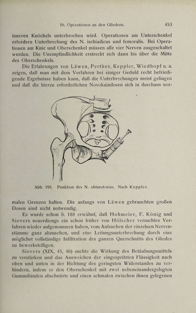 inneren Knöchels unterbrochen wird. Operationen am Unterschenkel erfordern Unterbrechung des N. ischiadicus und femoralis. Bei Opera¬ tionen am Knie und Oberschenkel müssen alle vier Nerven ausgeschaltet werden. Die Unempfindlichkeit erstreckt sich dann bis über die Mitte des Oberschenkels. Die Erfahrungen von Läwen, Perthes, Keppler, Wiedhopf u. a. zeigen, daß man mit dem Verfahren bei einiger Geduld recht befriedi¬ gende Ergebnisse haben kann, daß die Unterbrechungen meist gelingen und daß die hierzu erforderlichen Novokaindosen sich in durchaus nor- Abb. 195. Punktion des N. obturatorius. Nach Keppler. malen Grenzen halten. Die anfangs von Läwen gebrauchten großen Dosen sind nicht notwendig. Es wurde schon S. 188 erwähnt, daß Hohmeier, F. König und Sievers neuerdiengs ein schon früher von Hölscher versuchtes Ver¬ fahren wieder aufgenommen haben, vom Aufsuchen der einzelnen Nerven- stämme ganz abzusehen, und eine Leitungsunterbrechung durch eine möglichst vollständige Infiltration des ganzen Querschnitts des Gliedes zu bewerkstelligen. Sievers (XIX, 45, 46) suchte die Wirkung des Betäubungsmittels zu verstärken und das Ausweichen der eingespritzten Flüssigkeit nach oben und unten in der Richtung des geringsten Widerstandes zu ver¬ hindern, indem er den Oberschenkel mit zwei nebeneinandergelegten Gummibinden abschnürte und einen schmalen zwischen ihnen gelegenen