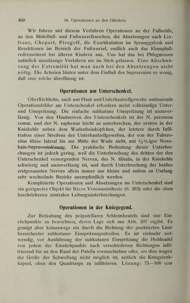 Wir führen mit diesem Verfahren Operationen an der Fußsohle, an den Mittelfuß- und Fußwurzelknochen, die Absetzungen nach Lis- franc, Chopart, Pirogoff, die Exartikulation im Sprunggelenk und Resektionen im Bereich der Fußwurzel, endlich auch das Klumpfuß¬ redressement bei älteren Kindern aus. Uns hat das bei Phlegmonen natürlich unzulässige Verfahren nie im Stich gelassen. Eine Abschnü¬ rung der Extremität hat man auch bei den Absetzungen nicht nötig. Die Arterien bluten unter dem Einfluß des Suprarenins so wenig, daß eine solche überflüssig ist. Operationen am Unterschenkel. Oberflächliche, auch nur Haut und Unterhautzellgewebe umfassende Operationsfelder am Unterschenkel erfordern meist vollständige Unter- und Umspritzung. Die einfache subkutane Umspritzung ist unzuver¬ lässig. Von den Hautnerven des Unterschenkels ist der N. peroneus comm. und der N. saphenus leicht zu unterbrechen, der erstere in der Kniekehle neben dem Wadenbeinköpfchen, der letztere durch Infil¬ tration eines Streifens des Unterhautzellgewebes, der von der Tubero- sitas tibiae lateral bis zur Mitte der Wade zieht, mit V20/oiger Novo- karn-Supraremnlösung. Die praktische Bedeutung dieser Unterbre¬ chungen ist jedoch gering, weil die Unterbrechung des dritten der den Unterschenkel versorgenden Nerven, des N. tibialis, in der Kniekehle schwierig und unzuverlässig ist, und durch Unterbrechung der beiden erstgenannten Nerven allein immer nur kleine und zudem an Umfang sehr wechselnde Bezirke unempfindlich werden. Komplizierte Operationen und Absetzungen im Unterschenkel sind ein geeignetes Objekt für Biers Venenanästhesie (S. 203) oder die oben beschriebenen zentralen Leitungsunterbrechungen. Operationen in der Kniegegend. Zur Betäubung des präpatellaren Schleimbeutels sind vier Ein¬ stichpunkte zu bezeichnen, deren Lage sich aus Abb. 207 ergibt. Es genügt aber keineswegs ein durch die Richtung der punktierten Linie bezeichneter subkutaner Einspritzungsstreifen. Es ist vielmehr not¬ wendig, vor Ausführung der subkutanen Einspritzung die Hohlnadel von jedem der Einstichpunkte nach verschiedenen Richtungen infil¬ trierend bis an den Rand der Patella vorzuschieben oder, v/o dies wegen der Größe der Schwellung nicht möglich ist, seitlich die Kniegelenk¬ kapsel, oben den Quadrizeps zu infiltrieren. Lösung: 75—100 ccm