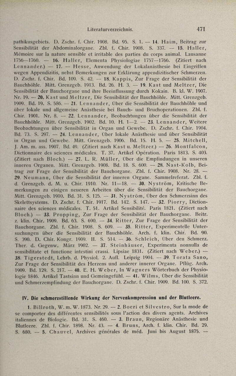 pathikusgebiets. D. Zschr. f. Chir. 1908. Bd. 95. S. 1. — 14. Ha im, Beitrag zur Sensibilität der Abdominalorgane. Zbl. f. Chir. 1908. S. 337. — 15. Haller, Memoire sur Ia nature sensible et irritable des parties du corps animal. Lausanne 1756—1760. — 16. Haller, Elementa Physiologiae 1757—1766. (Zitiert nach Lennander.) — 17. — Hesse, Anwendung der Lokalanästhesie bei Eingriffen wegen Appendizitis, nebst Bemerkungen zur Erklärung appendizitischer Schmerzen. D. Zschr. f. Chir. Bd. 109. S. 42. — 18. Käppis, Zur Frage der Sensibilität der Bauchhöhle. Mitt. Grenzgeb. 1913. Bd. 26. H. 3. — 19. Käst und Meitzer, Die Sensibilität der Bauchorgane und ihre Beeinflussung durch Kokain. B. kl. W. 1907. Nr. 19. — 20. Käst und Meitzer, Die Sensibilität der Bauchhöhle. Mitt. Grenzgeb. 1909. Bd. 19. S. 586. — 21. Lennander, Über die Sensibilität der Bauchhöhle und über lokale und allgemeine Anästhesie bei Bauch- und Bruchoperationen. Zbl. f. Chir. 1901. Nr. 8. — 22. Lennander, Beobachtungen über die Sensibilität der Bauchhöhle. Mitt. Grenzgeb. 1902. Bd. 10. H. 1—2. — 23. Lennander, Weitere Beobachtungen über Sensibilität in Organ und Gewebe. D. Zschr. f. Chir. 1904. Bd. 73. S. 297. — 24. Lennander, Über lokale Anästhesie und über Sensibilität in Organ und Gewebe. Mitt. Grenzgeb. 1906. Bd. 15. H. 5. — 25. Mitchell, J. Am. m. ass. 1907. Bd. 49. (Zitiert nach Käst u. Meitzer.) — 26. Montfalcon, Dictionnaire des Sciences medicales. T. 37. Artikel Operation. Paris 1813. S. 403. (Zitiert nach Bloch.) — 27. L. R. Müller, Über die Empfindungen in unseren inneren Organen. Mitt. Grenzgeb. 1908. Bd. 18. S. 600. — 28. Nast-Kolb, Bei¬ trag zur Frage der Sensibilität der Bauchorgane. Zbl. f. Chir. 1908. Nr. 28. — 29. Neumann, Über die Sensibilität der inneren Organe. Sammelreferat. Zbl. f. d. Grenzgeb. d. M. u. Chir. 1910. Nr. 11—18. — 30. Nyström, Kritische Be¬ merkungen zu einigen neueren Arbeiten über die Sensibilität der Bauchorgane. Mitt. Grenzgeb. 1910. Bd. 31. S. 125. — 31. Nyström, Über den Schmerzsinn des Skelettsystems. D. Zschr. f. Chir. 1917. Bd. 142. S. 147. — 32. Piorry, Diction¬ naire des Sciences medicales. T. 51. Artikel Sensibilite. Paris 1821. (Zitiert nach Bloch.) — 33. Propping, Zur Frage der Sensibilität der Bauchorgane. Beitr. z. klin. Chir. 1909. Bd. 63. S. 690. — 34. Ritter, Zur Frage der Sensibilität der Bauchorgane. Zbl. f. Chir. 1908. S. 609. — 35. Ritter, Experimentelle Unter¬ suchungen über die Sensibilität der Bauchhöhle. Arch. f. klin. Chir. Bd. 90. S. 390. D. Chir. Kongr. 1909. II. S. 514. — 36. Schleich, Über den Schmerz. Ther. d. Gegenw. März 1902. — 37. Steinhäuser, Experimenta nonnulla de sensibilitate et functione intestini crassi. Lipsiae 1831. (Zitiert nach Weber.) — 38. Tigerstedt, Lehrb. d. Physiol. 2. Aufl. Leipzig 1904. — 39. Torata Sano, Zur Frage der Sensibilität des Herzens und anderer innerer Organe. Pflüg. Arch. 1909. Bd. 129. S. 217. — 40. E. H. Weber, In Wagners Wörterbuch der Physio¬ logie 1846. Artikel Tastsinn und Gemeingefühl. — 41. Wilms, Über die Sensibilität und Schmerzempfindung der Bauchorgane. D. Zschr. f. Chir. 1909. Bd. 100. S. 372. IV. Die schmerzstillende Wirkung der Nervenkompression und der Blutleere. 1. Billroth, W. m. W. 1873. Nr. 29. — 2. Boeri et Silvestro, Sur la mode de se comporter des differentes sensibilites sous l’action des divers agents. Archives italiennes de Biologie. Bd. 31. S. 460. — 3. Braun, Regionäre Anästhesie und Blutleere. Zbl. f. Chir. 1898. Nr. 43. — 4. Bruns, Arch. f. klin. Chir. Bd. 29. S. 680. — 5. Chauvel, Archives generales de med. Juni bis August 1875. —