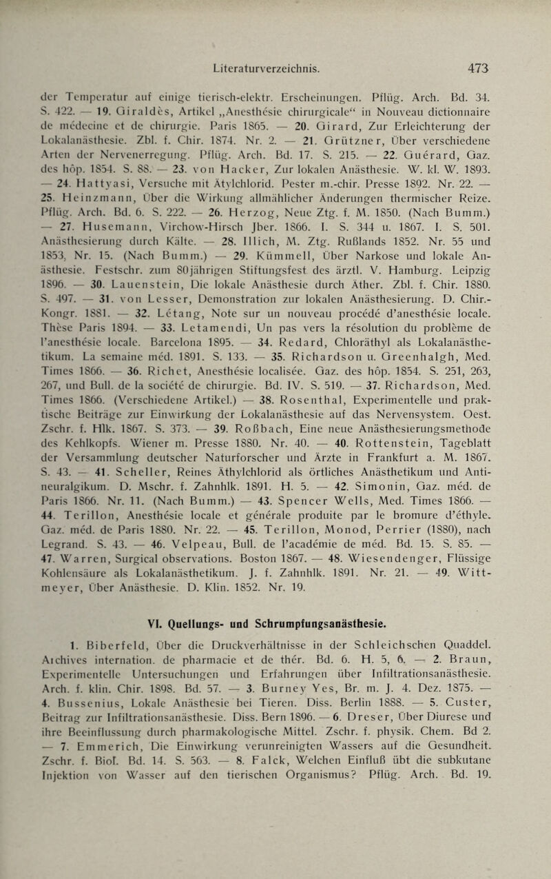 der Temperatur auf einige tierisch-elektr. Erscheinungen. Pflüg. Arch. Bd. 34. S. 422. 19. Giraldcs, Artikel „Anesthesie chirurgicale“ in Nouveau dictionnaire de medecine et de Chirurgie. Paris 1865. — 20. Girard, Zur Erleichterung der Lokalanästhesie. Zbl. f. Chir. 1874. Nr. 2. — 21. Grützner, Über verschiedene Arten der Nervenerregung. Pflüg. Arch. Bd. 17. S. 215. — 22. Guerard, Gaz. des höp. 1854. S. 88. — 23. von Hacker, Zur lokalen Anästhesie. W. kl. W. 1893. — 24. Hattyasi, Versuche mit Ätylchlorid. Pester m.-chir. Presse 1892. Nr. 22. — 25. Heinzmann, Über die Wirkung allmählicher Änderungen thermischer Reize. Pflüg. Arch. Bd. 6. S. 222. — 26. Herzog, Neue Ztg. f. M. 1850. (Nach Bumm.) — 27. Husemann, Virchow-Hirsch Jber. 1866. 1. S. 344 u. 1867. I. S. 501. Anästhesierung durch Kälte. — 28. lllich, M. Ztg. Rußlands 1852. Nr. 55 und 1853, Nr. 15. (Nach Bumm.) — 29. Kümmell, Über Narkose und lokale An¬ ästhesie. Festschr. zum 80jährigen Stiftungsfest des ärztl. V. Hamburg. Leipzig 1896. — 30. Lauenstein, Die lokale Anästhesie durch Äther. Zbl. f. Chir. 1880. S. 497. — 31. von Lesser, Demonstration zur lokalen Anästhesierung. D. Chir.- Kongr. 1881. — 32. Letang, Note sur un nouveau procede d’anesthesie locale. These Paris 1894. — 33. Letamendi, Un pas vers la resolution du probleme de l’anesthesie locale. Barcelona 1895. — 34. Redard, Chloräthyl als Lokalanästhe¬ tikum. La semaine med. 1891. S. 133. — 35. Richardson u. Greenhalgh, Med. Times 1866. — 36. Rieh et, Anesthesie localisee. Gaz. des hop. 1854. S. 251, 263, 267, und Bull, de la societe de Chirurgie. Bd. IV. S. 519. — 37. Richardson, Med. Times 1866. (Verschiedene Artikel.) — 38. Rosenthal, Experimentelle und prak¬ tische Beiträge zur Einwirkung der Lokalanästhesie auf das Nervensystem. Oest. Zschr. f. Hlk. 1867. S. 373. — 39. Roßbach, Eine neue Anästhesierungsmethode des Kehlkopfs. Wiener m. Presse 1880. Nr. 40. — 40. Rottenstein, Tageblatt der Versammlung deutscher Naturforscher und Ärzte in Frankfurt a. M. 1867. S. 43. — 41. Scheller, Reines Äthylchlorid als örtliches Anästhetikum und Anti- neuralgikum. D. Mschr. f. Zahnhlk. 1891. H. 5. — 42. Simonin, Gaz. med. de Paris 1866. Nr. 11. (Nach Bumm.) — 43. Spencer Wells, Med. Times 1866. — 44. Terillon, Anesthesie locale et generale produite par le bromure d’ethyle. Gaz. med. de Paris 1880. Nr. 22. — 45. Terillon, Monod, Perrier (1880), nach Legrand. S. 43. — 46. Velpe au, Bull, de l’academie de med. Bd. 15. S. 85. — 47. Warren, Surgical observations. Boston 1867. — 48. Wiesendenger, Flüssige Kohlensäure als Lokalanästhetikum. J. f. Zahnhlk. 1891. Nr. 21. — 49. Witt¬ meyer, Über Anästhesie. D. Klin. 1852. Nr. 19. VI. Quellungs- und Schrumpfungsanästhesie. 1. Biberfeld, Über die Druckverhältnisse in der Schleichschen Quaddel. Atchives internation. de pharmacie et de ther. Bd. 6. H. 5, 6. —t 2. Braun, Experimentelle Untersuchungen und Erfahrungen über Infiltrationsanästhesie. Arch. f. klin. Chir. 1898. Bd. 57. — 3. Burney Yes, Br. m. J. 4. Dez. 1875. — 4. Bussenius, Lokale Anästhesie bei Tieren. Diss. Berlin 1888. — 5. Custer, Beitrag zur Infiltrationsanästhesie. Diss. Bern 1896. — 6. Dreser, Über Diurese und ihre Beeinflussung durch pharmakologische Mittel. Zschr. f. physik. Chem. Bd 2. — 7. Emmerich, Die Einwirkung verunreinigten Wassers auf die Gesundheit. Zschr. f. BioL Bd. 14. S. 563. — 8. Falck, Welchen Einfluß übt die subkutane Injektion von Wasser auf den tierischen Organismus? Pflüg. Arch. Bd. 19.