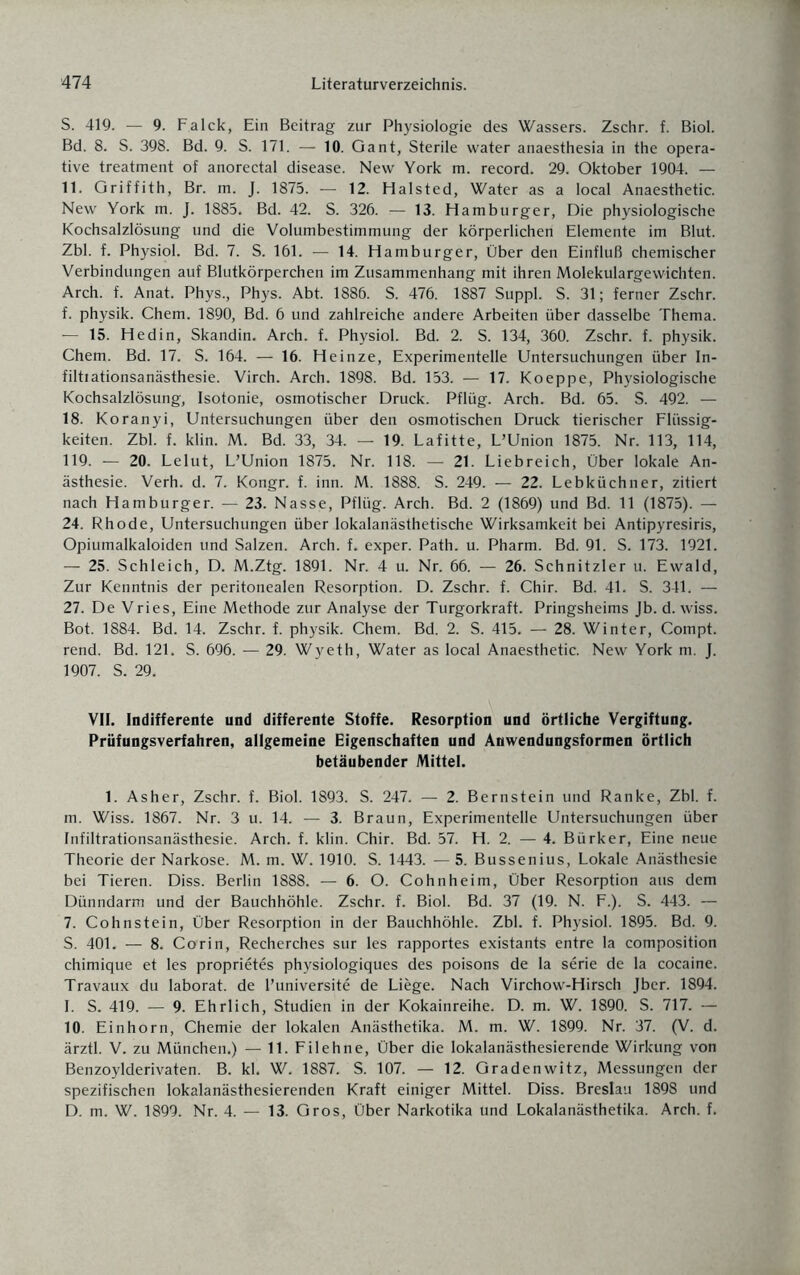 S. 419. — 9. Falck, Ein Beitrag zur Physiologie des Wassers. Zschr. f. Biol. Bd. 8. S. 398. Bd. 9. S. 171. — 10. Gant, Sterile water anaesthesia in the opera¬ tive treatment of anorectal disease. New York m. record. 29. Oktober 1904. — 11. Griffith, Br. m. J. 1875. — 12. Halsted, Water as a local Anaesthetic. New York m. J. 1885. Bd. 42. S. 326. — 13. Hamburger, Die physiologische Kochsalzlösung und die Volumbestimmung der körperlichen Elemente im Blut. Zbl. f. Physiol. Bd. 7. S. 161. — 14. Hamburger, Über den Einfluß chemischer Verbindungen auf Blutkörperchen im Zusammenhang mit ihren Molekulargewichten. Arch. f. Anat. Phys., Phys. Abt. 1886. S. 476. 1887 Suppl. S. 31; ferner Zschr. f. physik. Chem. 1890, Bd. 6 und zahlreiche andere Arbeiten über dasselbe Thema. — 15. Hedin, Skandin. Arch. f. Physiol. Bd. 2. S. 134, 360. Zschr. f. physik. Chem. Bd. 17. S. 164. — 16. Heinze, Experimentelle Untersuchungen über In- filtiationsanästhesie. Virch. Arch. 1898. Bd. 153. — 17. Koeppe, Physiologische Kochsalzlösung, Isotonie, osmotischer Druck. Pflüg. Arch. Bd. 65. S. 492. — 18. Koranyi, Untersuchungen über den osmotischen Druck tierischer Flüssig¬ keiten. Zbl. f. klin. M. Bd. 33, 34. — 19. Lafitte, L’Union 1875. Nr. 113, 114, 119. — 20. Lelut, L’Union 1875. Nr. 118. — 21. Liebreich, Über lokale An¬ ästhesie. Verh. d. 7. Kongr. f. inn. M. 1888. S. 249. — 22. Lebküchner, zitiert nach Hamburger. — 23. Nasse, Pflüg. Arch. Bd. 2 (1869) und Bd. 11 (1875). — 24. Rhode, Untersuchungen über lokalanästhetische Wirksamkeit bei Antipyresiris, Opiumalkaloiden und Salzen. Arch. f. exper. Path. u. Pharm. Bd. 91. S. 173. 1921. — 25. Schleich, D. M.Ztg. 1891. Nr. 4 u. Nr. 66. — 26. Schnitzler u. Ewald, Zur Kenntnis der peritonealen Resorption. D. Zschr. f. Chir. Bd. 41. S. 341. — 27. De Vries, Eine Methode zur Analyse der Turgorkraft. Pringsheims Jb. d. wiss. Bot. 1884. Bd. 14. Zschr. f. physik. Chem. Bd. 2. S. 415. — 28. Winter, Compt. rend. Bd. 121. S. 696. — 29. Wyeth, Water as local Anaesthetic. New York m. J. 1907. S. 29. VII. Indifferente und differente Stoffe. Resorption und örtliche Vergiftung. Prüfungsverfahren, allgemeine Eigenschaften und Anwendungsformen örtlich betäubender Mittel. 1. Asher, Zschr. f. Biol. 1893. S. 247. — 2. Bernstein und Ranke, Zbl. f. m. Wiss. 1867. Nr. 3 u. 14. — 3. Braun, Experimentelle Untersuchungen über Infiltrationsanästhesie. Arch. f. klin. Chir. Bd. 57. H. 2. — 4. Bürker, Eine neue Theorie der Narkose. M. m. W. 1910. S. 1443. — 5. Bussenius, Lokale Anästhesie bei Tieren. Diss. Berlin 1888. — 6. O. Cohnheim, Über Resorption aus dem Dünndarm und der Bauchhöhle. Zschr. f. Biol. Bd. 37 (19. N. F.). S. 443. — 7. Cohnstein, Über Resorption in der Bauchhöhle. Zbl. f. Physiol. 1895. Bd. 9. S. 401. — 8. Corin, Recherches sur les rapportes existants entre la composition chimique et les proprietes physiologiques des poisons de la Serie de la cocaine. Travaux du laborat. de l’universite de Liege. Nach Virchow-Hirsch Jber. 1894. I. S. 419. — 9. Ehrlich, Studien in der Kokainreihe. D. m. W. 1890. S. 717. — 10. Einhorn, Chemie der lokalen Anästhetika. M. m. W. 1899. Nr. 37. (V. d. ärztl. V. zu München.) — 11. Filehne, Über die lokalanästhesierende Wirkung von Benzoylderivaten. B. kl. W. 1887. S. 107. — 12. Gradenwitz, Messungen der spezifischen lokalanästhesierenden Kraft einiger Mittel. Diss. Breslau 1898 und D. m. W. 1899. Nr. 4. — 13. Gros, Über Narkotika und Lokalanästhetika. Arch. f.